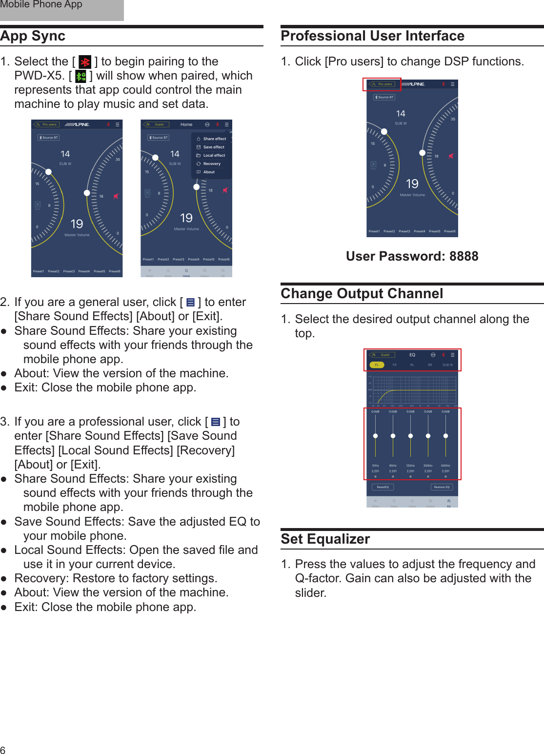 Mobile Phone App6App Sync1. Select the [   ] to begin pairing to the PWD-X5. [   ] will show when paired, which represents that app could control the main machine to play music and set data.2.  If you are a general user, click [   ] to enter [Share Sound Effects] [About] or [Exit]. ●Share Sound Effects: Share your existing sound effects with your friends through the mobile phone app. ●About: View the version of the machine. ●Exit: Close the mobile phone app.3.  If you are a professional user, click [   ] to enter [Share Sound Effects] [Save Sound Effects] [Local Sound Effects] [Recovery] [About] or [Exit]. ●Share Sound Effects: Share your existing sound effects with your friends through the mobile phone app. ●Save Sound Effects: Save the adjusted EQ to your mobile phone. ● Local Sound Effects: Open the saved le and use it in your current device. ●Recovery: Restore to factory settings. ●About: View the version of the machine. ●Exit: Close the mobile phone app.Professional User Interface1. Click [Pro users] to change DSP functions.User Password: 8888Change Output Channel1. Select the desired output channel along the top.Set Equalizer 1. Press the values to adjust the frequency and Q-factor. Gain can also be adjusted with the slider.