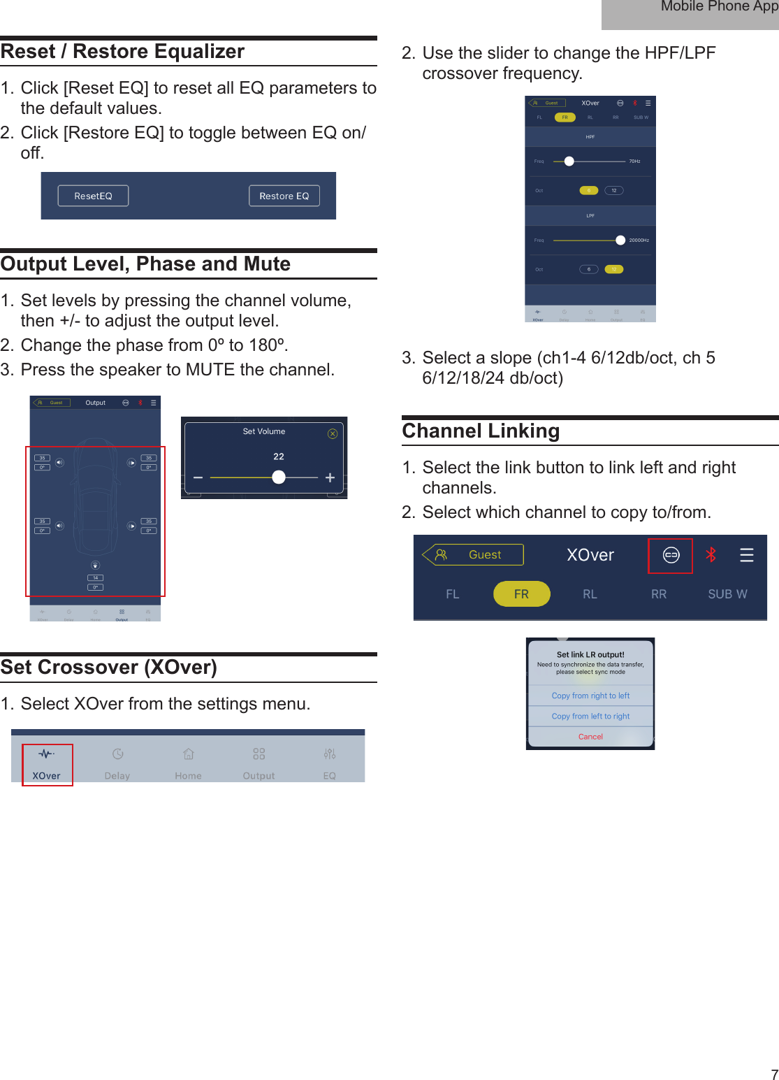 Mobile Phone App7Reset / Restore Equalizer1. Click [Reset EQ] to reset all EQ parameters to the default values. 2. Click [Restore EQ] to toggle between EQ on/off. Output Level, Phase and Mute1. Set levels by pressing the channel volume, then +/- to adjust the output level.2. Change the phase from 0º to 180º.3. Press the speaker to MUTE the channel.Set Crossover (XOver)1. Select XOver from the settings menu.2. Use the slider to change the HPF/LPF crossover frequency. 3. Select a slope (ch1-4 6/12db/oct, ch 5 6/12/18/24 db/oct)Channel Linking 1. Select the link button to link left and right channels.2. Select which channel to copy to/from.