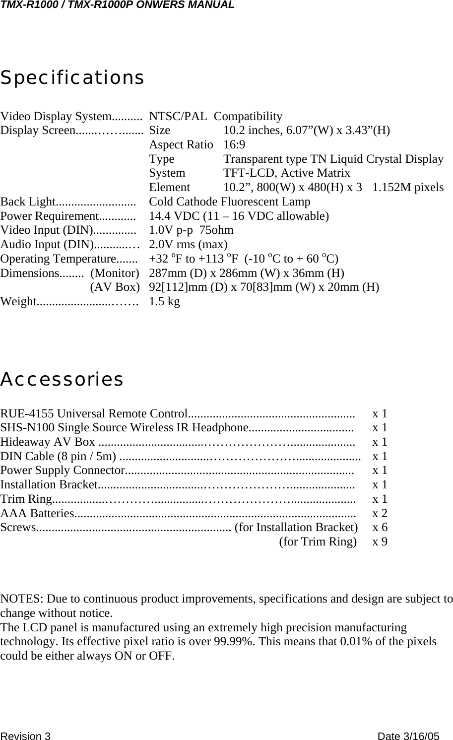 TMX-R1000 / TMX-R1000P ONWERS MANUAL Specifications  Video Display System..........  NTSC/PAL  Compatibility Display Screen.......……....... Size    10.2 inches, 6.07”(W) x 3.43”(H) Aspect Ratio   16:9 Type    Transparent type TN Liquid Crystal Display System   TFT-LCD, Active Matrix Element  10.2”, 800(W) x 480(H) x 3  1.152M pixels Back Light..........................  Cold Cathode Fluorescent Lamp Power Requirement............  14.4 VDC (11 – 16 VDC allowable) Video Input (DIN)..............  1.0V p-p  75ohm Audio Input (DIN)...........…  2.0V rms (max) Operating Temperature.......  +32 oF to +113 oF  (-10 oC to + 60 oC) Dimensions........  (Monitor)  287mm (D) x 286mm (W) x 36mm (H)          (AV Box)  92[112]mm (D) x 70[83]mm (W) x 20mm (H) Weight........................……. 1.5 kg    Accessories  RUE-4155 Universal Remote Control......................................................  x 1 SHS-N100 Single Source Wireless IR Headphone..................................  x 1 Hideaway AV Box ..................................………………….....................  x 1 DIN Cable (8 pin / 5m) .............................………………….....................  x 1 Power Supply Connector..........................................................................  x 1 Installation Bracket..................................………………….....................  x 1 Trim Ring.................…………................………………….....................  x 1 AAA Batteries...........................................................................................  x 2 Screws............................................................... (for Installation Bracket)  x 6                     (for Trim Ring)  x 9    NOTES: Due to continuous product improvements, specifications and design are subject to change without notice. The LCD panel is manufactured using an extremely high precision manufacturing technology. Its effective pixel ratio is over 99.99%. This means that 0.01% of the pixels could be either always ON or OFF.  Revision 3    Date 3/16/05 