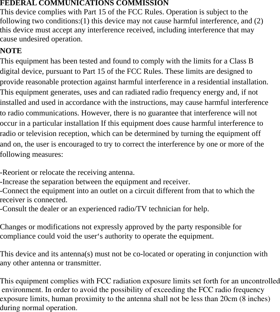 FEDERAL COMMUNICATIONS COMMISSION This device complies with Part 15 of the FCC Rules. Operation is subject to the following two conditions:(1) this device may not cause harmful interference, and (2) this device must accept any interference received, including interference that may cause undesired operation. NOTE This equipment has been tested and found to comply with the limits for a Class B digital device, pursuant to Part 15 of the FCC Rules. These limits are designed to provide reasonable protection against harmful interference in a residential installation. This equipment generates, uses and can radiated radio frequency energy and, if not installed and used in accordance with the instructions, may cause harmful interference to radio communications. However, there is no guarantee that interference will not occur in a particular installation If this equipment does cause harmful interference to radio or television reception, which can be determined by turning the equipment off and on, the user is encouraged to try to correct the interference by one or more of the following measures:  -Reorient or relocate the receiving antenna. -Increase the separation between the equipment and receiver. -Connect the equipment into an outlet on a circuit different from that to which the receiver is connected. -Consult the dealer or an experienced radio/TV technician for help.  Changes or modifications not expressly approved by the party responsible for compliance could void the user‘s authority to operate the equipment.  This device and its antenna(s) must not be co-located or operating in conjunction with any other antenna or transmitter.  This equipment complies with FCC radiation exposure limits set forth for an uncontrolled environment. In order to avoid the possibility of exceeding the FCC radio frequency exposure limits, human proximity to the antenna shall not be less than 20cm (8 inches)during normal operation.  