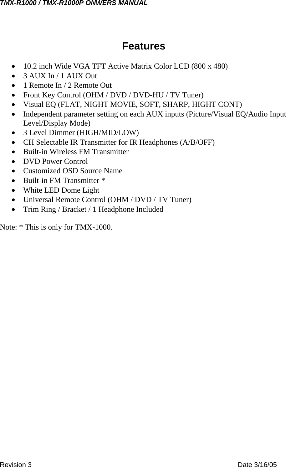 TMX-R1000 / TMX-R1000P ONWERS MANUAL Features  •  10.2 inch Wide VGA TFT Active Matrix Color LCD (800 x 480) •  3 AUX In / 1 AUX Out •  1 Remote In / 2 Remote Out •  Front Key Control (OHM / DVD / DVD-HU / TV Tuner) •  Visual EQ (FLAT, NIGHT MOVIE, SOFT, SHARP, HIGHT CONT) •  Independent parameter setting on each AUX inputs (Picture/Visual EQ/Audio Input Level/Display Mode) •  3 Level Dimmer (HIGH/MID/LOW) •  CH Selectable IR Transmitter for IR Headphones (A/B/OFF) •  Built-in Wireless FM Transmitter •  DVD Power Control •  Customized OSD Source Name •  Built-in FM Transmitter * •  White LED Dome Light •  Universal Remote Control (OHM / DVD / TV Tuner) •  Trim Ring / Bracket / 1 Headphone Included  Note: * This is only for TMX-1000.  Revision 3    Date 3/16/05 