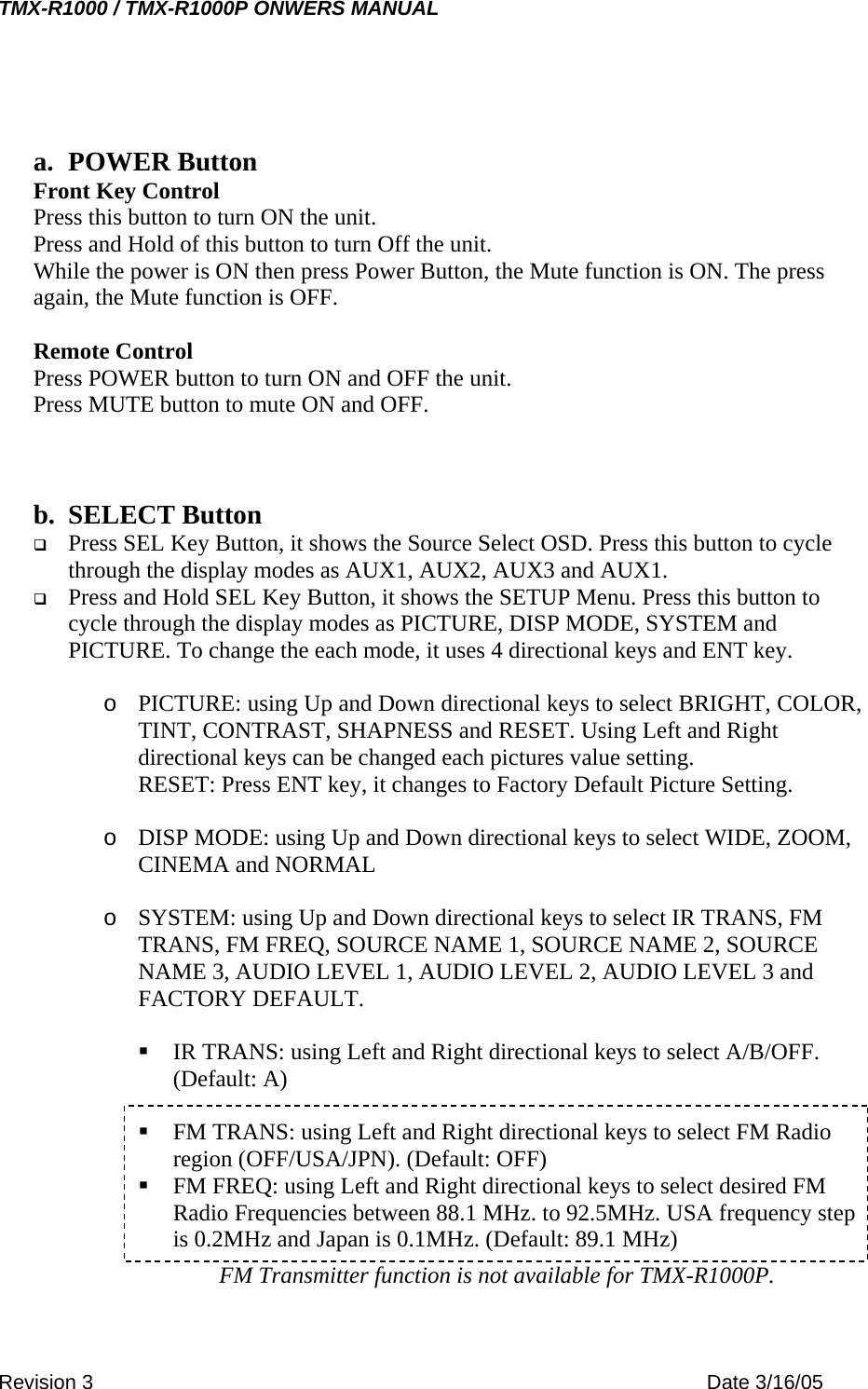 TMX-R1000 / TMX-R1000P ONWERS MANUAL  a. POWER Button Front Key Control Press this button to turn ON the unit. Press and Hold of this button to turn Off the unit. While the power is ON then press Power Button, the Mute function is ON. The press again, the Mute function is OFF.  Remote Control Press POWER button to turn ON and OFF the unit. Press MUTE button to mute ON and OFF.    b. SELECT Button   Press SEL Key Button, it shows the Source Select OSD. Press this button to cycle through the display modes as AUX1, AUX2, AUX3 and AUX1.   Press and Hold SEL Key Button, it shows the SETUP Menu. Press this button to cycle through the display modes as PICTURE, DISP MODE, SYSTEM and PICTURE. To change the each mode, it uses 4 directional keys and ENT key.  o  PICTURE: using Up and Down directional keys to select BRIGHT, COLOR, TINT, CONTRAST, SHAPNESS and RESET. Using Left and Right directional keys can be changed each pictures value setting.                RESET: Press ENT key, it changes to Factory Default Picture Setting.  o  DISP MODE: using Up and Down directional keys to select WIDE, ZOOM, CINEMA and NORMAL  o  SYSTEM: using Up and Down directional keys to select IR TRANS, FM TRANS, FM FREQ, SOURCE NAME 1, SOURCE NAME 2, SOURCE NAME 3, AUDIO LEVEL 1, AUDIO LEVEL 2, AUDIO LEVEL 3 and FACTORY DEFAULT.                                                                                 IR TRANS: using Left and Right directional keys to select A/B/OFF. (Default: A)   FM TRANS: using Left and Right directional keys to select FM Radio region (OFF/USA/JPN). (Default: OFF)  FM FREQ: using Left and Right directional keys to select desired FM Radio Frequencies between 88.1 MHz. to 92.5MHz. USA frequency step is 0.2MHz and Japan is 0.1MHz. (Default: 89.1 MHz)  FM Transmitter function is not available for TMX-R1000P. Revision 3    Date 3/16/05 