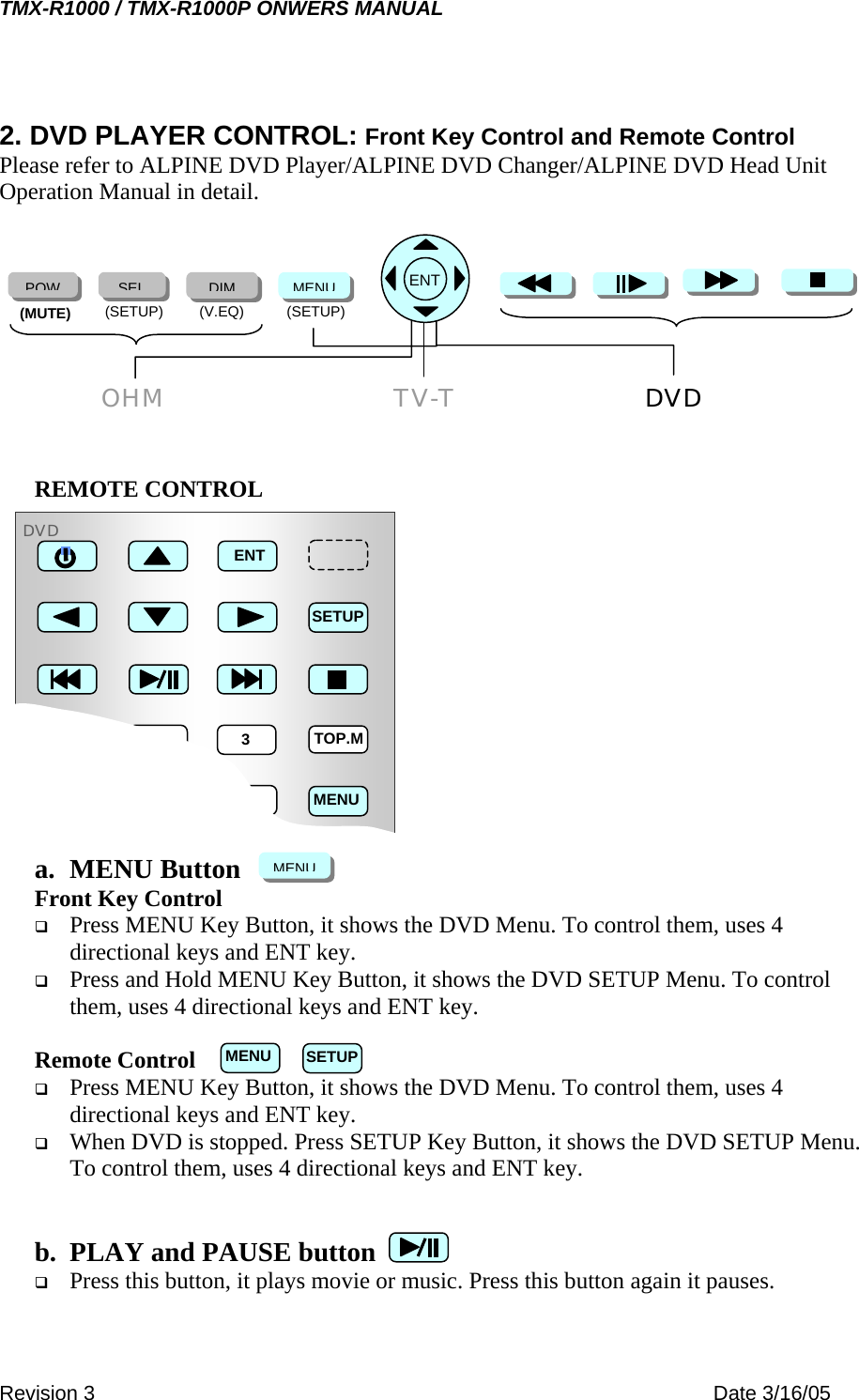 TMX-R1000 / TMX-R1000P ONWERS MANUAL 2. DVD PLAYER CONTROL: Front Key Control and Remote Control Please refer to ALPINE DVD Player/ALPINE DVD Changer/ALPINE DVD Head Unit Operation Manual in detail.        DVD(SETUP) (V.EQ)  (SETUP) (MUTE) POWSELDIMMENU    OHM TV-T   ENT REMOTE CONTROL              a. MENU Button 1  2  3 4  5  6 SETUPENTTOP.MMENUDVDMENUFront Key Control   Press MENU Key Button, it shows the DVD Menu. To control them, uses 4 directional keys and ENT key.   Press and Hold MENU Key Button, it shows the DVD SETUP Menu. To control them, uses 4 directional keys and ENT key.  Remote Control   Press MENU Key Button, it shows the DVD Menu. To control them, uses 4 directional keys and ENT key.   When DVD is stopped. Press SETUP Key Button, it shows the DVD SETUP Menu. To control them, uses 4 directional keys and ENT key.   b.  PLAY and PAUSE button   Press this button, it plays movie or music. Press this button again it pauses. SETUPMENURevision 3    Date 3/16/05 