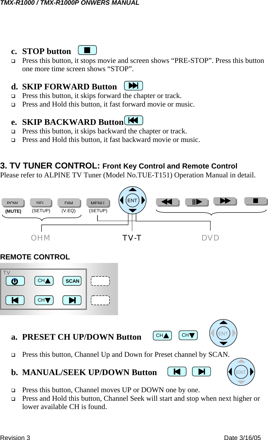 TMX-R1000 / TMX-R1000P ONWERS MANUAL  c. STOP button   Press this button, it stops movie and screen shows “PRE-STOP”. Press this button one more time screen shows “STOP”.  d.  SKIP FORWARD Button   Press this button, it skips forward the chapter or track.    Press and Hold this button, it fast forward movie or music.  e.  SKIP BACKWARD Button   Press this button, it skips backward the chapter or track.    Press and Hold this button, it fast backward movie or music.   3. TV TUNER CONTROL: Front Key Control and Remote Control Please refer to ALPINE TV Tuner (Model No.TUE-T151) Operation Manual in detail.        DVDOHM TV-T (SETUP) (V.EQ)  (SETUP) (MUTE) POWSELDIMMENU      ENTREMOTE CONTROL        TVSCAN CH CH    ENT  CHa.  PRESET CH UP/DOWN Button  CH  Press this button, Channel Up and Down for Preset channel by SCAN.    ENT b.  MANUAL/SEEK UP/DOWN Button    Press this button, Channel moves UP or DOWN one by one.   Press and Hold this button, Channel Seek will start and stop when next higher or lower available CH is found. Revision 3    Date 3/16/05 