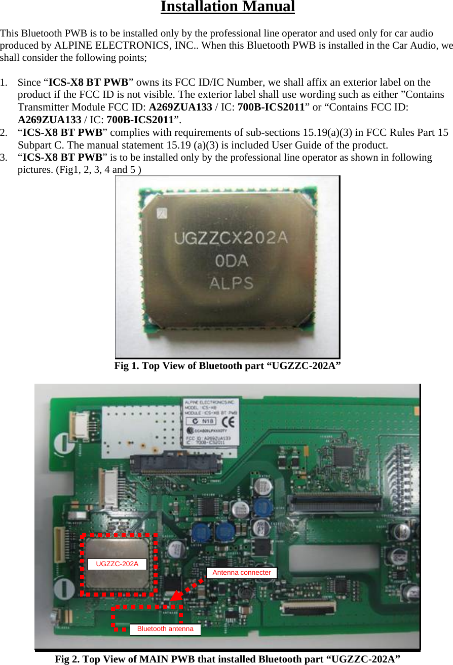 Installation Manual  This Bluetooth PWB is to be installed only by the professional line operator and used only for car audio produced by ALPINE ELECTRONICS, INC.. When this Bluetooth PWB is installed in the Car Audio, we shall consider the following points;  1. Since “ICS-X8 BT PWB” owns its FCC ID/IC Number, we shall affix an exterior label on the product if the FCC ID is not visible. The exterior label shall use wording such as either ”Contains Transmitter Module FCC ID: A269ZUA133 / IC: 700B-ICS2011” or “Contains FCC ID: A269ZUA133 / IC: 700B-ICS2011”. 2. “ICS-X8 BT PWB” complies with requirements of sub-sections 15.19(a)(3) in FCC Rules Part 15 Subpart C. The manual statement 15.19 (a)(3) is included User Guide of the product. 3. “ICS-X8 BT PWB” is to be installed only by the professional line operator as shown in following pictures. (Fig1, 2, 3, 4 and 5 )  Fig 1. Top View of Bluetooth part “UGZZC-202A”   Fig 2. Top View of MAIN PWB that installed Bluetooth part “UGZZC-202A”    UGZZC-202A Bluetooth antenna Antenna connecter 