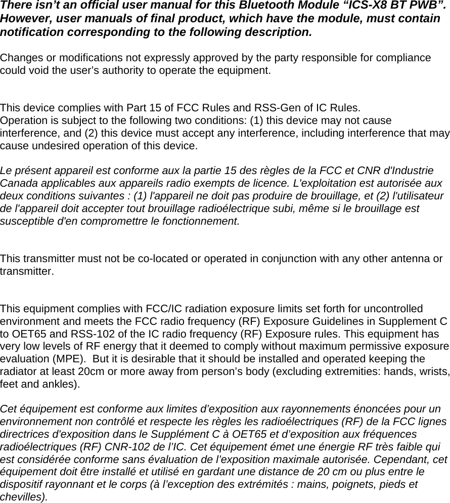  There isn’t an official user manual for this Bluetooth Module “ICS-X8 BT PWB”.  However, user manuals of final product, which have the module, must contain notification corresponding to the following description.  Changes or modifications not expressly approved by the party responsible for compliance could void the user’s authority to operate the equipment.   This device complies with Part 15 of FCC Rules and RSS-Gen of IC Rules. Operation is subject to the following two conditions: (1) this device may not cause interference, and (2) this device must accept any interference, including interference that may cause undesired operation of this device.  Le présent appareil est conforme aux la partie 15 des règles de la FCC et CNR d&apos;Industrie Canada applicables aux appareils radio exempts de licence. L&apos;exploitation est autorisée aux deux conditions suivantes : (1) l&apos;appareil ne doit pas produire de brouillage, et (2) l&apos;utilisateur de l&apos;appareil doit accepter tout brouillage radioélectrique subi, même si le brouillage est susceptible d&apos;en compromettre le fonctionnement.   This transmitter must not be co-located or operated in conjunction with any other antenna or transmitter.   This equipment complies with FCC/IC radiation exposure limits set forth for uncontrolled environment and meets the FCC radio frequency (RF) Exposure Guidelines in Supplement C to OET65 and RSS-102 of the IC radio frequency (RF) Exposure rules. This equipment has very low levels of RF energy that it deemed to comply without maximum permissive exposure evaluation (MPE).  But it is desirable that it should be installed and operated keeping the radiator at least 20cm or more away from person’s body (excluding extremities: hands, wrists, feet and ankles).    Cet équipement est conforme aux limites d’exposition aux rayonnements énoncées pour un environnement non contrôlé et respecte les règles les radioélectriques (RF) de la FCC lignes directrices d&apos;exposition dans le Supplément C à OET65 et d’exposition aux fréquences radioélectriques (RF) CNR-102 de l’IC. Cet équipement émet une énergie RF très faible qui est considérée conforme sans évaluation de l’exposition maximale autorisée. Cependant, cet équipement doit être installé et utilisé en gardant une distance de 20 cm ou plus entre le dispositif rayonnant et le corps (à l’exception des extrémités : mains, poignets, pieds et chevilles).  