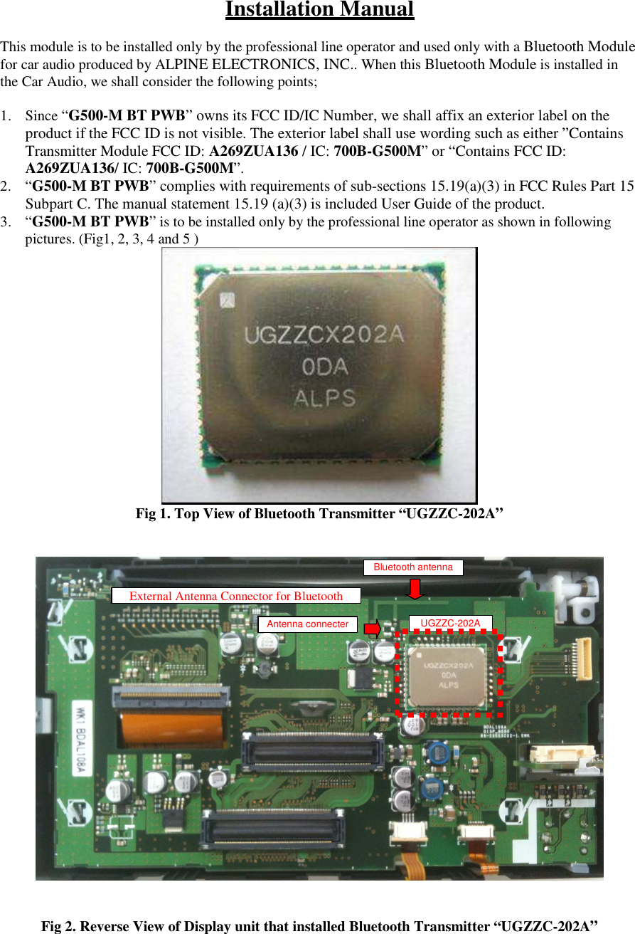 Installation Manual  This module is to be installed only by the professional line operator and used only with a Bluetooth Module for car audio produced by ALPINE ELECTRONICS, INC.. When this Bluetooth Module is installed in the Car Audio, we shall consider the following points;  1. Since &ldquo;G500-M BT PWB&rdquo; owns its FCC ID/IC Number, we shall affix an exterior label on the product if the FCC ID is not visible. The exterior label shall use wording such as either &rdquo;Contains Transmitter Module FCC ID: A269ZUA136 / IC: 700B-G500M&rdquo; or &ldquo;Contains FCC ID: A269ZUA136/ IC: 700B-G500M&rdquo;. 2. &ldquo;G500-M BT PWB&rdquo; complies with requirements of sub-sections 15.19(a)(3) in FCC Rules Part 15 Subpart C. The manual statement 15.19 (a)(3) is included User Guide of the product. 3. &ldquo;G500-M BT PWB&rdquo; is to be installed only by the professional line operator as shown in following pictures. (Fig1, 2, 3, 4 and 5 )  Fig 1. Top View of Bluetooth Transmitter &ldquo;UGZZC-202A&rdquo;      Fig 2. Reverse View of Display unit that installed Bluetooth Transmitter &ldquo;UGZZC-202A&rdquo;   External Antenna Connector for Bluetooth UGZZC-202A Bluetooth antenna Antenna connecter 
