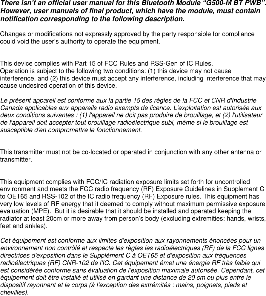  There isn&rsquo;t an official user manual for this Bluetooth Module &ldquo;G500-M BT PWB&rdquo;.  However, user manuals of final product, which have the module, must contain notification corresponding to the following description.  Changes or modifications not expressly approved by the party responsible for compliance could void the user&rsquo;s authority to operate the equipment.   This device complies with Part 15 of FCC Rules and RSS-Gen of IC Rules. Operation is subject to the following two conditions: (1) this device may not cause interference, and (2) this device must accept any interference, including interference that may cause undesired operation of this device.  Le pr&eacute;sent appareil est conforme aux la partie 15 des r&egrave;gles de la FCC et CNR d'Industrie Canada applicables aux appareils radio exempts de licence. L'exploitation est autoris&eacute;e aux deux conditions suivantes : (1) l'appareil ne doit pas produire de brouillage, et (2) l'utilisateur de l'appareil doit accepter tout brouillage radio&eacute;lectrique subi, m&ecirc;me si le brouillage est susceptible d'en compromettre le fonctionnement.   This transmitter must not be co-located or operated in conjunction with any other antenna or transmitter.   This equipment complies with FCC/IC radiation exposure limits set forth for uncontrolled environment and meets the FCC radio frequency (RF) Exposure Guidelines in Supplement C to OET65 and RSS-102 of the IC radio frequency (RF) Exposure rules. This equipment has very low levels of RF energy that it deemed to comply without maximum permissive exposure evaluation (MPE).  But it is desirable that it should be installed and operated keeping the radiator at least 20cm or more away from person&rsquo;s body (excluding extremities: hands, wrists, feet and ankles).    Cet &eacute;quipement est conforme aux limites d&rsquo;exposition aux rayonnements &eacute;nonc&eacute;es pour un environnement non contr&ocirc;l&eacute; et respecte les r&egrave;gles les radio&eacute;lectriques (RF) de la FCC lignes directrices d'exposition dans le Suppl&eacute;ment C &agrave; OET65 et d&rsquo;exposition aux fr&eacute;quences radio&eacute;lectriques (RF) CNR-102 de l&rsquo;IC. Cet &eacute;quipement &eacute;met une &eacute;nergie RF tr&egrave;s faible qui est consid&eacute;r&eacute;e conforme sans &eacute;valuation de l&rsquo;exposition maximale autoris&eacute;e. Cependant, cet &eacute;quipement doit &ecirc;tre install&eacute; et utilis&eacute; en gardant une distance de 20 cm ou plus entre le dispositif rayonnant et le corps (&agrave; l&rsquo;exception des extr&eacute;mit&eacute;s : mains, poignets, pieds et chevilles).  