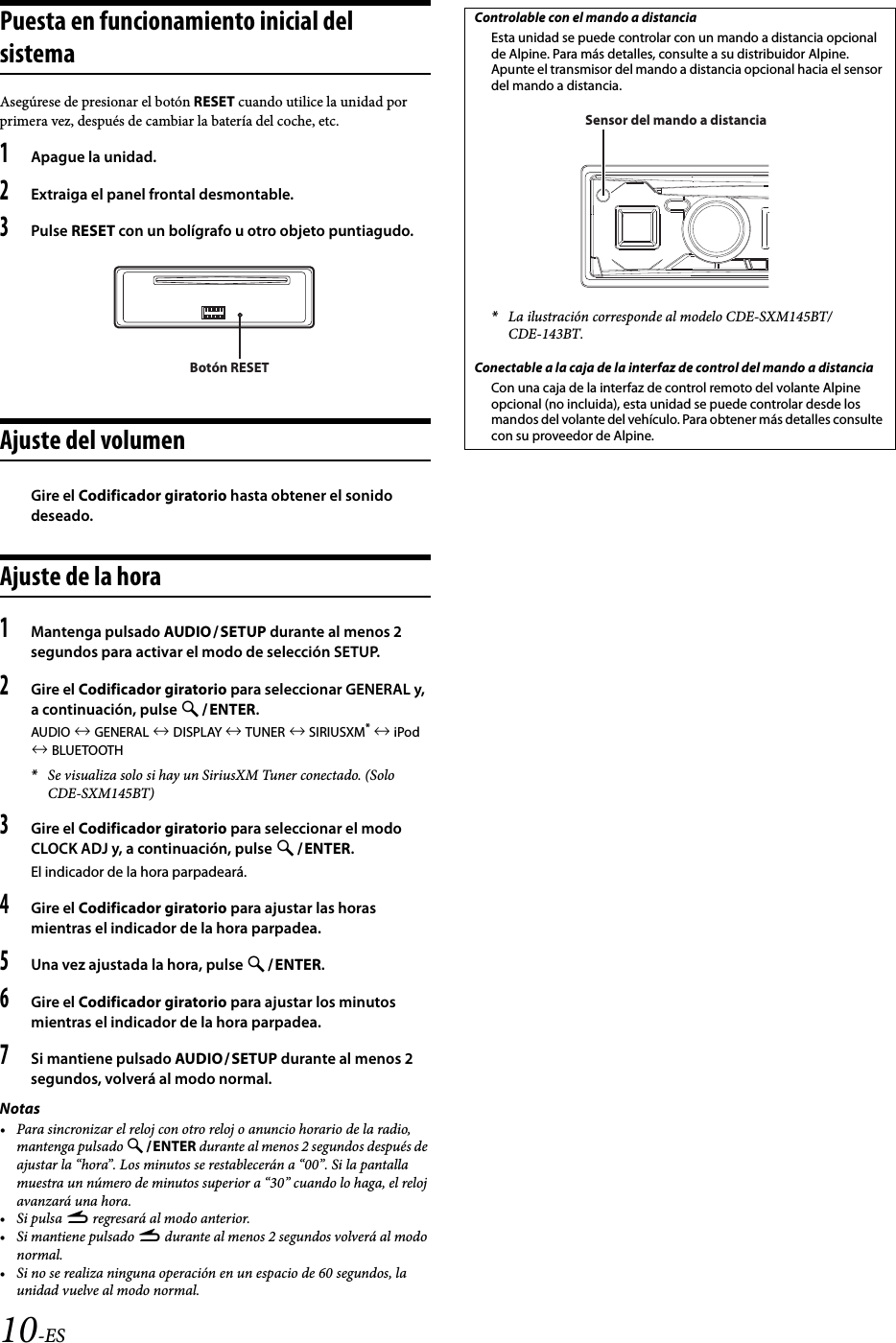 10-ESPuesta en funcionamiento inicial del sistemaAsegúrese de presionar el botón RESET cuando utilice la unidad por primera vez, después de cambiar la batería del coche, etc.1Apague la unidad.2Extraiga el panel frontal desmontable.3Pulse RESET con un bolígrafo u otro objeto puntiagudo.Ajuste del volumenGire el Codificador giratorio hasta obtener el sonido deseado.Ajuste de la hora1Mantenga pulsado AUDIOSETUP durante al menos 2 segundos para activar el modo de selección SETUP.2Gire el Codificador giratorio para seleccionar GENERAL y, a continuación, pulse ENTER.AUDIO  GENERAL  DISPLAY  TUNER  SIRIUSXM*  iPod  BLUETOOTH*Se visualiza solo si hay un SiriusXM Tuner conectado. (Solo CDE-SXM145BT)3Gire el Codificador giratorio para seleccionar el modo CLOCK ADJ y, a continuación, pulse ENTER.El indicador de la hora parpadeará.4Gire el Codificador giratorio para ajustar las horas mientras el indicador de la hora parpadea.5Una vez ajustada la hora, pulse ENTER.6Gire el Codificador giratorio para ajustar los minutos mientras el indicador de la hora parpadea.7Si mantiene pulsado AUDIOSETUP durante al menos 2 segundos, volverá al modo normal.Notas• Para sincronizar el reloj con otro reloj o anuncio horario de la radio, mantenga pulsado ENTER durante al menos 2 segundos después de ajustar la “hora”. Los minutos se restablecerán a “00”. Si la pantalla muestra un número de minutos superior a “30” cuando lo haga, el reloj avanzará una hora.•Si pulsa r regresará al modo anterior.•Si mantiene pulsado r durante al menos 2 segundos volverá al modo normal.• Si no se realiza ninguna operación en un espacio de 60 segundos, la unidad vuelve al modo normal.Botón RESETControlable con el mando a distanciaEsta unidad se puede controlar con un mando a distancia opcional de Alpine. Para más detalles, consulte a su distribuidor Alpine. Apunte el transmisor del mando a distancia opcional hacia el sensor del mando a distancia.*La ilustración corresponde al modelo CDE-SXM145BT/CDE-143BT.Conectable a la caja de la interfaz de control del mando a distanciaCon una caja de la interfaz de control remoto del volante Alpine opcional (no incluida), esta unidad se puede controlar desde los mandos del volante del vehículo. Para obtener más detalles consulte con su proveedor de Alpine.Sensor del mando a distancia