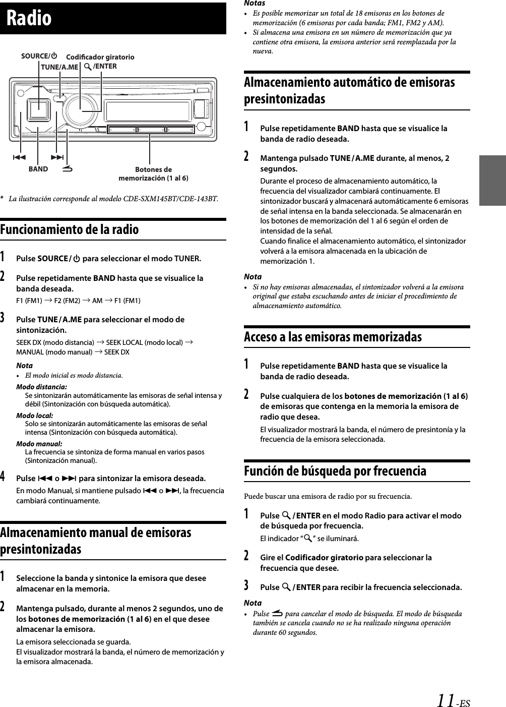 11-ES*La ilustración corresponde al modelo CDE-SXM145BT/CDE-143BT.Funcionamiento de la radio1Pulse SOURCE para seleccionar el modo TUNER.2Pulse repetidamente BAND hasta que se visualice la banda deseada.F1 (FM1)  F2 (FM2)  AM  F1 (FM1)3Pulse TUNEA.ME para seleccionar el modo de sintonización.SEEK DX (modo distancia)  SEEK LOCAL (modo local)  MANUAL (modo manual)  SEEK DXNota• El modo inicial es modo distancia.Modo distancia:Se sintonizarán automáticamente las emisoras de señal intensa y débil (Sintonización con búsqueda automática).Modo local:Solo se sintonizarán automáticamente las emisoras de señal intensa (Sintonización con búsqueda automática).Modo manual:La frecuencia se sintoniza de forma manual en varios pasos (Sintonización manual).4Pulse  o  para sintonizar la emisora deseada.En modo Manual, si mantiene pulsado  o , la frecuencia cambiará continuamente.Almacenamiento manual de emisoras presintonizadas1Seleccione la banda y sintonice la emisora que desee almacenar en la memoria.2Mantenga pulsado, durante al menos 2 segundos, uno de los botones de memorización (1 al 6) en el que desee almacenar la emisora.La emisora seleccionada se guarda.El visualizador mostrará la banda, el número de memorización y la emisora almacenada.Notas• Es posible memorizar un total de 18 emisoras en los botones de memorización (6 emisoras por cada banda; FM1, FM2 y AM).• Si almacena una emisora en un número de memorización que ya contiene otra emisora, la emisora anterior será reemplazada por la nueva.Almacenamiento automático de emisoras presintonizadas1Pulse repetidamente BAND hasta que se visualice la banda de radio deseada.2Mantenga pulsado TUNEA.ME durante, al menos, 2 segundos.Durante el proceso de almacenamiento automático, la frecuencia del visualizador cambiará continuamente. El sintonizador buscará y almacenará automáticamente 6 emisoras de señal intensa en la banda seleccionada. Se almacenarán en los botones de memorización del 1 al 6 según el orden de intensidad de la señal.Cuando finalice el almacenamiento automático, el sintonizador volverá a la emisora almacenada en la ubicación de memorización 1.Nota• Si no hay emisoras almacenadas, el sintonizador volverá a la emisora original que estaba escuchando antes de iniciar el procedimiento de almacenamiento automático.Acceso a las emisoras memorizadas1Pulse repetidamente BAND hasta que se visualice la banda de radio deseada.2Pulse cualquiera de los botones de memorización (1 al 6) de emisoras que contenga en la memoria la emisora de radio que desea.El visualizador mostrará la banda, el número de presintonía y la frecuencia de la emisora seleccionada.Función de búsqueda por frecuenciaPuede buscar una emisora de radio por su frecuencia.1Pulse ENTER en el modo Radio para activar el modo de búsqueda por frecuencia.El indicador “” se iluminará.2Gire el Codificador giratorio para seleccionar la frecuencia que desee.3Pulse ENTER para recibir la frecuencia seleccionada.Nota•Pulse r para cancelar el modo de búsqueda. El modo de búsqueda también se cancela cuando no se ha realizado ninguna operación durante 60 segundos.RadioBAND/ENTERSOURCE/TUNE/A.MECodicador giratorioBotones de memorización (1 al 6)