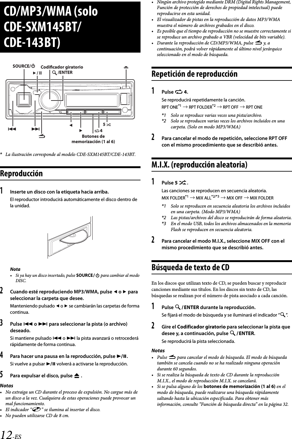 12-ES*La ilustración corresponde al modelo CDE-SXM145BT/CDE-143BT.Reproducción1Inserte un disco con la etiqueta hacia arriba.El reproductor introducirá automáticamente el disco dentro de la unidad.Nota• Si ya hay un disco insertado, pulse SOURCE para cambiar al modo DISC.2Cuando esté reproduciendo MP3/WMA, pulse  o  para seleccionar la carpeta que desee.Manteniendo pulsado  o  se cambiarán las carpetas de forma continua.3Pulse  o  para seleccionar la pista (o archivo) deseado.Si mantiene pulsado  o  la pista avanzará o retrocederá rápidamente de forma continua.4Para hacer una pausa en la reproducción, pulse .Si vuelve a pulsar  volverá a activarse la reproducción.5Para expulsar el disco, pulse  .Notas• No extraiga un CD durante el proceso de expulsión. No cargue más de un disco a la vez. Cualquiera de estas operaciones puede provocar un mal funcionamiento.• El indicador “” se ilumina al insertar el disco.• No pueden utilizarse CD de 8 cm.• Ningún archivo protegido mediante DRM (Digital Rights Management, Función de protección de derechos de propiedad intelectual) puede reproducirse en esta unidad.• El visualizador de pistas en la reproducción de datos MP3/WMA muestra el número de archivos grabados en el disco.• Es posible que el tiempo de reproducción no se muestre correctamente si se reproduce un archivo grabado a VBR (velocidad de bits variable).• Durante la reproducción de CD/MP3/WMA, pulse r y, a continuación, podrá volver rápidamente al último nivel jerárquico seleccionado en el modo de búsqueda.Repetición de reproducción1Pulse z 4.Se reproducirá repetidamente la canción.RPT ONE*1  RPT FOLDER*2  RPT OFF  RPT ONE*1 Solo se reproduce varias veces una pista/archivo.*2 Solo se reproducen varias veces los archivos incluidos en una carpeta. (Solo en modo MP3/WMA)2Para cancelar el modo de repetición, seleccione RPT OFF con el mismo procedimiento que se describió antes.M.I.X. (reproducción aleatoria)1Pulse 5 x.Las canciones se reproducen en secuencia aleatoria.MIX FOLDER*1  MIX ALL*2/*3  MIX OFF  MIX FOLDER*1 Solo se reproducen en secuencia aleatoria los archivos incluidos en una carpeta. (Modo MP3/WMA)*2 Las pistas/archivos del disco se reproducirán de forma aleatoria.*3 En el modo USB, todos los archivos almacenados en la memoria Flash se reproducen en secuencia aleatoria.2Para cancelar el modo M.I.X., seleccione MIX OFF con el mismo procedimiento que se describió antes.Búsqueda de texto de CDEn los discos que utilizan texto de CD, se pueden buscar y reproducir canciones mediante sus títulos. En los discos sin texto de CD, las búsquedas se realizan por el número de pista asociado a cada canción.1Pulse ENTER durante la reproducción.Se fijará el modo de búsqueda y se iluminará el indicador “”.2Gire el Codificador giratorio para seleccionar la pista que desee y, a continuación, pulse ENTER.Se reproducirá la pista seleccionada.Notas•Pulse r para cancelar el modo de búsqueda. El modo de búsqueda también se cancela cuando no se ha realizado ninguna operación durante 60 segundos.• Si se realiza la búsqueda de texto de CD durante la reproducción M.I.X., el modo de reproducción M.I.X. se cancelará.• Si se pulsa alguno de los botones de memorización (1 al 6) en el modo de búsqueda, puede realizarse una búsqueda rápidamente saltando hasta la ubicación especificada. Para obtener más información, consulte “Función de búsqueda directa” en la página 32.CD/MP3/WMA (solo CDE-SXM145BT/CDE-143BT)45/ENTERSOURCE// IICodicador giratorioBotones de memorización (1 al 6)