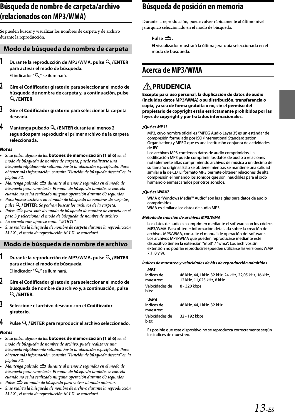 13-ESBúsqueda de nombre de carpeta/archivo (relacionados con MP3/WMA)Se pueden buscar y visualizar los nombres de carpeta y de archivo durante la reproducción.1Durante la reproducción de MP3/WMA, pulse ENTER para activar el modo de búsqueda.El indicador “” se iluminará.2Gire el Codificador giratorio para seleccionar el modo de búsqueda de nombre de carpeta y, a continuación, pulse ENTER.3Gire el Codificador giratorio para seleccionar la carpeta deseada.4Mantenga pulsado ENTER durante al menos 2 segundos para reproducir el primer archivo de la carpeta seleccionada.Notas• Si se pulsa alguno de los botones de memorización (1 al 6) en el modo de búsqueda de nombre de carpeta, puede realizarse una búsqueda rápidamente saltando hasta la ubicación especificada. Para obtener más información, consulte “Función de búsqueda directa” en la página 32.• Mantenga pulsado r durante al menos 2 segundos en el modo de búsqueda para cancelarlo. El modo de búsqueda también se cancela cuando no se ha realizado ninguna operación durante 60 segundos.• Para buscar archivos en el modo de búsqueda de nombres de carpetas, pulse ENTER. Se podrán buscar los archivos de la carpeta.•Pulse r para salir del modo de búsqueda de nombre de carpeta en el paso 3 y seleccionar el modo de búsqueda de nombre de archivo.• La carpeta raíz aparece como “\ROOT”.• Si se realiza la búsqueda de nombre de carpeta durante la reproducción M.I.X., el modo de reproducción M.I.X. se cancelará.1Durante la reproducción de MP3/WMA, pulse ENTER para activar el modo de búsqueda.El indicador “” se iluminará.2Gire el Codificador giratorio para seleccionar el modo de búsqueda de nombre de archivo y, a continuación, pulse ENTER.3Seleccione el archivo deseado con el Codificador giratorio.4Pulse ENTER para reproducir el archivo seleccionado.Notas• Si se pulsa alguno de los botones de memorización (1 al 6) en el modo de búsqueda de nombre de archivo, puede realizarse una búsqueda rápidamente saltando hasta la ubicación especificada. Para obtener más información, consulte “Función de búsqueda directa” en la página 32.• Mantenga pulsado r durante al menos 2 segundos en el modo de búsqueda para cancelarlo. El modo de búsqueda también se cancela cuando no se ha realizado ninguna operación durante 60 segundos.•Pulse r en modo de búsqueda para volver al modo anterior.• Si se realiza la búsqueda de nombre de archivo durante la reproducción M.I.X., el modo de reproducción M.I.X. se cancelará.Búsqueda de posición en memoriaDurante la reproducción, puede volver rápidamente al último nivel jerárquico seleccionado en el modo de búsqueda.Pulse r.El visualizador mostrará la última jerarquía seleccionada en el modo de búsqueda.Acerca de MP3/WMAPRUDENCIAExcepto para uso personal, la duplicación de datos de audio (incluidos datos MP3/WMA) o su distribución, transferencia o copia, ya sea de forma gratuita o no, sin el permiso del propietario de copyright están estrictamente prohibidos por las leyes de copyright y por tratados internacionales.¿Qué es MP3?MP3, cuyo nombre oficial es “MPEG Audio Layer 3”, es un estándar de compresión formulado por ISO (International Standardization Organization) y MPEG que es una institución conjunta de actividades de IEC.Los archivos MP3 contienen datos de audio comprimidos. La codificación MP3 puede comprimir los datos de audio a relaciones notablemente altas comprimiendo archivos de música a un décimo de su tamaño original. Esto se obtiene mientras se mantiene una calidad similar a la de CD. El formato MP3 permite obtener relaciones de alta compresión eliminando los sonidos que son inaudibles para el oído humano o enmascarados por otros sonidos.¿Qué es WMA?WMA o “Windows Media™ Audio” son las siglas para datos de audio comprimidos.WMA es similar a los datos de audio MP3.Método de creación de archivos MP3/WMALos datos de audio se comprimen mediante el software con los códecs MP3/WMA. Para obtener información detallada sobre la creación de archivos MP3/WMA, consulte el manual de operación del software.Los archivos MP3/WMA que pueden reproducirse mediante este dispositivo tienen la extensión “mp3” / “wma”. Los archivos sin extensión no podrán reproducirse (pueden utilizarse las versiones WMA 7.1, 8 y 9).Índices de muestreo y velocidades de bits de reproducción admitidosMP3WMAEs posible que este dispositivo no se reproduzca correctamente según los índices de muestreo.Modo de búsqueda de nombre de carpetaModo de búsqueda de nombre de archivoÍndices de muestreo:48 kHz, 44,1 kHz, 32 kHz, 24 kHz, 22,05 kHz, 16 kHz, 12 kHz, 11,025 kHz, 8 kHzVelocidades de bits:8 - 320 kbpsÍndices de muestreo:48 kHz, 44,1 kHz, 32 kHzVelocidades de bits:32 - 192 kbps