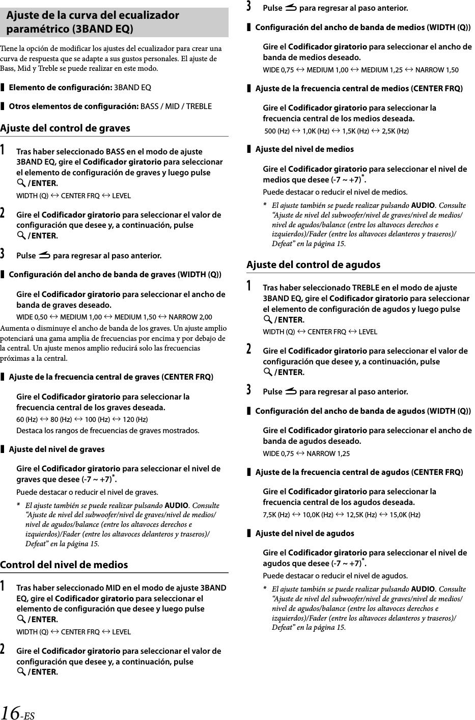 16-ESTiene la opción de modificar los ajustes del ecualizador para crear una curva de respuesta que se adapte a sus gustos personales. El ajuste de Bass, Mid y Treble se puede realizar en este modo.Elemento de configuración: 3BAND EQOtros elementos de configuración: BASS / MID / TREBLEAjuste del control de graves1Tras haber seleccionado BASS en el modo de ajuste 3BAND EQ, gire el Codificador giratorio para seleccionar el elemento de configuración de graves y luego pulse ENTER.WIDTH (Q)  CENTER FRQ  LEVEL2Gire el Codificador giratorio para seleccionar el valor de configuración que desee y, a continuación, pulse ENTER.3Pulse r para regresar al paso anterior.Configuración del ancho de banda de graves (WIDTH (Q))Gire el Codificador giratorio para seleccionar el ancho de banda de graves deseado.WIDE 0,50  MEDIUM 1,00  MEDIUM 1,50  NARROW 2,00Aumenta o disminuye el ancho de banda de los graves. Un ajuste amplio potenciará una gama amplia de frecuencias por encima y por debajo de la central. Un ajuste menos amplio reducirá solo las frecuencias próximas a la central.Ajuste de la frecuencia central de graves (CENTER FRQ)Gire el Codificador giratorio para seleccionar la frecuencia central de los graves deseada.60 (Hz)  80 (Hz)  100 (Hz)  120 (Hz)Destaca los rangos de frecuencias de graves mostrados.Ajuste del nivel de gravesGire el Codificador giratorio para seleccionar el nivel de graves que desee (-7 ~ +7)*.Puede destacar o reducir el nivel de graves.*El ajuste también se puede realizar pulsando AUDIO. Consulte “Ajuste de nivel del subwoofer/nivel de graves/nivel de medios/nivel de agudos/balance (entre los altavoces derechos e izquierdos)/Fader (entre los altavoces delanteros y traseros)/Defeat” en la página 15.Control del nivel de medios1Tras haber seleccionado MID en el modo de ajuste 3BAND EQ, gire el Codificador giratorio para seleccionar el elemento de configuración que desee y luego pulse ENTER.WIDTH (Q)  CENTER FRQ  LEVEL2Gire el Codificador giratorio para seleccionar el valor de configuración que desee y, a continuación, pulse ENTER.3Pulse r para regresar al paso anterior.Configuración del ancho de banda de medios (WIDTH (Q))Gire el Codificador giratorio para seleccionar el ancho de banda de medios deseado.WIDE 0,75  MEDIUM 1,00  MEDIUM 1,25  NARROW 1,50Ajuste de la frecuencia central de medios (CENTER FRQ)Gire el Codificador giratorio para seleccionar la frecuencia central de los medios deseada. 500 (Hz)  1,0K (Hz)  1,5K (Hz)  2,5K (Hz)Ajuste del nivel de mediosGire el Codificador giratorio para seleccionar el nivel de medios que desee (-7 ~ +7)*.Puede destacar o reducir el nivel de medios.*El ajuste también se puede realizar pulsando AUDIO. Consulte “Ajuste de nivel del subwoofer/nivel de graves/nivel de medios/nivel de agudos/balance (entre los altavoces derechos e izquierdos)/Fader (entre los altavoces delanteros y traseros)/Defeat” en la página 15.Ajuste del control de agudos1Tras haber seleccionado TREBLE en el modo de ajuste 3BAND EQ, gire el Codificador giratorio para seleccionar el elemento de configuración de agudos y luego pulse ENTER.WIDTH (Q)  CENTER FRQ  LEVEL2Gire el Codificador giratorio para seleccionar el valor de configuración que desee y, a continuación, pulse ENTER.3Pulse r para regresar al paso anterior.Configuración del ancho de banda de agudos (WIDTH (Q))Gire el Codificador giratorio para seleccionar el ancho de banda de agudos deseado.WIDE 0,75  NARROW 1,25Ajuste de la frecuencia central de agudos (CENTER FRQ)Gire el Codificador giratorio para seleccionar la frecuencia central de los agudos deseada.7,5K (Hz)  10,0K (Hz)  12,5K (Hz)  15,0K (Hz)Ajuste del nivel de agudosGire el Codificador giratorio para seleccionar el nivel de agudos que desee (-7 ~ +7)*.Puede destacar o reducir el nivel de agudos.*El ajuste también se puede realizar pulsando AUDIO. Consulte “Ajuste de nivel del subwoofer/nivel de graves/nivel de medios/nivel de agudos/balance (entre los altavoces derechos e izquierdos)/Fader (entre los altavoces delanteros y traseros)/Defeat” en la página 15.Ajuste de la curva del ecualizador paramétrico (3BAND EQ)