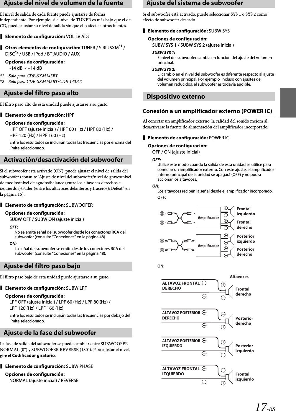 17-ESEl nivel de salida de cada fuente puede ajustarse de forma independiente. Por ejemplo, si el nivel de TUNER es más bajo que el de CD, puede ajustar su nivel de salida sin que ello afecte a otras fuentes.Elemento de configuración: VOL LV ADJOtros elementos de configuración: TUNER / SIRIUSXM*1 / DISC*2 / USB / iPod / BT AUDIO / AUXOpciones de configuración:-14 dB ~ +14 dB*1 Solo para CDE-SXM145BT.*2 Solo para CDE-SXM145BT/CDE-143BT.El filtro paso alto de esta unidad puede ajustarse a su gusto.Elemento de configuración: HPFOpciones de configuración:HPFOFF (ajuste inicial) / HPF60(Hz) / HPF80(Hz) / HPF 120 (Hz) / HPF 160 (Hz)Entre los resultados se incluirán todas las frecuencias por encima del límite seleccionado.Si el subwoofer está activado (ON), puede ajustar el nivel de salida del subwoofer (consulte “Ajuste de nivel del subwoofer/nivel de graves/nivel de medios/nivel de agudos/balance (entre los altavoces derechos e izquierdos)/Fader (entre los altavoces delanteros y traseros)/Defeat” en la página 15).Elemento de configuración: SUBWOOFEROpciones de configuración:SUBW OFF / SUBW ON (ajuste inicial)OFF:No se emite señal del subwoofer desde los conectores RCA del subwoofer (consulte “Conexiones” en la página 48).ON:La señal del subwoofer se emite desde los conectores RCA del subwoofer (consulte “Conexiones” en la página 48).El filtro paso bajo de esta unidad puede ajustarse a su gusto.Elemento de configuración: SUBW LPFOpciones de configuración:LPFOFF (ajuste inicial) / LPF60(Hz) / LPF80(Hz) / LPF 120 (Hz) / LPF 160 (Hz)Entre los resultados se incluirán todas las frecuencias por debajo del límite seleccionado.La fase de salida del subwoofer se puede cambiar entre SUBWOOFER NORMAL (0°) y SUBWOOFER REVERSE (180°). Para ajustar el nivel, gire el Codificador giratorio.Elemento de configuración: SUBW PHASEOpciones de configuración:NORMAL (ajuste inicial) / REVERSESi el subwoofer está activado, puede seleccionar SYS 1 o SYS 2 como efecto de subwoofer deseado.Elemento de configuración: SUBW SYSOpciones de configuración:SUBW SYS 1 / SUBW SYS 2 (ajuste inicial)SUBW SYS 1:El nivel del subwoofer cambia en función del ajuste del volumen principal.SUBW SYS 2:El cambio en el nivel del subwoofer es diferente respecto al ajuste del volumen principal. Por ejemplo, incluso con ajustes de volumen reducidos, el subwoofer es todavía audible.Conexión a un amplificador externo (POWER IC)Al conectar un amplificador externo, la calidad del sonido mejora al desactivarse la fuente de alimentación del amplificador incorporado.Elemento de configuración: POWER ICOpciones de configuración:OFF / ON (ajuste inicial)OFF:Utilice este modo cuando la salida de esta unidad se utilice para conectar un amplificador externo. Con este ajuste, el amplificador interno principal de la unidad se apagará (OFF) y no podrá accionar los altavoces.ON:Los altavoces reciben la señal desde el amplificador incorporado.OFF:ON:Ajuste del nivel de volumen de la fuenteAjuste del filtro paso altoActivación/desactivación del subwooferAjuste del filtro paso bajoAjuste de la fase del subwooferAjuste del sistema de subwooferDispositivo externoFrontal izquierdoAmplicadorFrontal derechoPosterior izquierdo AmplicadorPosterior derecho AltavocesALTAVOZ FRONTAL DERECHO  Frontal derechoALTAVOZ POSTERIOR DERECHO Posterior derecho ALTAVOZ POSTERIOR IZQUIERDOPosterior izquierdo ALTAVOZ FRONTAL IZQUIERDO  Frontal izquierdo 