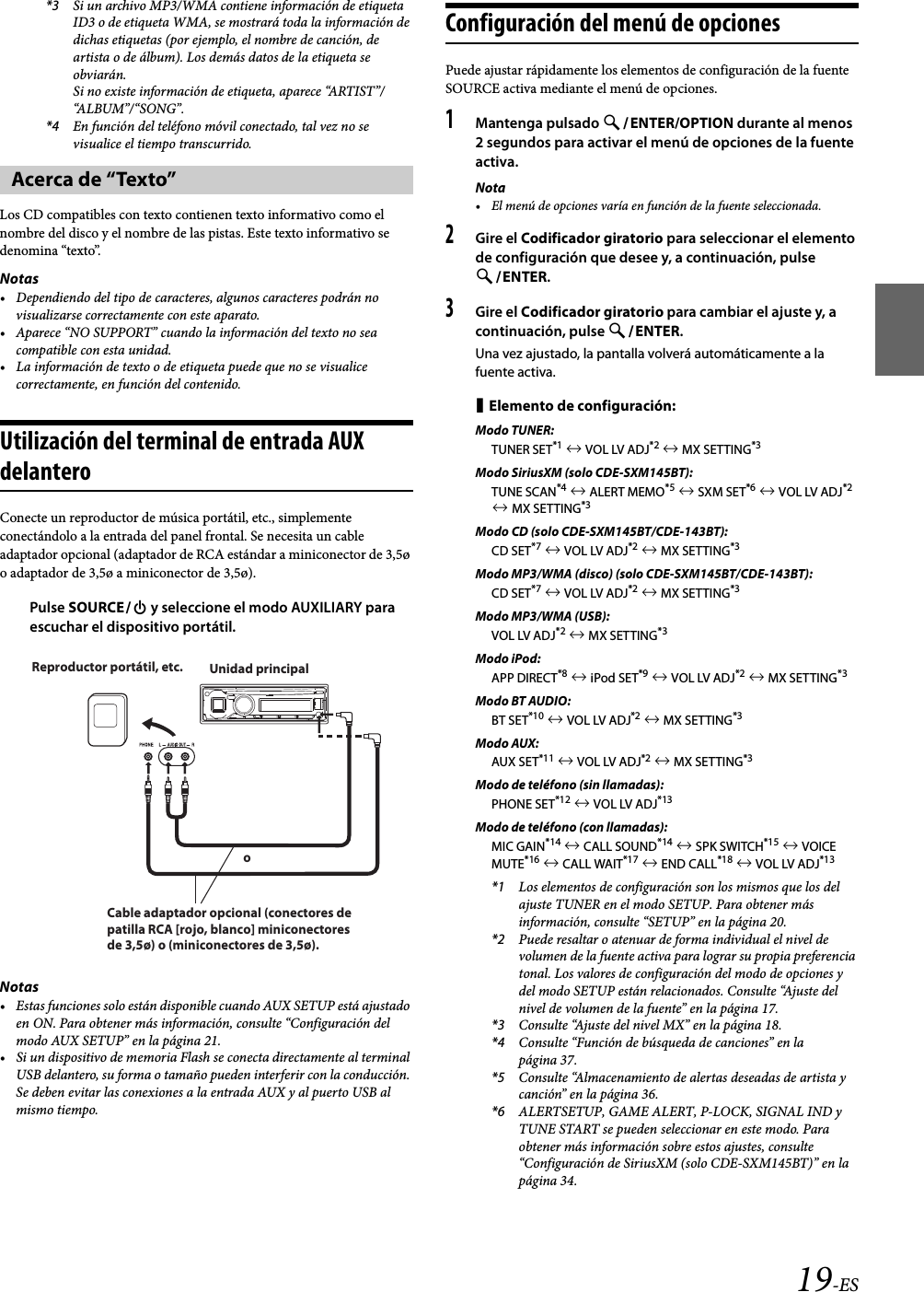 19-ES*3 Si un archivo MP3/WMA contiene información de etiqueta ID3 o de etiqueta WMA, se mostrará toda la información de dichas etiquetas (por ejemplo, el nombre de canción, de artista o de álbum). Los demás datos de la etiqueta se obviarán.Si no existe información de etiqueta, aparece “ARTIST”/“A L BU M ”/ “S ON G ” .*4 En función del teléfono móvil conectado, tal vez no se visualice el tiempo transcurrido.Los CD compatibles con texto contienen texto informativo como el nombre del disco y el nombre de las pistas. Este texto informativo se denomina “texto”.Notas• Dependiendo del tipo de caracteres, algunos caracteres podrán no visualizarse correctamente con este aparato.• Aparece “NO SUPPORT” cuando la información del texto no sea compatible con esta unidad.• La información de texto o de etiqueta puede que no se visualice correctamente, en función del contenido.Utilización del terminal de entrada AUX delanteroConecte un reproductor de música portátil, etc., simplemente conectándolo a la entrada del panel frontal. Se necesita un cable adaptador opcional (adaptador de RCA estándar a miniconector de 3,5ø o adaptador de 3,5ø a miniconector de 3,5ø).Pulse SOURCE y seleccione el modo AUXILIARY para escuchar el dispositivo portátil.Notas• Estas funciones solo están disponible cuando AUX SETUP está ajustado en ON. Para obtener más información, consulte “Configuración del modo AUX SETUP” en la página 21.• Si un dispositivo de memoria Flash se conecta directamente al terminal USB delantero, su forma o tamaño pueden interferir con la conducción. Se deben evitar las conexiones a la entrada AUX y al puerto USB al mismo tiempo.Configuración del menú de opcionesPuede ajustar rápidamente los elementos de configuración de la fuente SOURCE activa mediante el menú de opciones.1Mantenga pulsado ENTER/OPTION durante al menos 2 segundos para activar el menú de opciones de la fuente activa.Nota• El menú de opciones varía en función de la fuente seleccionada.2Gire el Codificador giratorio para seleccionar el elemento de configuración que desee y, a continuación, pulse ENTER.3Gire el Codificador giratorio para cambiar el ajuste y, a continuación, pulse ENTER.Una vez ajustado, la pantalla volverá automáticamente a la fuente activa.Elemento de configuración: Modo TUNER:TUNER SET*1  VOL LV ADJ*2  MX SETTING*3Modo SiriusXM (solo CDE-SXM145BT):TUNE SCAN*4  ALERT MEMO*5  SXM SET*6  VOL LV ADJ*2  MX SETTING*3Modo CD (solo CDE-SXM145BT/CDE-143BT):CD SET*7  VOL LV ADJ*2  MX SETTING*3Modo MP3/WMA (disco) (solo CDE-SXM145BT/CDE-143BT):CD SET*7  VOL LV ADJ*2  MX SETTING*3Modo MP3/WMA (USB):VOL LV ADJ*2  MX SETTING*3Modo iPod:APP DIRECT*8  iPod SET*9  VOL LV ADJ*2  MX SETTING*3Modo BT AUDIO:BT SET*10  VOL LV ADJ*2  MX SETTING*3Modo AUX:AUX SET*11  VOL LV ADJ*2  MX SETTING*3Modo de teléfono (sin llamadas):PHONE SET*12  VOL LV ADJ*13Modo de teléfono (con llamadas):MIC GAIN*14  CALL SOUND*14  SPK SWITCH*15  VOICE MUTE*16  CALL WAIT*17  END CALL*18  VOL LV ADJ*13*1 Los elementos de configuración son los mismos que los del ajuste TUNER en el modo SETUP. Para obtener más información, consulte “SETUP” en la página 20.*2 Puede resaltar o atenuar de forma individual el nivel de volumen de la fuente activa para lograr su propia preferencia tonal. Los valores de configuración del modo de opciones y del modo SETUP están relacionados. Consulte “Ajuste del nivel de volumen de la fuente” en la página 17.*3 Consulte “Ajuste del nivel MX” en la página 18.*4 Consulte “Función de búsqueda de canciones” en la página 37.*5 Consulte “Almacenamiento de alertas deseadas de artista y canción” en la página 36.*6 ALERTSETUP, GAME ALERT, P-LOCK, SIGNAL IND y TUNE START se pueden seleccionar en este modo. Para obtener más información sobre estos ajustes, consulte “Configuración de SiriusXM (solo CDE-SXM145BT)” en la página 34.Acerca de “Texto”Reproductor portátil, etc. Unidad principaloCable adaptador opcional (conectores de patilla RCA [rojo, blanco] miniconectores de 3,5ø) o (miniconectores de 3,5ø).