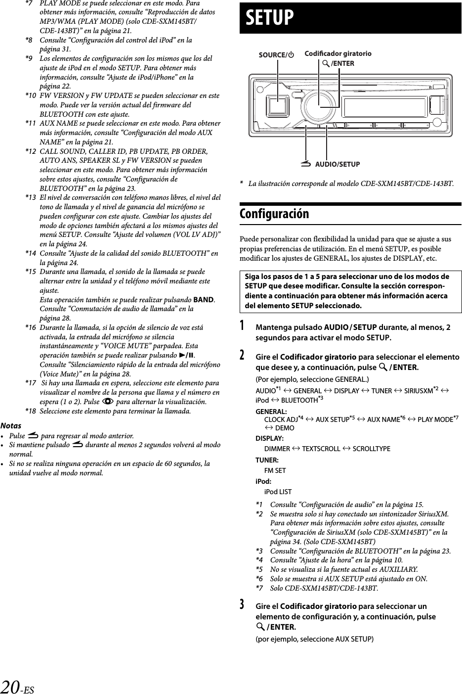 20-ES*7 PLAY MODE se puede seleccionar en este modo. Para obtener más información, consulte “Reproducción de datos MP3/WMA (PLAY MODE) (solo CDE-SXM145BT/CDE-143BT)” en la página 21.*8 Consulte “Configuración del control del iPod” en la página 31.*9 Los elementos de configuración son los mismos que los del ajuste de iPod en el modo SETUP. Para obtener más información, consulte “Ajuste de iPod/iPhone” en la página 22.*10 FW VERSION y FW UPDATE se pueden seleccionar en este modo. Puede ver la versión actual del firmware del BLUETOOTH con este ajuste.*11 AUX NAME se puede seleccionar en este modo. Para obtener más información, consulte “Configuración del modo AUX NAME” en la página 21.*12 CALL SOUND, CALLER ID, PB UPDATE, PB ORDER, AUTO ANS, SPEAKER SL y FW VERSION se pueden seleccionar en este modo. Para obtener más información sobre estos ajustes, consulte “Configuración de BLUETOOTH” en la página 23.*13 El nivel de conversación con teléfono manos libres, el nivel del tono de llamada y el nivel de ganancia del micrófono se pueden configurar con este ajuste. Cambiar los ajustes del modo de opciones también afectará a los mismos ajustes del menú SETUP. Consulte “Ajuste del volumen (VOL LV ADJ)” en la página 24.*14 Consulte “Ajuste de la calidad del sonido BLUETOOTH” en la página 24.*15 Durante una llamada, el sonido de la llamada se puede alternar entre la unidad y el teléfono móvil mediante este ajuste.Esta operación también se puede realizar pulsando BAND. Consulte “Conmutación de audio de llamada” en la página 28.*16 Durante la llamada, si la opción de silencio de voz está activada, la entrada del micrófono se silencia instantáneamente y “VOICE MUTE” parpadea. Esta operación también se puede realizar pulsando . Consulte “Silenciamiento rápido de la entrada del micrófono (Voice Mute)” en la página 28.*17  Si hay una llamada en espera, seleccione este elemento para visualizar el nombre de la persona que llama y el número en espera (1 o 2). Pulse k para alternar la visualización.*18 Seleccione este elemento para terminar la llamada.Notas•Pulse r para regresar al modo anterior.•Si mantiene pulsado r durante al menos 2 segundos volverá al modo normal.• Si no se realiza ninguna operación en un espacio de 60 segundos, la unidad vuelve al modo normal.*La ilustración corresponde al modelo CDE-SXM145BT/CDE-143BT.ConfiguraciónPuede personalizar con flexibilidad la unidad para que se ajuste a sus propias preferencias de utilización. En el menú SETUP, es posible modificar los ajustes de GENERAL, los ajustes de DISPLAY, etc.1Mantenga pulsado AUDIOSETUP durante, al menos, 2 segundos para activar el modo SETUP.2Gire el Codificador giratorio para seleccionar el elemento que desee y, a continuación, pulse ENTER.(Por ejemplo, seleccione GENERAL.)AUDIO*1  GENERAL  DISPLAY  TUNER  SIRIUSXM*2  iPod  BLUETOOTH*3GENERAL:CLOCK ADJ*4  AUX SETUP*5  AUX NAME*6  PLAY MODE*7  DEMODISPLAY:DIMMER  TEXTSCROLL  SCROLLTYPETUNER:FM SETiPod:iPod LIST*1 Consulte “Configuración de audio” en la página 15.*2 Se muestra solo si hay conectado un sintonizador SiriusXM. Para obtener más información sobre estos ajustes, consulte “Configuración de SiriusXM (solo CDE-SXM145BT)” en la página 34. (Solo CDE-SXM145BT)*3 Consulte “Configuración de BLUETOOTH” en la página 23.*4 Consulte “Ajuste de la hora” en la página 10.*5 No se visualiza si la fuente actual es AUXILIARY.*6 Solo se muestra si AUX SETUP está ajustado en ON.*7 Solo CDE-SXM145BT/CDE-143BT.3Gire el Codificador giratorio para seleccionar un elemento de configuración y, a continuación, pulse ENTER.(por ejemplo, seleccione AUX SETUP)SETUPSiga los pasos de 1 a 5 para seleccionar uno de los modos de SETUP que desee modificar. Consulte la sección correspon-diente a continuación para obtener más información acerca del elemento SETUP seleccionado.AUDIO/SETUP/ENTERSOURCE/Codicador giratorio