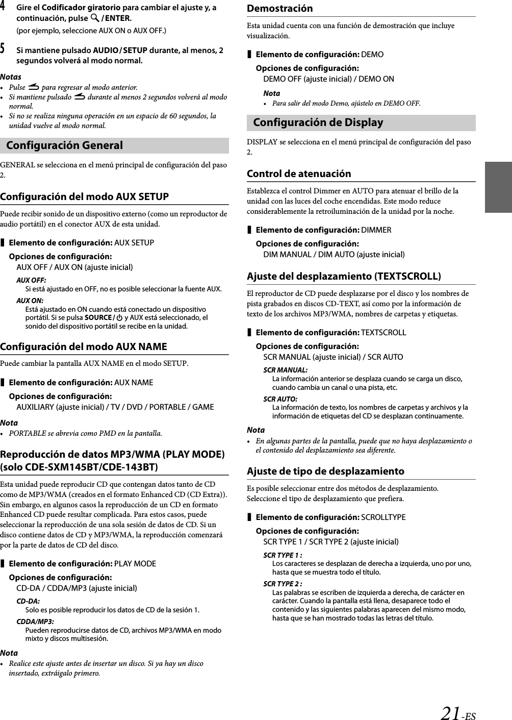21-ES4Gire el Codificador giratorio para cambiar el ajuste y, a continuación, pulse ENTER.(por ejemplo, seleccione AUX ON o AUX OFF.)5Si mantiene pulsado AUDIOSETUP durante, al menos, 2 segundos volverá al modo normal.Notas•Pulse r para regresar al modo anterior.•Si mantiene pulsado r durante al menos 2 segundos volverá al modo normal.• Si no se realiza ninguna operación en un espacio de 60 segundos, la unidad vuelve al modo normal.GENERAL se selecciona en el menú principal de configuración del paso 2.Configuración del modo AUX SETUPPuede recibir sonido de un dispositivo externo (como un reproductor de audio portátil) en el conector AUX de esta unidad.Elemento de configuración: AUX SETUPOpciones de configuración:AUX OFF / AUX ON (ajuste inicial)AUX OFF:Si está ajustado en OFF, no es posible seleccionar la fuente AUX.AUX ON:Está ajustado en ON cuando está conectado un dispositivo portátil. Si se pulsa SOURCE y AUX está seleccionado, el sonido del dispositivo portátil se recibe en la unidad.Configuración del modo AUX NAMEPuede cambiar la pantalla AUX NAME en el modo SETUP.Elemento de configuración: AUX NAMEOpciones de configuración:AUXILIARY (ajuste inicial) / TV / DVD / PORTABLE / GAMENota• PORTABLE se abrevia como PMD en la pantalla.Reproducción de datos MP3/WMA (PLAY MODE) (solo CDE-SXM145BT/CDE-143BT)Esta unidad puede reproducir CD que contengan datos tanto de CD como de MP3/WMA (creados en el formato Enhanced CD (CD Extra)). Sin embargo, en algunos casos la reproducción de un CD en formato Enhanced CD puede resultar complicada. Para estos casos, puede seleccionar la reproducción de una sola sesión de datos de CD. Si un disco contiene datos de CD y MP3/WMA, la reproducción comenzará por la parte de datos de CD del disco.Elemento de configuración: PLAY MODEOpciones de configuración:CD-DA / CDDA/MP3 (ajuste inicial)CD-DA:Solo es posible reproducir los datos de CD de la sesión 1.CDDA/MP3:Pueden reproducirse datos de CD, archivos MP3/WMA en modo mixto y discos multisesión.Nota• Realice este ajuste antes de insertar un disco. Si ya hay un disco insertado, extráigalo primero.DemostraciónEsta unidad cuenta con una función de demostración que incluye visualización.Elemento de configuración: DEMOOpciones de configuración:DEMO OFF (ajuste inicial) / DEMO ONNota• Para salir del modo Demo, ajústelo en DEMO OFF.DISPLAY se selecciona en el menú principal de configuración del paso 2.Control de atenuaciónEstablezca el control Dimmer en AUTO para atenuar el brillo de la unidad con las luces del coche encendidas. Este modo reduce considerablemente la retroiluminación de la unidad por la noche.Elemento de configuración: DIMMEROpciones de configuración:DIM MANUAL / DIM AUTO (ajuste inicial)Ajuste del desplazamiento (TEXTSCROLL)El reproductor de CD puede desplazarse por el disco y los nombres de pista grabados en discos CD-TEXT, así como por la información de texto de los archivos MP3/WMA, nombres de carpetas y etiquetas.Elemento de configuración: TEXTSCROLLOpciones de configuración:SCR MANUAL (ajuste inicial) / SCR AUTOSCR MANUAL:La información anterior se desplaza cuando se carga un disco, cuando cambia un canal o una pista, etc.SCR AUTO:La información de texto, los nombres de carpetas y archivos y la información de etiquetas del CD se desplazan continuamente.Nota• En algunas partes de la pantalla, puede que no haya desplazamiento o el contenido del desplazamiento sea diferente.Ajuste de tipo de desplazamientoEs posible seleccionar entre dos métodos de desplazamiento.Seleccione el tipo de desplazamiento que prefiera.Elemento de configuración: SCROLLTYPEOpciones de configuración:SCR TYPE 1 / SCR TYPE 2 (ajuste inicial)SCR TYPE 1 :Los caracteres se desplazan de derecha a izquierda, uno por uno, hasta que se muestra todo el título.SCR TYPE 2 :Las palabras se escriben de izquierda a derecha, de carácter en carácter. Cuando la pantalla está llena, desaparece todo el contenido y las siguientes palabras aparecen del mismo modo, hasta que se han mostrado todas las letras del título.Configuración GeneralConfiguración de Display