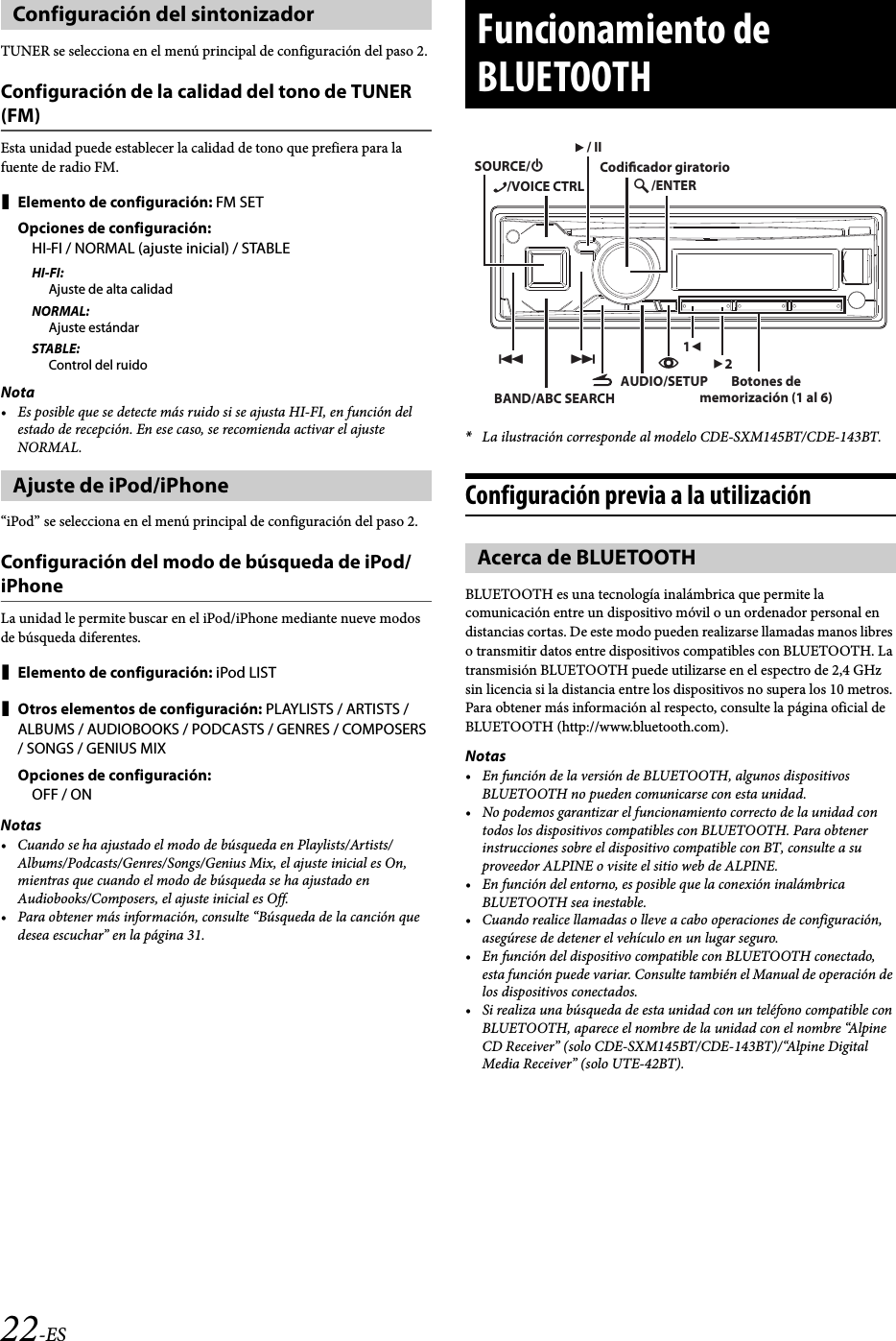 22-ESTUNER se selecciona en el menú principal de configuración del paso 2.Configuración de la calidad del tono de TUNER (FM)Esta unidad puede establecer la calidad de tono que prefiera para la fuente de radio FM.Elemento de configuración: FM SETOpciones de configuración:HI-FI / NORMAL (ajuste inicial) / STABLEHI-FI:Ajuste de alta calidadNORMAL:Ajuste estándarSTABLE:Control del ruidoNota• Es posible que se detecte más ruido si se ajusta HI-FI, en función del estado de recepción. En ese caso, se recomienda activar el ajuste NORMAL.“iPod” se selecciona en el menú principal de configuración del paso 2.Configuración del modo de búsqueda de iPod/iPhoneLa unidad le permite buscar en el iPod/iPhone mediante nueve modos de búsqueda diferentes.Elemento de configuración: iPod LISTOtros elementos de configuración: PLAYLISTS / ARTISTS /ALBUMS / AUDIOBOOKS / PODCASTS / GENRES / COMPOSERS / SONGS / GENIUS MIXOpciones de configuración:OFF / ONNotas• Cuando se ha ajustado el modo de búsqueda en Playlists/Artists/Albums/Podcasts/Genres/Songs/Genius Mix, el ajuste inicial es On, mientras que cuando el modo de búsqueda se ha ajustado en Audiobooks/Composers, el ajuste inicial es Off.• Para obtener más información, consulte “Búsqueda de la canción que desea escuchar” en la página 31.*La ilustración corresponde al modelo CDE-SXM145BT/CDE-143BT.Configuración previa a la utilizaciónBLUETOOTH es una tecnología inalámbrica que permite la comunicación entre un dispositivo móvil o un ordenador personal en distancias cortas. De este modo pueden realizarse llamadas manos libres o transmitir datos entre dispositivos compatibles con BLUETOOTH. La transmisión BLUETOOTH puede utilizarse en el espectro de 2,4 GHz sin licencia si la distancia entre los dispositivos no supera los 10 metros. Para obtener más información al respecto, consulte la página oficial de BLUETOOTH (http://www.bluetooth.com).Notas• En función de la versión de BLUETOOTH, algunos dispositivos BLUETOOTH no pueden comunicarse con esta unidad.• No podemos garantizar el funcionamiento correcto de la unidad con todos los dispositivos compatibles con BLUETOOTH. Para obtener instrucciones sobre el dispositivo compatible con BT, consulte a su proveedor ALPINE o visite el sitio web de ALPINE.• En función del entorno, es posible que la conexión inalámbrica BLUETOOTH sea inestable.• Cuando realice llamadas o lleve a cabo operaciones de configuración, asegúrese de detener el vehículo en un lugar seguro.• En función del dispositivo compatible con BLUETOOTH conectado, esta función puede variar. Consulte también el Manual de operación de los dispositivos conectados.• Si realiza una búsqueda de esta unidad con un teléfono compatible con BLUETOOTH, aparece el nombre de la unidad con el nombre “Alpine CD Receiver” (solo CDE-SXM145BT/CDE-143BT)/“Alpine Digital Media Receiver” (solo UTE-42BT).Configuración del sintonizadorAjuste de iPod/iPhoneFuncionamiento de BLUETOOTHAcerca de BLUETOOTHBAND/ABC SEARCHAUDIO/SETUP12/ENTERSOURCE// II/VOICE CTRLCodicador giratorioBotones de memorización (1 al 6)