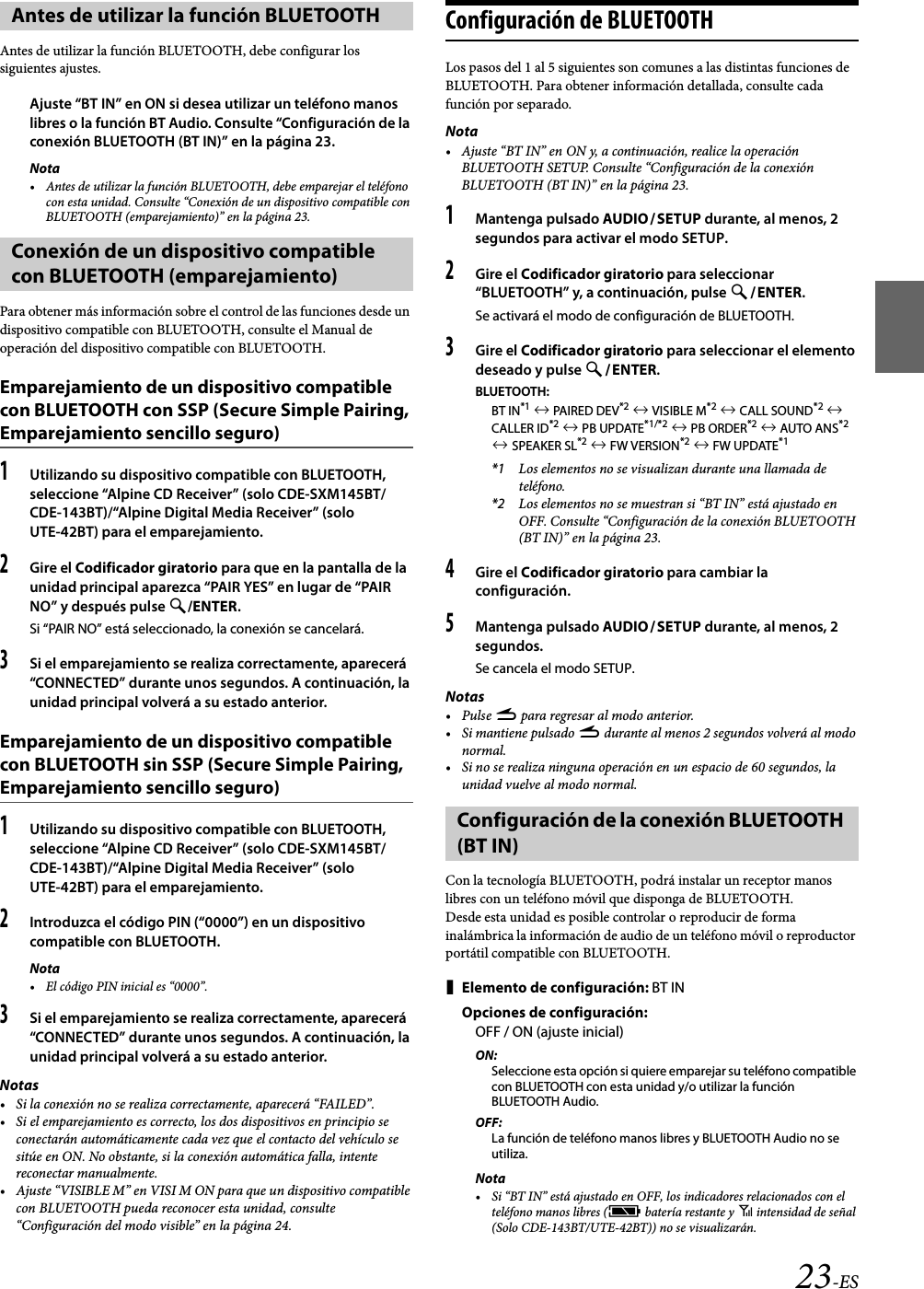 23-ESAntes de utilizar la función BLUETOOTH, debe configurar los siguientes ajustes.Ajuste “BT IN” en ON si desea utilizar un teléfono manos libres o la función BT Audio. Consulte “Configuración de la conexión BLUETOOTH (BT IN)” en la página 23.Nota• Antes de utilizar la función BLUETOOTH, debe emparejar el teléfono con esta unidad. Consulte “Conexión de un dispositivo compatible con BLUETOOTH (emparejamiento)” en la página 23.Para obtener más información sobre el control de las funciones desde un dispositivo compatible con BLUETOOTH, consulte el Manual de operación del dispositivo compatible con BLUETOOTH.Emparejamiento de un dispositivo compatible con BLUETOOTH con SSP (Secure Simple Pairing, Emparejamiento sencillo seguro)1Utilizando su dispositivo compatible con BLUETOOTH, seleccione “Alpine CD Receiver” (solo CDE-SXM145BT/CDE-143BT)/“Alpine Digital Media Receiver” (solo UTE-42BT) para el emparejamiento.2Gire el Codificador giratorio para que en la pantalla de la unidad principal aparezca “PAIR YES” en lugar de “PAIR NO” y después pulse /ENTER.Si “PAIR NO” está seleccionado, la conexión se cancelará.3Si el emparejamiento se realiza correctamente, aparecerá “CONNECTED” durante unos segundos. A continuación, la unidad principal volverá a su estado anterior.Emparejamiento de un dispositivo compatible con BLUETOOTH sin SSP (Secure Simple Pairing, Emparejamiento sencillo seguro)1Utilizando su dispositivo compatible con BLUETOOTH, seleccione “Alpine CD Receiver” (solo CDE-SXM145BT/CDE-143BT)/“Alpine Digital Media Receiver” (solo UTE-42BT) para el emparejamiento.2Introduzca el código PIN (“0000”) en un dispositivo compatible con BLUETOOTH.Nota• El código PIN inicial es “0000”.3Si el emparejamiento se realiza correctamente, aparecerá “CONNECTED” durante unos segundos. A continuación, la unidad principal volverá a su estado anterior.Notas• Si la conexión no se realiza correctamente, aparecerá “FAILED”.• Si el emparejamiento es correcto, los dos dispositivos en principio se conectarán automáticamente cada vez que el contacto del vehículo se sitúe en ON. No obstante, si la conexión automática falla, intente reconectar manualmente.• Ajuste “VISIBLE M” en VISI M ON para que un dispositivo compatible con BLUETOOTH pueda reconocer esta unidad, consulte “Configuración del modo visible” en la página 24.Configuración de BLUETOOTHLos pasos del 1 al 5 siguientes son comunes a las distintas funciones de BLUETOOTH. Para obtener información detallada, consulte cada función por separado.Nota• Ajuste “BT IN” en ON y, a continuación, realice la operación BLUETOOTH SETUP. Consulte “Configuración de la conexión BLUETOOTH (BT IN)” en la página 23.1Mantenga pulsado AUDIOSETUP durante, al menos, 2 segundos para activar el modo SETUP.2Gire el Codificador giratorio para seleccionar “BLUETOOTH” y, a continuación, pulse ENTER.Se activará el modo de configuración de BLUETOOTH.3Gire el Codificador giratorio para seleccionar el elemento deseado y pulse ENTER.BLUETOOTH:BT IN*1  PAIRED DE V*2  VISIBLE M*2  CALL SOUND*2  CALLER ID*2  PB UPDATE*1/*2  PB ORDER*2  AUTO ANS*2  SPEAKER SL*2  FW VERSION*2  FW UPDATE*1*1 Los elementos no se visualizan durante una llamada de teléfono.*2 Los elementos no se muestran si “BT IN” está ajustado en OFF. Consulte “Configuración de la conexión BLUETOOTH (BT IN)” en la página 23.4Gire el Codificador giratorio para cambiar la configuración.5Mantenga pulsado AUDIOSETUP durante, al menos, 2 segundos.Se cancela el modo SETUP.Notas•Pulse r para regresar al modo anterior.• Si mantiene pulsado r durante al menos 2 segundos volverá al modo normal.• Si no se realiza ninguna operación en un espacio de 60 segundos, la unidad vuelve al modo normal.Con la tecnología BLUETOOTH, podrá instalar un receptor manos libres con un teléfono móvil que disponga de BLUETOOTH.Desde esta unidad es posible controlar o reproducir de forma inalámbrica la información de audio de un teléfono móvil o reproductor portátil compatible con BLUETOOTH.Elemento de configuración: BT INOpciones de configuración:OFF / ON (ajuste inicial)ON:Seleccione esta opción si quiere emparejar su teléfono compatible con BLUETOOTH con esta unidad y/o utilizar la función BLUETOOTH Audio.OFF:La función de teléfono manos libres y BLUETOOTH Audio no se utiliza.Nota• Si “BT IN” está ajustado en OFF, los indicadores relacionados con el teléfono manos libres (c batería restante y i intensidad de señal (Solo CDE-143BT/UTE-42BT)) no se visualizarán.Antes de utilizar la función BLUETOOTHConexión de un dispositivo compatible con BLUETOOTH (emparejamiento)Configuración de la conexión BLUETOOTH (BT IN)