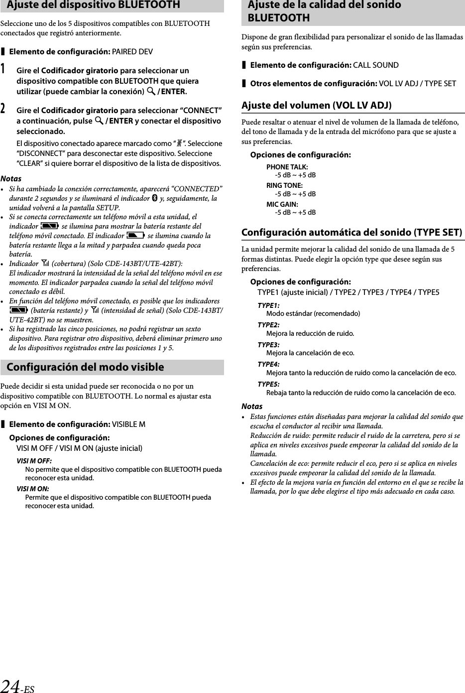 24-ESSeleccione uno de los 5 dispositivos compatibles con BLUETOOTH conectados que registró anteriormente.Elemento de configuración: PAIRED DEV1Gire el Codificador giratorio para seleccionar un dispositivo compatible con BLUETOOTH que quiera utilizar (puede cambiar la conexión) ENTER.2Gire el Codificador giratorio para seleccionar “CONNECT” a continuación, pulse ENTER y conectar el dispositivo seleccionado.El dispositivo conectado aparece marcado como “l”. Seleccione “DISCONNECT” para desconectar este dispositivo. Seleccione “CLEAR” si quiere borrar el dispositivo de la lista de dispositivos.Notas• Si ha cambiado la conexión correctamente, aparecerá “CONNECTED” durante 2 segundos y se iluminará el indicador  y, seguidamente, la unidad volverá a la pantalla SETUP.• Si se conecta correctamente un teléfono móvil a esta unidad, el indicador c se ilumina para mostrar la batería restante del teléfono móvil conectado. El indicador j se ilumina cuando la batería restante llega a la mitad y parpadea cuando queda poca batería.•Indicador i (cobertura) (Solo CDE-143BT/UTE-42BT):El indicador mostrará la intensidad de la señal del teléfono móvil en ese momento. El indicador parpadea cuando la señal del teléfono móvil conectado es débil.• En función del teléfono móvil conectado, es posible que los indicadores c (batería restante) y i (intensidad de señal) (Solo CDE-143BT/UTE-42BT) no se muestren.• Si ha registrado las cinco posiciones, no podrá registrar un sexto dispositivo. Para registrar otro dispositivo, deberá eliminar primero uno de los dispositivos registrados entre las posiciones 1 y 5.Puede decidir si esta unidad puede ser reconocida o no por un dispositivo compatible con BLUETOOTH. Lo normal es ajustar esta opción en VISI M ON.Elemento de configuración: VISIBLE MOpciones de configuración:VISI M OFF / VISI M ON (ajuste inicial)VISI M OFF:No permite que el dispositivo compatible con BLUETOOTH pueda reconocer esta unidad.VISI M ON:Permite que el dispositivo compatible con BLUETOOTH pueda reconocer esta unidad.Dispone de gran flexibilidad para personalizar el sonido de las llamadas según sus preferencias.Elemento de configuración: CALL SOUNDOtros elementos de configuración: VOL LV ADJ / TYPE SETAjuste del volumen (VOL LV ADJ)Puede resaltar o atenuar el nivel de volumen de la llamada de teléfono, del tono de llamada y de la entrada del micrófono para que se ajuste a sus preferencias. Opciones de configuración:PHONE TALK:-5 dB ~ +5 dBRING TONE:-5 dB ~ +5 dBMIC GAIN:-5 dB ~ +5 dBConfiguración automática del sonido (TYPE SET)La unidad permite mejorar la calidad del sonido de una llamada de 5 formas distintas. Puede elegir la opción type que desee según sus preferencias.Opciones de configuración:TYPE1 (ajuste inicial) / TYPE2 / TYPE3 / TYPE4 / TYPE5TYPE1:Modo estándar (recomendado)TYPE2:Mejora la reducción de ruido.TYPE3:Mejora la cancelación de eco.TYPE4:Mejora tanto la reducción de ruido como la cancelación de eco.TYPE5:Rebaja tanto la reducción de ruido como la cancelación de eco.Notas• Estas funciones están diseñadas para mejorar la calidad del sonido que escucha el conductor al recibir una llamada.Reducción de ruido: permite reducir el ruido de la carretera, pero si se aplica en niveles excesivos puede empeorar la calidad del sonido de la llamada.Cancelación de eco: permite reducir el eco, pero si se aplica en niveles excesivos puede empeorar la calidad del sonido de la llamada.• El efecto de la mejora varía en función del entorno en el que se recibe la llamada, por lo que debe elegirse el tipo más adecuado en cada caso.Ajuste del dispositivo BLUETOOTHConfiguración del modo visibleAjuste de la calidad del sonido BLUETOOTH