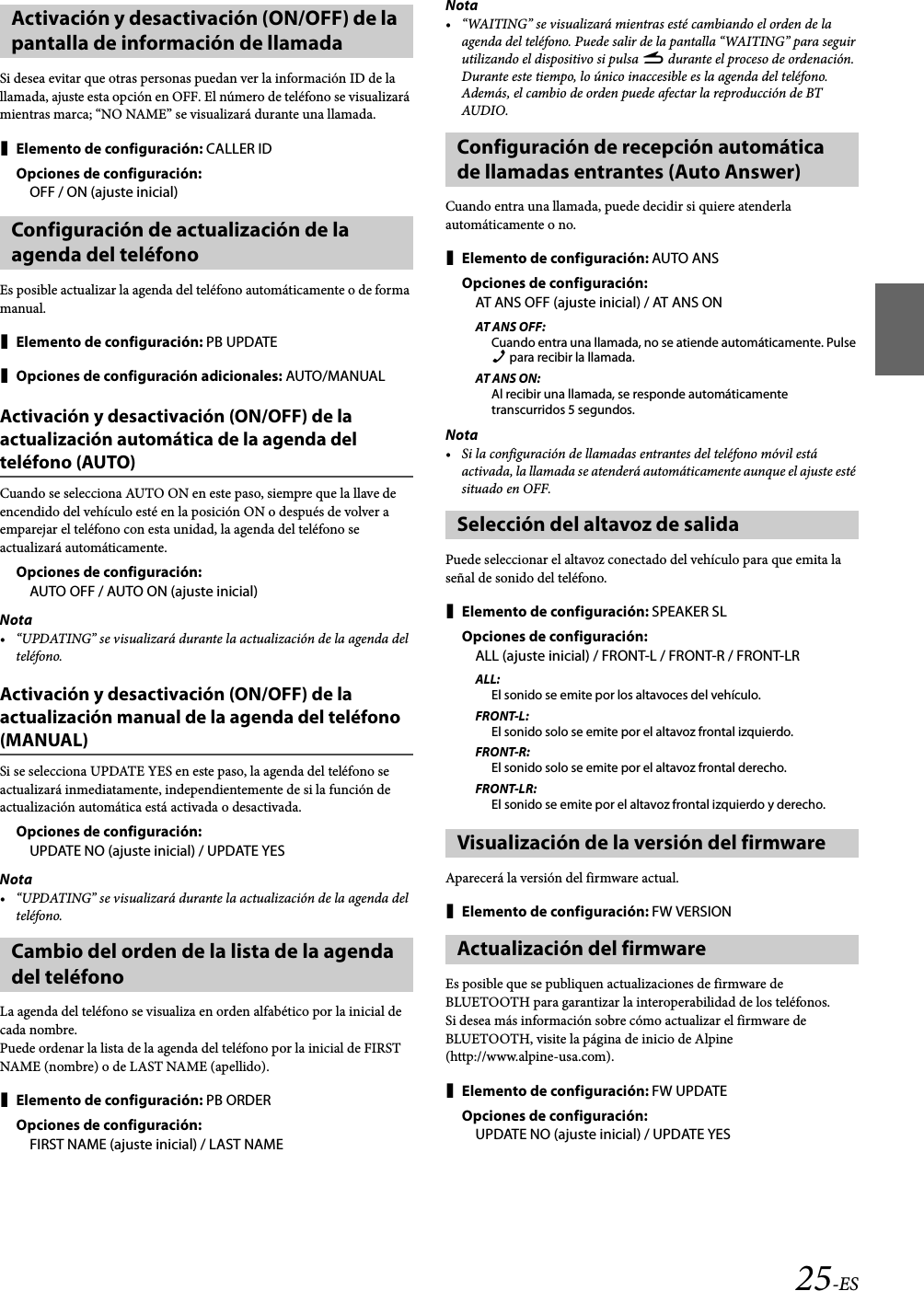 25-ESSi desea evitar que otras personas puedan ver la información ID de la llamada, ajuste esta opción en OFF. El número de teléfono se visualizará mientras marca; “NO NAME” se visualizará durante una llamada.Elemento de configuración: CALLER IDOpciones de configuración:OFF / ON (ajuste inicial)Es posible actualizar la agenda del teléfono automáticamente o de forma manual.Elemento de configuración: PB UPDATEOpciones de configuración adicionales: AUTO/MANUALActivación y desactivación (ON/OFF) de la actualización automática de la agenda del teléfono (AUTO)Cuando se selecciona AUTO ON en este paso, siempre que la llave de encendido del vehículo esté en la posición ON o después de volver a emparejar el teléfono con esta unidad, la agenda del teléfono se actualizará automáticamente.Opciones de configuración:AUTO OFF / AUTO ON (ajuste inicial)Nota• “UPDATING” se visualizará durante la actualización de la agenda del teléfono.Activación y desactivación (ON/OFF) de la actualización manual de la agenda del teléfono (MANUAL)Si se selecciona UPDATE YES en este paso, la agenda del teléfono se actualizará inmediatamente, independientemente de si la función de actualización automática está activada o desactivada.Opciones de configuración:UPDATE NO (ajuste inicial) / UPDATE YESNota• “UPDATING” se visualizará durante la actualización de la agenda del teléfono.La agenda del teléfono se visualiza en orden alfabético por la inicial de cada nombre.Puede ordenar la lista de la agenda del teléfono por la inicial de FIRST NAME (nombre) o de LAST NAME (apellido).Elemento de configuración: PB ORDEROpciones de configuración:FIRST NAME (ajuste inicial) / LAST NAMENota• “WAITING” se visualizará mientras esté cambiando el orden de la agenda del teléfono. Puede salir de la pantalla “WAITING” para seguir utilizando el dispositivo si pulsa r durante el proceso de ordenación. Durante este tiempo, lo único inaccesible es la agenda del teléfono. Además, el cambio de orden puede afectar la reproducción de BT AUDIO.Cuando entra una llamada, puede decidir si quiere atenderla automáticamente o no.Elemento de configuración: AUTO ANSOpciones de configuración:AT ANS OFF (ajuste inicial) / AT ANS ONAT ANS OFF:Cuando entra una llamada, no se atiende automáticamente. Pulse f para recibir la llamada.AT ANS ON:Al recibir una llamada, se responde automáticamente transcurridos 5 segundos.Nota• Si la configuración de llamadas entrantes del teléfono móvil está activada, la llamada se atenderá automáticamente aunque el ajuste esté situado en OFF.Puede seleccionar el altavoz conectado del vehículo para que emita la señal de sonido del teléfono.Elemento de configuración: SPEAKER SLOpciones de configuración:ALL (ajuste inicial) / FRONT-L / FRONT-R / FRONT-LRALL:El sonido se emite por los altavoces del vehículo.FRONT-L:El sonido solo se emite por el altavoz frontal izquierdo.FRONT-R:El sonido solo se emite por el altavoz frontal derecho.FRONT-LR:El sonido se emite por el altavoz frontal izquierdo y derecho.Aparecerá la versión del firmware actual.Elemento de configuración: FW VERSIONEs posible que se publiquen actualizaciones de firmware de BLUETOOTH para garantizar la interoperabilidad de los teléfonos.Si desea más información sobre cómo actualizar el firmware de BLUETOOTH, visite la página de inicio de Alpine (http://www.alpine-usa.com).Elemento de configuración: FW UPDATEOpciones de configuración:UPDATE NO (ajuste inicial) / UPDATE YESActivación y desactivación (ON/OFF) de la pantalla de información de llamadaConfiguración de actualización de la agenda del teléfonoCambio del orden de la lista de la agenda del teléfonoConfiguración de recepción automática de llamadas entrantes (Auto Answer)Selección del altavoz de salidaVisualización de la versión del firmwareActualización del firmware