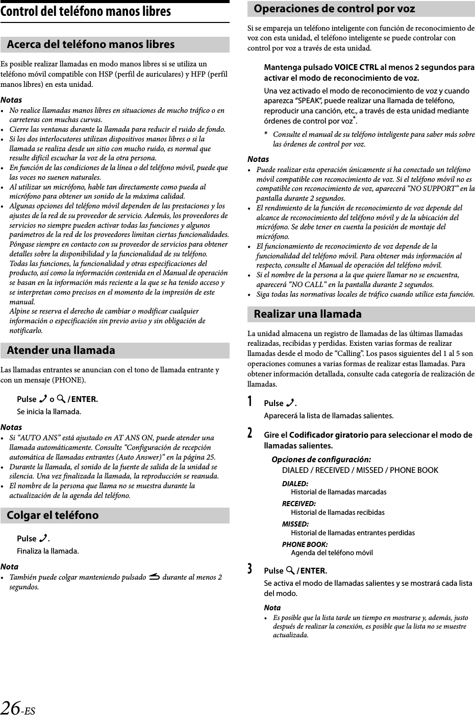 26-ESControl del teléfono manos libresEs posible realizar llamadas en modo manos libres si se utiliza un teléfono móvil compatible con HSP (perfil de auriculares) y HFP (perfil manos libres) en esta unidad.Notas• No realice llamadas manos libres en situaciones de mucho tráfico o en carreteras con muchas curvas.• Cierre las ventanas durante la llamada para reducir el ruido de fondo.• Si los dos interlocutores utilizan dispositivos manos libres o si la llamada se realiza desde un sitio con mucho ruido, es normal que resulte difícil escuchar la voz de la otra persona.• En función de las condiciones de la línea o del teléfono móvil, puede que las voces no suenen naturales.• Al utilizar un micrófono, hable tan directamente como pueda al micrófono para obtener un sonido de la máxima calidad.• Algunas opciones del teléfono móvil dependen de las prestaciones y los ajustes de la red de su proveedor de servicio. Además, los proveedores de servicios no siempre pueden activar todas las funciones y algunos parámetros de la red de los proveedores limitan ciertas funcionalidades.Póngase siempre en contacto con su proveedor de servicios para obtener detalles sobre la disponibilidad y la funcionalidad de su teléfono.Todas las funciones, la funcionalidad y otras especificaciones del producto, así como la información contenida en el Manual de operación se basan en la información más reciente a la que se ha tenido acceso y se interpretan como precisos en el momento de la impresión de este manual.Alpine se reserva el derecho de cambiar o modificar cualquier información o especificación sin previo aviso y sin obligación de notificarlo.Las llamadas entrantes se anuncian con el tono de llamada entrante y con un mensaje (PHONE).Pulse f o ENTER.Se inicia la llamada.Notas• Si “AUTO ANS” está ajustado en AT ANS ON, puede atender una llamada automáticamente. Consulte “Configuración de recepción automática de llamadas entrantes (Auto Answer)” en la página 25.• Durante la llamada, el sonido de la fuente de salida de la unidad se silencia. Una vez finalizada la llamada, la reproducción se reanuda.• El nombre de la persona que llama no se muestra durante la actualización de la agenda del teléfono.Pulse f.Finaliza la llamada.Nota• También puede colgar manteniendo pulsado r durante al menos 2 segundos.Si se empareja un teléfono inteligente con función de reconocimiento de voz con esta unidad, el teléfono inteligente se puede controlar con control por voz a través de esta unidad.Mantenga pulsado VOICE CTRL al menos 2 segundos para activar el modo de reconocimiento de voz.Una vez activado el modo de reconocimiento de voz y cuando aparezca “SPEAK”, puede realizar una llamada de teléfono, reproducir una canción, etc., a través de esta unidad mediante órdenes de control por voz*.*Consulte el manual de su teléfono inteligente para saber más sobre las órdenes de control por voz.Notas• Puede realizar esta operación únicamente si ha conectado un teléfono móvil compatible con reconocimiento de voz. Si el teléfono móvil no es compatible con reconocimiento de voz, aparecerá “NO SUPPORT” en la pantalla durante 2 segundos.• El rendimiento de la función de reconocimiento de voz depende del alcance de reconocimiento del teléfono móvil y de la ubicación del micrófono. Se debe tener en cuenta la posición de montaje del micrófono.• El funcionamiento de reconocimiento de voz depende de la funcionalidad del teléfono móvil. Para obtener más información al respecto, consulte el Manual de operación del teléfono móvil.• Si el nombre de la persona a la que quiere llamar no se encuentra, aparecerá “NO CALL” en la pantalla durante 2 segundos.• Siga todas las normativas locales de tráfico cuando utilice esta función.La unidad almacena un registro de llamadas de las últimas llamadas realizadas, recibidas y perdidas. Existen varias formas de realizar llamadas desde el modo de “Calling”. Los pasos siguientes del 1 al 5 son operaciones comunes a varias formas de realizar estas llamadas. Para obtener información detallada, consulte cada categoría de realización de llamadas.1Pulse f.Aparecerá la lista de llamadas salientes.2Gire el Codificador giratorio para seleccionar el modo de llamadas salientes.Opciones de configuración:DIALED / RECEIVED / MISSED / PHONE BOOKDIALED:Historial de llamadas marcadasRECEIVED:Historial de llamadas recibidasMISSED:Historial de llamadas entrantes perdidasPHONE BOOK:Agenda del teléfono móvil3Pulse ENTER.Se activa el modo de llamadas salientes y se mostrará cada lista del modo.Nota• Es posible que la lista tarde un tiempo en mostrarse y, además, justo después de realizar la conexión, es posible que la lista no se muestre actualizada.Acerca del teléfono manos libresAtender una llamadaColgar el teléfonoOperaciones de control por vozRealizar una llamada