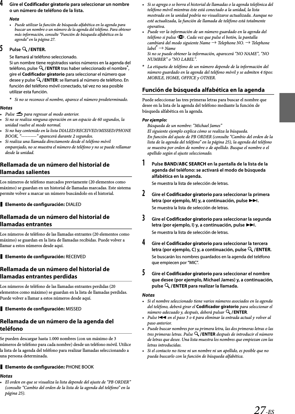 27-ES4Gire el Codificador giratorio para seleccionar un nombre o un número de teléfono de la lista.Nota• Puede utilizar la función de búsqueda alfabética en la agenda para buscar un nombre o un número de la agenda del teléfono. Para obtener más información, consulte “Función de búsqueda alfabética en la agenda” en la página 27.5Pulse ENTER.Se llamará al teléfono seleccionado.Si un nombre tiene registrados varios números en la agenda del teléfono, pulse ENTER tras haber seleccionado el nombre*, gire el Codificador giratorio para seleccionar el número que desee y pulse ENTER: se llamará al número de teléfono. En función del teléfono móvil conectado, tal vez no sea posible utilizar esta función.*Si no se reconoce el nombre, aparece el número predeterminado.Notas•Pulse r para regresar al modo anterior.• Si no se realiza ninguna operación en un espacio de 60 segundos, la unidad vuelve al modo normal.• Si no hay contenido en la lista DIALED/RECEIVED/MISSED/PHONE BOOK, “----------” aparecerá durante 2 segundos.• Si realiza una llamada directamente desde el teléfono móvil emparejado, no se muestra el número de teléfono y no se puede rellamar desde la unidad.Rellamada de un número del historial de llamadas salientesLos números de teléfono marcados previamente (20 elementos como máximo) se guardan en un historial de llamadas marcadas. Este sistema permite volver a marcar un número buscándolo en el historial.Elemento de configuración: DIALEDRellamada de un número del historial de llamadas entrantesLos números de teléfono de las llamadas entrantes (20 elementos como máximo) se guardan en la lista de llamadas recibidas. Puede volver a llamar a estos números desde aquí.Elemento de configuración: RECEIVEDRellamada de un número del historial de llamadas entrantes perdidasLos números de teléfono de las llamadas entrantes perdidas (20 elementos como máximo) se guardan en la lista de llamadas perdidas. Puede volver a llamar a estos números desde aquí.Elemento de configuración: MISSEDRellamada de un número de la agenda del teléfonoSe pueden descargar hasta 1.000 nombres (con un máximo de 3 números de teléfono para cada nombre) desde un teléfono móvil. Utilice la lista de la agenda del teléfono para realizar llamadas seleccionando a una persona determinada.Elemento de configuración: PHONE BOOKNotas• El orden en que se visualiza la lista depende del ajuste de “PB ORDER” (consulte “Cambio del orden de la lista de la agenda del teléfono” en la página 25).• Si se agrega o se borra el historial de llamadas o la agenda telefónica del teléfono móvil mientras éste está conectado a la unidad, la lista mostrada en la unidad podría no visualizarse actualizada. Aunque no esté actualizada, la función de llamada de teléfono está totalmente operativa.• Puede ver la información de un número guardado en la agenda del teléfono si pulsa k. Cada vez que pulse el botón, la pantalla cambiará del modo siguiente Name  Telephone NO.   Telephone label*  NameSi no se puede obtener la información, aparecerá “NO NAME”, “NO NUMBER” o “NO LABEL”.*La etiqueta de teléfono de un número depende de la información del número guardado en la agenda del teléfono móvil y se admiten 4 tipos: MOBILE, HOME, OFFICE y OTHER.Función de búsqueda alfabética en la agendaPuede seleccionar las tres primeras letras para buscar el nombre que desee en la lista de la agenda del teléfono mediante la función de búsqueda alfabética en la agenda.Por ejemplo:Búsqueda de un nombre: “Michael James”El siguiente ejemplo explica cómo se realiza la búsqueda.En función del ajuste de PB ORDER (consulte “Cambio del orden de la lista de la agenda del teléfono” en la página 25), la agenda del teléfono se muestra por orden de nombre o de apellido. Busque el nombre o el apellido según el ajuste seleccionado.1Pulse BAND/ABC SEARCH en la pantalla de la lista de la agenda del teléfono: se activará el modo de búsqueda alfabética en la agenda.Se muestra la lista de selección de letras.2Gire el Codificador giratorio para seleccionar la primera letra (por ejemplo, M) y, a continuación, pulse .Se muestra la lista de selección de letras.3Gire el Codificador giratorio para seleccionar la segunda letra (por ejemplo, I) y, a continuación, pulse .Se muestra la lista de selección de letras.4Gire el Codificador giratorio para seleccionar la tercera letra (por ejemplo, C) y, a continuación, pulse ENTER.Se buscarán los nombres guardados en la agenda del teléfono que empiecen por “MIC”.5Gire el Codificador giratorio para seleccionar el nombre que desee (por ejemplo, Michael James) y, a continuación, pulse ENTER para realizar la llamada.Notas• Si el nombre seleccionado tiene varios números asociados en la agenda del teléfono, deberá girar el Codificador giratorio para seleccionar el número adecuado y, después, deberá pulsar ENTER.•Pulse  en el paso 3 o 4 para eliminar la entrada actual y volver al paso anterior.• Puede buscar nombres por su primera letra, las dos primeras letras o las tres primeras letras. Pulse ENTER después de introducir el número de letras que desee. Una lista muestra los nombres que empiezan con las letras introducidas.• Si el contacto no tiene ni un nombre ni un apellido, es posible que no pueda buscarlo con la función de búsqueda alfabética.