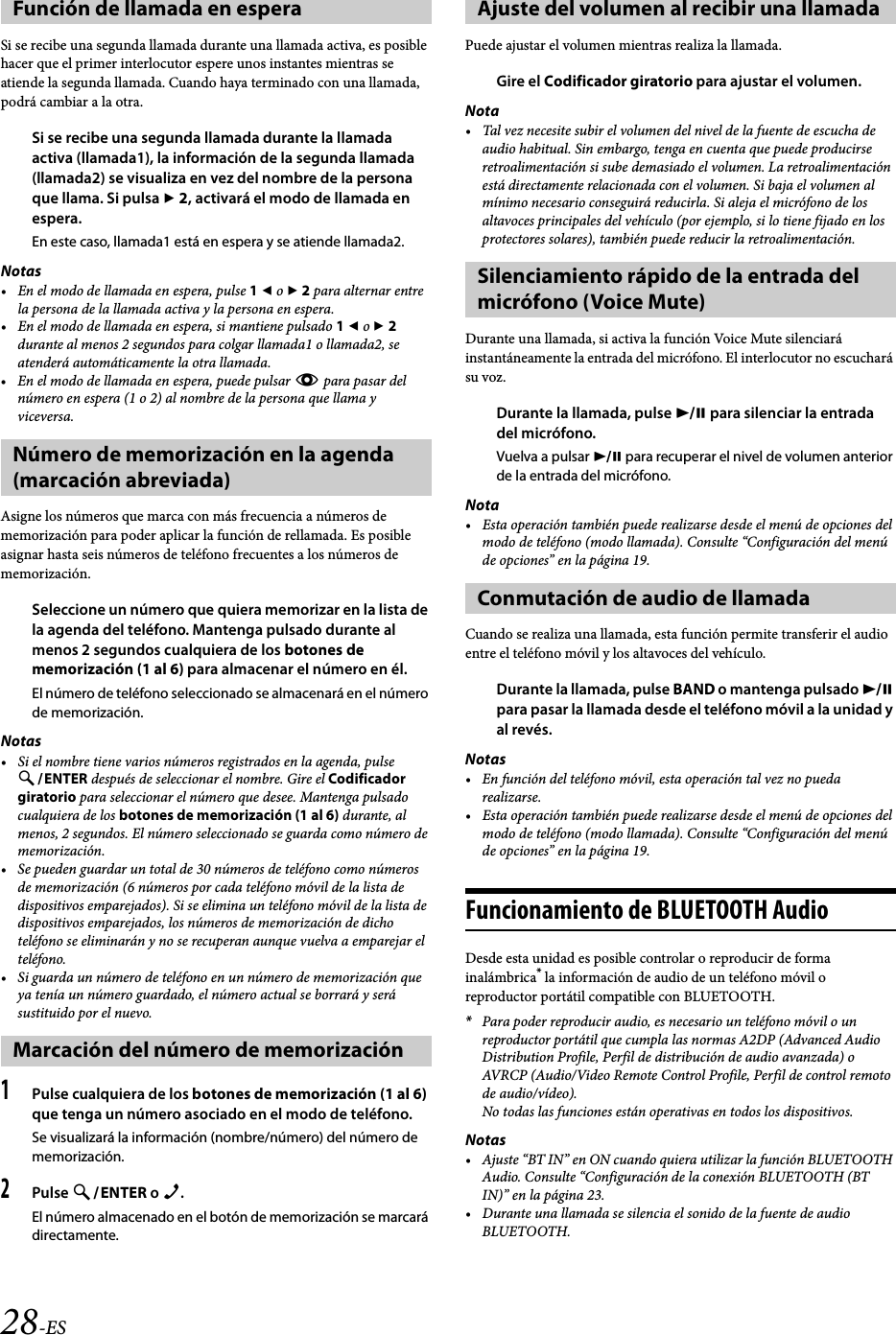 28-ESSi se recibe una segunda llamada durante una llamada activa, es posible hacer que el primer interlocutor espere unos instantes mientras se atiende la segunda llamada. Cuando haya terminado con una llamada, podrá cambiar a la otra.Si se recibe una segunda llamada durante la llamada activa (llamada1), la información de la segunda llamada (llamada2) se visualiza en vez del nombre de la persona que llama. Si pulsa  2, activará el modo de llamada en espera.En este caso, llamada1 está en espera y se atiende llamada2.Notas• En el modo de llamada en espera, pulse 1  o  2 para alternar entre la persona de la llamada activa y la persona en espera.• En el modo de llamada en espera, si mantiene pulsado 1  o  2 durante al menos 2 segundos para colgar llamada1 o llamada2, se atenderá automáticamente la otra llamada.• En el modo de llamada en espera, puede pulsar k para pasar del número en espera (1 o 2) al nombre de la persona que llama y viceversa.Asigne los números que marca con más frecuencia a números de memorización para poder aplicar la función de rellamada. Es posible asignar hasta seis números de teléfono frecuentes a los números de memorización.Seleccione un número que quiera memorizar en la lista de la agenda del teléfono. Mantenga pulsado durante al menos 2 segundos cualquiera de los botones de memorización (1 al 6) para almacenar el número en él.El número de teléfono seleccionado se almacenará en el número de memorización.Notas• Si el nombre tiene varios números registrados en la agenda, pulse ENTER después de seleccionar el nombre. Gire el Codificador giratorio para seleccionar el número que desee. Mantenga pulsado cualquiera de los botones de memorización (1 al 6) durante, al menos, 2 segundos. El número seleccionado se guarda como número de memorización.• Se pueden guardar un total de 30 números de teléfono como números de memorización (6 números por cada teléfono móvil de la lista de dispositivos emparejados). Si se elimina un teléfono móvil de la lista de dispositivos emparejados, los números de memorización de dicho teléfono se eliminarán y no se recuperan aunque vuelva a emparejar el teléfono. • Si guarda un número de teléfono en un número de memorización que ya tenía un número guardado, el número actual se borrará y será sustituido por el nuevo.1Pulse cualquiera de los botones de memorización (1 al 6) que tenga un número asociado en el modo de teléfono.Se visualizará la información (nombre/número) del número de memorización.2Pulse ENTER o f.El número almacenado en el botón de memorización se marcará directamente.Puede ajustar el volumen mientras realiza la llamada.Gire el Codificador giratorio para ajustar el volumen.Nota• Tal vez necesite subir el volumen del nivel de la fuente de escucha de audio habitual. Sin embargo, tenga en cuenta que puede producirse retroalimentación si sube demasiado el volumen. La retroalimentación está directamente relacionada con el volumen. Si baja el volumen al mínimo necesario conseguirá reducirla. Si aleja el micrófono de los altavoces principales del vehículo (por ejemplo, si lo tiene fijado en los protectores solares), también puede reducir la retroalimentación.Durante una llamada, si activa la función Voice Mute silenciará instantáneamente la entrada del micrófono. El interlocutor no escuchará su voz.Durante la llamada, pulse  para silenciar la entrada del micrófono.Vuelva a pulsar  para recuperar el nivel de volumen anterior de la entrada del micrófono.Nota• Esta operación también puede realizarse desde el menú de opciones del modo de teléfono (modo llamada). Consulte “Configuración del menú de opciones” en la página 19.Cuando se realiza una llamada, esta función permite transferir el audio entre el teléfono móvil y los altavoces del vehículo.Durante la llamada, pulse BAND o mantenga pulsado  para pasar la llamada desde el teléfono móvil a la unidad y al revés.Notas• En función del teléfono móvil, esta operación tal vez no pueda realizarse.• Esta operación también puede realizarse desde el menú de opciones del modo de teléfono (modo llamada). Consulte “Configuración del menú de opciones” en la página 19.Funcionamiento de BLUETOOTH AudioDesde esta unidad es posible controlar o reproducir de forma inalámbrica* la información de audio de un teléfono móvil o reproductor portátil compatible con BLUETOOTH.*Para poder reproducir audio, es necesario un teléfono móvil o un reproductor portátil que cumpla las normas A2DP (Advanced Audio Distribution Profile, Perfil de distribución de audio avanzada) o AVRCP (Audio/Video Remote Control Profile, Perfil de control remoto de audio/vídeo).No todas las funciones están operativas en todos los dispositivos.Notas• Ajuste “BT IN” en ON cuando quiera utilizar la función BLUETOOTH Audio. Consulte “Configuración de la conexión BLUETOOTH (BT IN)” en la página 23.• Durante una llamada se silencia el sonido de la fuente de audio BLUETOOTH.Función de llamada en esperaNúmero de memorización en la agenda (marcación abreviada)Marcación del número de memorizaciónAjuste del volumen al recibir una llamadaSilenciamiento rápido de la entrada del micrófono (Voice Mute)Conmutación de audio de llamada