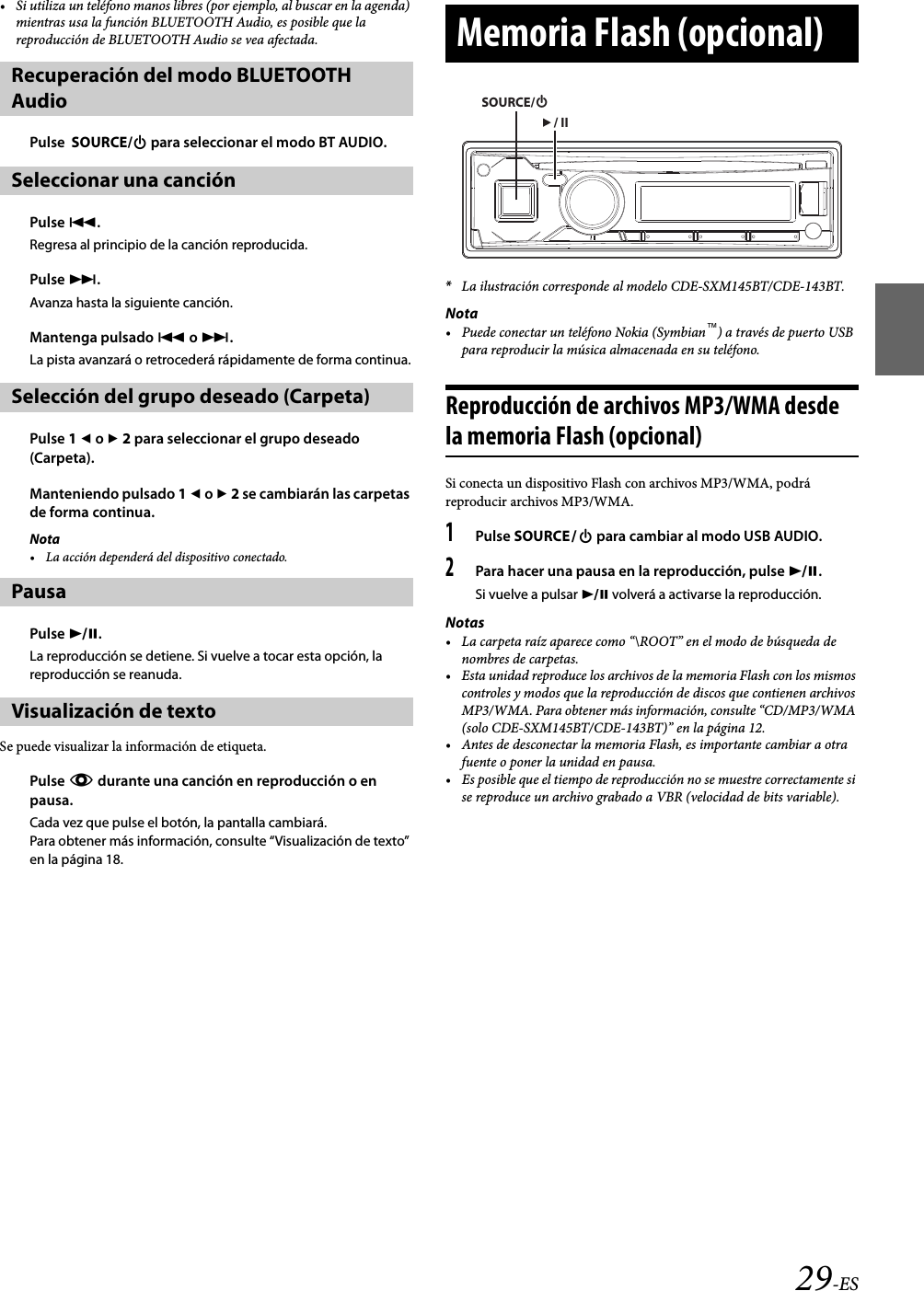 29-ES• Si utiliza un teléfono manos libres (por ejemplo, al buscar en la agenda) mientras usa la función BLUETOOTH Audio, es posible que la reproducción de BLUETOOTH Audio se vea afectada.Pulse  SOURCE/ para seleccionar el modo BT AUDIO.Pulse .Regresa al principio de la canción reproducida.Pulse .Avanza hasta la siguiente canción.Mantenga pulsado  o .La pista avanzará o retrocederá rápidamente de forma continua.Pulse 1  o  2 para seleccionar el grupo deseado (Carpeta).Manteniendo pulsado 1  o  2 se cambiarán las carpetas de forma continua.Nota• La acción dependerá del dispositivo conectado.Pulse .La reproducción se detiene. Si vuelve a tocar esta opción, la reproducción se reanuda.Se puede visualizar la información de etiqueta.Pulse k durante una canción en reproducción o en pausa.Cada vez que pulse el botón, la pantalla cambiará.Para obtener más información, consulte “Visualización de texto” en la página 18.*La ilustración corresponde al modelo CDE-SXM145BT/CDE-143BT.Nota• Puede conectar un teléfono Nokia (Symbian™) a través de puerto USB para reproducir la música almacenada en su teléfono.Reproducción de archivos MP3/WMA desde la memoria Flash (opcional)Si conecta un dispositivo Flash con archivos MP3/WMA, podrá reproducir archivos MP3/WMA.1Pulse SOURCE para cambiar al modo USB AUDIO.2Para hacer una pausa en la reproducción, pulse .Si vuelve a pulsar  volverá a activarse la reproducción.Notas• La carpeta raíz aparece como “\ROOT” en el modo de búsqueda de nombres de carpetas.• Esta unidad reproduce los archivos de la memoria Flash con los mismos controles y modos que la reproducción de discos que contienen archivos MP3/WMA. Para obtener más información, consulte “CD/MP3/WMA (solo CDE-SXM145BT/CDE-143BT)” en la página 12.• Antes de desconectar la memoria Flash, es importante cambiar a otra fuente o poner la unidad en pausa.• Es posible que el tiempo de reproducción no se muestre correctamente si se reproduce un archivo grabado a VBR (velocidad de bits variable).Recuperación del modo BLUETOOTH AudioSeleccionar una canción Selección del grupo deseado (Carpeta)PausaVisualización de textoMemoria Flash (opcional)SOURCE// II
