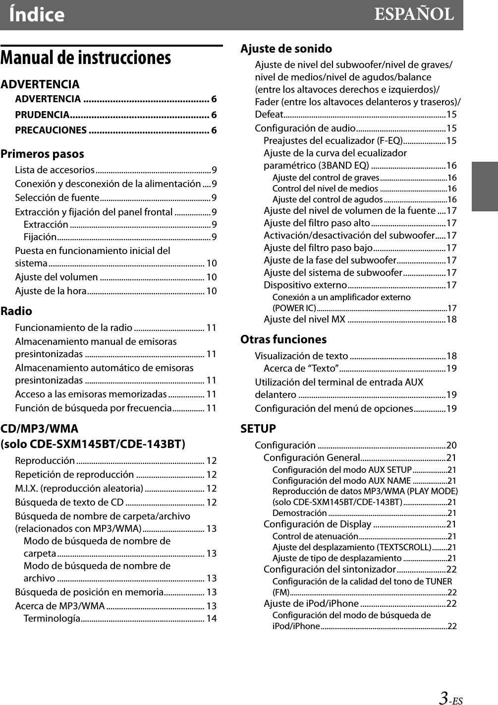 3-ESÍndice ESPAÑOLManual de instruccionesADVERTENCIAADVERTENCIA ............................................... 6PRUDENCIA.................................................... 6PRECAUCIONES ............................................. 6Primeros pasosLista de accesorios......................................................9Conexión y desconexión de la alimentación ....9Selección de fuente....................................................9Extracción y fijación del panel frontal .................9Extracción ..................................................................9Fijación........................................................................9Puesta en funcionamiento inicial del sistema......................................................................... 10Ajuste del volumen ................................................. 10Ajuste de la hora....................................................... 10RadioFuncionamiento de la radio ................................. 11Almacenamiento manual de emisoras presintonizadas ........................................................ 11Almacenamiento automático de emisoras presintonizadas ........................................................ 11Acceso a las emisoras memorizadas ................. 11Función de búsqueda por frecuencia............... 11CD/MP3/WMA (solo CDE-SXM145BT/CDE-143BT)Reproducción............................................................ 12Repetición de reproducción ................................ 12M.I.X. (reproducción aleatoria)............................ 12Búsqueda de texto de CD ..................................... 12Búsqueda de nombre de carpeta/archivo (relacionados con MP3/WMA)............................. 13Modo de búsqueda de nombre de carpeta..................................................................... 13Modo de búsqueda de nombre de archivo ..................................................................... 13Búsqueda de posición en memoria................... 13Acerca de MP3/WMA.............................................. 13Terminología.......................................................... 14Ajuste de sonidoAjuste de nivel del subwoofer/nivel de graves/nivel de medios/nivel de agudos/balance (entre los altavoces derechos e izquierdos)/Fader (entre los altavoces delanteros y traseros)/Defeat............................................................................15Configuración de audio..........................................15Preajustes del ecualizador (F-EQ)....................15Ajuste de la curva del ecualizador paramétrico (3BAND EQ) ...................................16Ajuste del control de graves...................................16Control del nivel de medios ...................................16Ajuste del control de agudos.................................16Ajuste del nivel de volumen de la fuente....17Ajuste del filtro paso alto...................................17Activación/desactivación del subwoofer.....17Ajuste del filtro paso bajo..................................17Ajuste de la fase del subwoofer.......................17Ajuste del sistema de subwoofer....................17Dispositivo externo..............................................17Conexión a un amplificador externo (POWER IC)....................................................................17Ajuste del nivel MX ..............................................18Otras funcionesVisualización de texto .............................................18Acerca de “Texto”..................................................19Utilización del terminal de entrada AUX delantero .....................................................................19Configuración del menú de opciones...............19SETUPConfiguración ............................................................20Configuración General........................................21Configuración del modo AUX SETUP..................21Configuración del modo AUX NAME ..................21Reproducción de datos MP3/WMA (PLAY MODE) (solo CDE-SXM145BT/CDE-143BT).......................21Demostración ..............................................................21Configuración de Display ..................................21Control de atenuación..............................................21Ajuste del desplazamiento (TEXTSCROLL)........21Ajuste de tipo de desplazamiento .......................21Configuración del sintonizador.......................22Configuración de la calidad del tono de TUNER (FM)..................................................................................22Ajuste de iPod/iPhone ........................................22Configuración del modo de búsqueda de iPod/iPhone..................................................................22