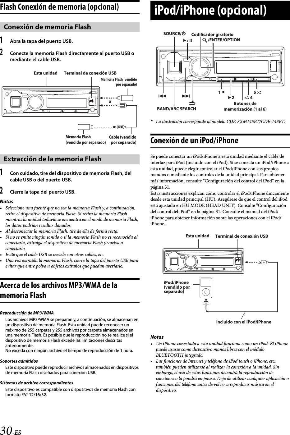 30-ESFlash Conexión de memoria (opcional)1Abra la tapa del puerto USB.2Conecte la memoria Flash directamente al puerto USB o mediante el cable USB.1Con cuidado, tire del dispositivo de memoria Flash, del cable USB o del puerto USB.2Cierre la tapa del puerto USB.Notas• Seleccione una fuente que no sea la memoria Flash y, a continuación, retire el dispositivo de memoria Flash. Si retira la memoria Flash mientras la unidad todavía se encuentra en el modo de memoria Flash, los datos podrían resultar dañados.• Al desconectar la memoria Flash, tire de ella de forma recta.• Si no se emite ningún sonido o si la memoria Flash no es reconocida al conectarla, extraiga el dispositivo de memoria Flash y vuelva a conectarlo.• Evite que el cable USB se mezcle con otros cables, etc.• Una vez extraída la memoria Flash, cierre la tapa del puerto USB para evitar que entre polvo u objetos extraños que puedan averiarlo.Acerca de los archivos MP3/WMA de la memoria FlashReproducción de MP3/WMALos archivos MP3/WMA se preparan y, a continuación, se almacenan en un dispositivo de memoria Flash. Esta unidad puede reconocer un máximo de 255 carpetas y 255 archivos por carpeta almacenados en una memoria Flash. Es posible que la reproducción no se realice si el dispositivo de memoria Flash excede las limitaciones descritas anteriormente.No exceda con ningún archivo el tiempo de reproducción de 1 hora.Soportes admitidosEste dispositivo puede reproducir archivos almacenados en dispositivos de memoria Flash diseñados para conexión USB.Sistemas de archivo correspondientesEste dispositivo es compatible con dispositivos de memoria Flash con formato FAT 12/16/32.*La ilustración corresponde al modelo CDE-SXM145BT/CDE-143BT.Conexión de un iPod/iPhoneSe puede conectar un iPod/iPhone a esta unidad mediante el cable de interfaz para iPod (incluido con el iPod). Si se conecta un iPod/iPhone a esta unidad, puede elegir controlar el iPod/iPhone con sus propios mandos o mediante los controles de la unidad principal. Para obtener más información, consulte “Configuración del control del iPod” en la página 31.Estas instrucciones explican cómo controlar el iPod/iPhone únicamente desde esta unidad principal (HU). Asegúrese de que el control del iPod está ajustado en HU MODE (HEAD UNIT). Consulte “Configuración del control del iPod” en la página 31. Consulte el manual del iPod/iPhone para obtener información sobre las operaciones con el iPod/iPhone.Notas• Un iPhone conectado a esta unidad funciona como un iPod. El iPhone puede usarse como dispositivo manos libres con el módulo BLUETOOTH integrado.• Las funciones de Internet y teléfono de iPod touch o iPhone, etc., también pueden utilizarse al realizar la conexión a la unidad. Sin embargo, el uso de estas funciones detendrá la reproducción de canciones o la pondrá en pausa. Deje de utilizar cualquier aplicación o funciones del teléfono antes de volver a reproducir música en el dispositivo.Conexión de memoria FlashExtracción de la memoria FlashTerminal de conexión USBEsta unidadMemoria Flash (vendido por separado)oMemoria Flash (vendido por separado)Cable (vendido por separado)iPod/iPhone (opcional)BAND/ABC SEARCH1245/ENTER/OPTIONSOURCE// IICodicador giratorioBotones de memorización (1 al 6)Terminal de conexión USBEsta unidadiPod/iPhone (vendido por separado)Incluido con el iPod/iPhone