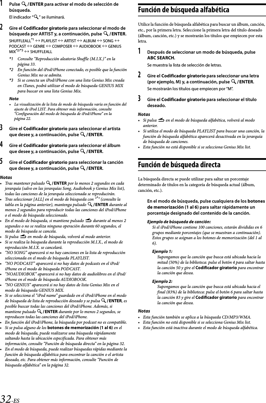 32-ES1Pulse ENTER para activar el modo de selección de búsqueda.El indicador “” se iluminará.2Gire el Codificador giratorio para seleccionar el modo de búsqueda por ARTIST y, a continuación, pulse ENTER.SHUFFLEALL*1  PLAYLIST  ARTIST  ALBUM  SONG  PODCAST  GENRE  COMPOSER  AUDIOBOOK  GENIUS MIX*2/*3  SHUFFLEALL*1 Consulte “Reproducción aleatoria Shuffle (M.I.X.)” en la página 33.*2 En función del iPod/iPhone conectado, es posible que la función Genius Mix no se admita.*3 Si se conecta un iPod/iPhone con una lista Genius Mix creada en iTunes, podrá utilizar el modo de búsqueda GENIUS MIX para buscar en una lista Genius Mix.Nota• La visualización de la lista de modo de búsqueda varía en función del ajuste de iPod LIST. Para obtener más información, consulte “Configuración del modo de búsqueda de iPod/iPhone” en la página 22.3Gire el Codificador giratorio para seleccionar el artista que desee y, a continuación, pulse ENTER.4Gire el Codificador giratorio para seleccionar el álbum que desee y, a continuación, pulse ENTER.5Gire el Codificador giratorio para seleccionar la canción que desee y, a continuación, pulse ENTER.Notas• Tras mantener pulsado ENTER por lo menos 2 segundos en cada jerarquía (salvo en las jerarquías Song, Audiobook y Genius Mix list), todas las canciones de la jerarquía seleccionada se reproducirán.• Tras seleccionar [ALL] en el modo de búsqueda con “*” (consulte la tabla en la página anterior), mantenga pulsado ENTER durante al menos 2 segundos para reproducir todas las canciones del iPod/iPhone o el modo de búsqueda seleccionado.• En el modo de búsqueda, si mantiene pulsado r durante al menos 2 segundos o no se realiza ninguna operación durante 60 segundos, el modo de búsqueda se cancela.•Si pulsa r en modo de búsqueda, volverá al modo anterior.• Si se realiza la búsqueda durante la reproducción M.I.X., el modo de reproducción M.I.X. se cancelará.• “NO SONG” aparecerá si no hay canciones en la lista de reproducción seleccionada en el modo de búsqueda PLAYLIST.• “NO PODCAST” aparecerá si no hay datos de podcasts en el iPod/iPhone en el modo de búsqueda PODCAST.• “NOAUDIOBOK” aparecerá si no hay datos de audiolibros en el iPod/iPhone en el modo de búsqueda AUDIOBOOK.• “NO GENIUS” aparecerá si no hay datos de lista Genius Mix en el modo de búsqueda GENIUS MIX.• Si se selecciona el “iPod name” guardado en el iPod/iPhone en el modo de búsqueda de lista de reproducción deseado y se pulsa ENTER, es posible buscar todas las canciones del iPod/iPhone. Además, si mantiene pulsado ENTER durante por lo menos 2 segundos, se reproducen todas las canciones del iPod/iPhone.• En función del iPod/iPhone, la búsqueda por podcast no es compatible.• Si se pulsa alguno de los botones de memorización (1 al 6) en el modo de búsqueda, puede realizarse una búsqueda rápidamente saltando hasta la ubicación especificada. Para obtener más información, consulte “Función de búsqueda directa” en la página 32.• En el modo de búsqueda, puede realizar búsquedas rápidas mediante la función de búsqueda alfabética para encontrar la canción o el artista deseado, etc. Para obtener más información, consulte “Función de búsqueda alfabética” en la página 32.Función de búsqueda alfabéticaUtilice la función de búsqueda alfabética para buscar un álbum, canción, etc., por la primera letra. Seleccione la primera letra del título deseado (álbum, canción, etc.) y se mostrarán los títulos que empiecen por esta letra.1Después de seleccionar un modo de búsqueda, pulse ABC SEARCH.Se muestra la lista de selección de letras.2Gire el Codificador giratorio para seleccionar una letra (por ejemplo, M) y, a continuación, pulse ENTER.Se mostrarán los títulos que empiecen por “M”.3Gire el Codificador giratorio para seleccionar el título deseado.Notas•Si pulsa r en el modo de búsqueda alfabética, volverá al modo anterior.• Si utiliza el modo de búsqueda PLAYLIST para buscar una canción, la función de búsqueda alfabética aparecerá desactivada en la jerarquía de búsqueda de canciones.• Esta función no está disponible si se selecciona Genius Mix list.Función de búsqueda directaLa búsqueda directa se puede utilizar para saltar un porcentaje determinado de títulos en la categoría de búsqueda actual (álbum, canción, etc.).En el modo de búsqueda, pulse cualquiera de los botones de memorización (1 al 6) para saltar rápidamente un porcentaje designado del contenido de la canción.Ejemplo de búsqueda de canción:Si el iPod/iPhone contiene 100 canciones, estarán divididas en 6 grupos mediante porcentajes (que se muestran a continuación). Estos grupos se asignan a los botones de memorización (del 1 al 6).Ejemplo 1:Supongamos que la canción que busca está ubicada hacia la mitad (50%) de la biblioteca: pulse el botón 4 para saltar hasta la canción 50 y gire el Codificador giratorio para encontrar la canción que desea.Ejemplo 2:Supongamos que la canción que busca está ubicada hacia el final (83%) de la biblioteca: pulse el botón 6 para saltar hasta la canción 83 y gire el Codificador giratorio para encontrar la canción que desea.Notas• Esta función también se aplica a la búsqueda CD/MP3/WMA.• Esta función no está disponible si se selecciona Genius Mix list.• Esta función está inactiva durante el modo de búsqueda alfabética.