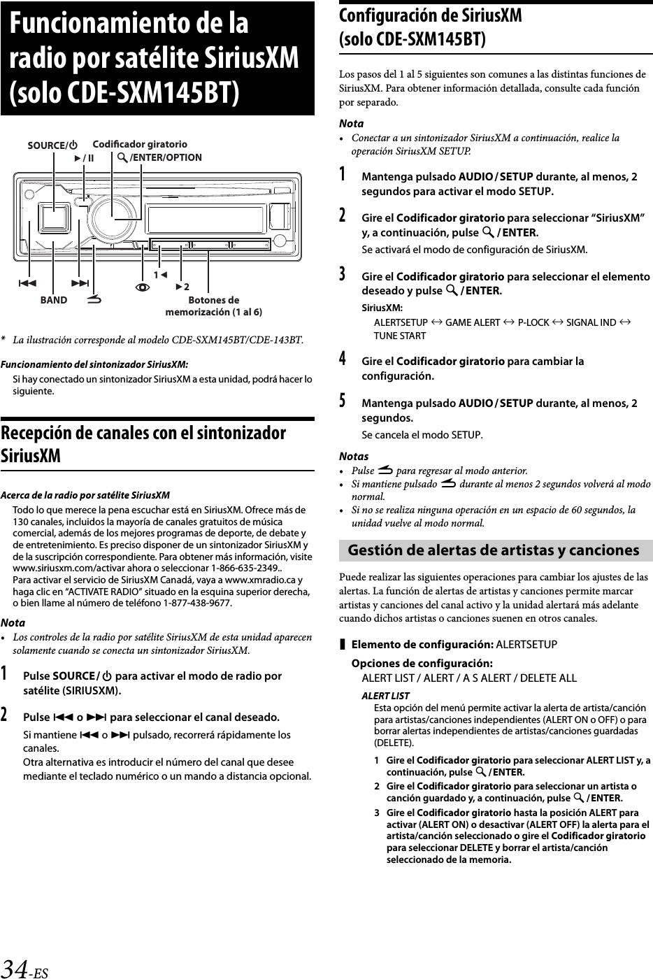 34-ES*La ilustración corresponde al modelo CDE-SXM145BT/CDE-143BT.Funcionamiento del sintonizador SiriusXM:Si hay conectado un sintonizador SiriusXM a esta unidad, podrá hacer lo siguiente.Recepción de canales con el sintonizador SiriusXMAcerca de la radio por satélite SiriusXMTodo lo que merece la pena escuchar está en SiriusXM. Ofrece más de 130 canales, incluidos la mayoría de canales gratuitos de música comercial, además de los mejores programas de deporte, de debate y de entretenimiento. Es preciso disponer de un sintonizador SiriusXM y de la suscripción correspondiente. Para obtener más información, visite www.siriusxm.com/activar ahora o seleccionar 1-866-635-2349..Para activar el servicio de SiriusXM Canadá, vaya a www.xmradio.ca y haga clic en “ACTIVATE RADIO” situado en la esquina superior derecha, o bien llame al número de teléfono 1-877-438-9677.Nota• Los controles de la radio por satélite SiriusXM de esta unidad aparecen solamente cuando se conecta un sintonizador SiriusXM.1Pulse SOURCE para activar el modo de radio por satélite (SIRIUSXM).2Pulse  o  para seleccionar el canal deseado.Si mantiene  o  pulsado, recorrerá rápidamente los canales.Otra alternativa es introducir el número del canal que desee mediante el teclado numérico o un mando a distancia opcional.Configuración de SiriusXM (solo CDE-SXM145BT)Los pasos del 1 al 5 siguientes son comunes a las distintas funciones de SiriusXM. Para obtener información detallada, consulte cada función por separado.Nota• Conectar a un sintonizador SiriusXM a continuación, realice la operación SiriusXM SETUP.1Mantenga pulsado AUDIOSETUP durante, al menos, 2 segundos para activar el modo SETUP.2Gire el Codificador giratorio para seleccionar “SiriusXM” y, a continuación, pulse ENTER.Se activará el modo de configuración de SiriusXM.3Gire el Codificador giratorio para seleccionar el elemento deseado y pulse ENTER.SiriusXM:ALERTSETUP  GAME ALERT  P-LOCK  SIGNAL IND  TUNE START4Gire el Codificador giratorio para cambiar la configuración.5Mantenga pulsado AUDIOSETUP durante, al menos, 2 segundos.Se cancela el modo SETUP.Notas•Pulse r para regresar al modo anterior.• Si mantiene pulsado r durante al menos 2 segundos volverá al modo normal.• Si no se realiza ninguna operación en un espacio de 60 segundos, la unidad vuelve al modo normal.Puede realizar las siguientes operaciones para cambiar los ajustes de las alertas. La función de alertas de artistas y canciones permite marcar artistas y canciones del canal activo y la unidad alertará más adelante cuando dichos artistas o canciones suenen en otros canales.Elemento de configuración: ALERTSETUPOpciones de configuración:ALERT LIST / ALERT / A S ALERT / DELETE ALLALERT LISTEsta opción del menú permite activar la alerta de artista/canción para artistas/canciones independientes (ALERT ON o OFF) o para borrar alertas independientes de artistas/canciones guardadas (DELETE).1 Gire el Codificador giratorio para seleccionar ALERT LIST y, a continuación, pulse ENTER.2 Gire el Codificador giratorio para seleccionar un artista o canción guardado y, a continuación, pulse ENTER.3 Gire el Codificador giratorio hasta la posición ALERT para activar (ALERT ON) o desactivar (ALERT OFF) la alerta para el artista/canción seleccionado o gire el Codificador giratorio para seleccionar DELETE y borrar el artista/canción seleccionado de la memoria.Funcionamiento de la radio por satélite SiriusXM (solo CDE-SXM145BT)BAND/ENTER/OPTIONSOURCE// II12Codicador giratorioBotones de memorización (1 al 6)Gestión de alertas de artistas y canciones
