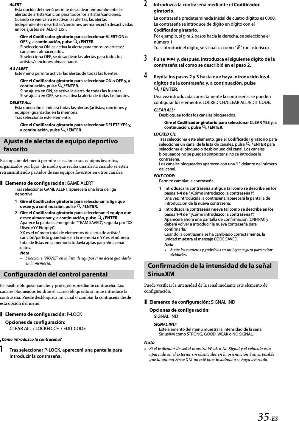 35-ESALERTEsta opción del menú permite desactivar temporalmente las alertas de artista/canción para todos los artistas/canciones. Cuando se vuelvan a reactivar las alertas, las alertas independientes de artistas/canciones permanecerán desactivadas en los ajustes del ALERT LIST. Gire el Codificador giratorio para seleccionar ALERT ON o OFF y, a continuación, pulse ENTER.Si selecciona ON, se activa la alerta para todos los artistas/canciones almacenados.Si selecciona OFF, se desactivan las alertas para todos los artistas/canciones almacenados.A S ALERTEste menú permite activar las alertas de todas las fuentes.Gire el Codificador giratorio para seleccionar ON o OFF y, a continuación, pulse ENTER.Si se ajusta en ON, se activa la alerta de todas las fuentes.Si se ajusta en OFF, se desactiva la alerta de todas las fuentes.DELETE ALLEsta operación eliminará todas las alertas (artistas, canciones y equipos) guardadas en la memoria.Tras seleccionar este elemento,Gire el Codificador giratorio para seleccionar DELETE YES y, a continuación, pulse ENTER.Esta opción del menú permite seleccionar sus equipos favoritos, organizados por ligas, de modo que reciba una alerta cuando se estén retransmitiendo partidos de sus equipos favoritos en otros canales.Elemento de configuración: GAME ALERTTras seleccionar GAME ALERT, aparecerá una lista de liga deportiva.1 Gire el Codificador giratorio para seleccionar la liga que desee y, a continuación, pulse ENTER.2 Gire el Codificador giratorio para seleccionar el equipo que desee almacenar y, a continuación, pulse ENTER.Aparece la pantalla emergente “TEAM SAVED”, seguida por “XX U(sed)/YY E(mpty)”.XX es el número total de elementos de alerta de artista/canción/partido guardados en la memoria e YY es el número total de listas en la memoria todavía aptas para almacenar datos.Nota• Seleccione “NONE” en la lista de equipos si no desea guardarlo en la memoria.Es posible bloquear canales y protegerlos mediante contraseña. Los canales bloqueados tendrán el acceso bloqueado si no se introduce la contraseña. Puede desbloquear un canal o cambiar la contraseña desde esta opción del menú.Elemento de configuración: P-LOCKOpciones de configuración:CLEAR ALL / LOCKED CH / EDIT CODE¿Cómo introduzco la contraseña?1Tras seleccionar P-LOCK, aparecerá una pantalla para introducir la contraseña.2Introduzca la contraseña mediante el Codificador giratorio.La contraseña predeterminada inicial de cuatro dígitos es 0000.La contraseña se introduce de dígito en dígito con el Codificador giratorio.Por ejemplo, si gira 2 pasos hacia la derecha, se selecciona el número 1.Tras introducir el dígito, se visualiza como “l” (un asterisco).3Pulse  y, después, introduzca el siguiente dígito de la contraseña tal como se describió en el paso 2.4Repita los pasos 2 y 3 hasta que haya introducido los 4 dígitos de la contraseña y, a continuación, pulse ENTER.Una vez introducida correctamente la contraseña, se pueden configurar los elementos LOCKED CH/CLEAR ALL/EDIT CODE.CLEAR ALL:Desbloquea todos los canales bloqueados.Gire el Codificador giratorio para seleccionar CLEAR YES y, a continuación, pulse ENTER.LOCKED CH:Tras seleccionar este elemento, gire el Codificador giratorio para seleccionar un canal de la lista de canales, pulse ENTER para seleccionar el bloqueo o desbloqueo del canal. Los canales bloqueados no se pueden sintonizar si no se introduce la contraseña.Los canales bloqueados aparecen con una “L” delante del número del canal.EDIT CODE:Permite cambiar la contraseña.1 Introduzca la contraseña antigua tal como se describe en los pasos 1-4 de “¿Cómo introduzco la contraseña?”.Una vez introducida la contraseña, aparecerá la pantalla de introducción de la nueva contraseña.2 Introduzca la contraseña nueva tal como se describe en los pasos 1-4 de “¿Cómo introduzco la contraseña?”.Aparecerá ahora una pantalla de confirmación (CNFIRM) y deberá volver a introducir la nueva contraseña para confirmarla.Cuando la contraseña se ha cambiado correctamente, la unidad muestra el mensaje CODE SAVED.Nota• Anote los números y guárdelos en un lugar seguro para evitar olvidarlos.Puede verificar la intensidad de la señal mediante este elemento de configuración.Elemento de configuración: SIGNAL INDOpciones de configuración:SIGNAL INDSIGNAL IND:Este elemento del menú muestra la intensidad de la señal SiriusXM como STRONG, GOOD, WEAK o NO SIGNAL.Nota• Si el indicador de señal muestra Weak o No Signal y el vehículo está aparcado en el exterior sin obstáculos en la orientación Sur, es posible que la antena SiriusXM no esté bien instalada o se haya averiado.Ajuste de alertas de equipo deportivo favoritoConfiguración del control parentalConfirmación de la intensidad de la señal SiriusXM