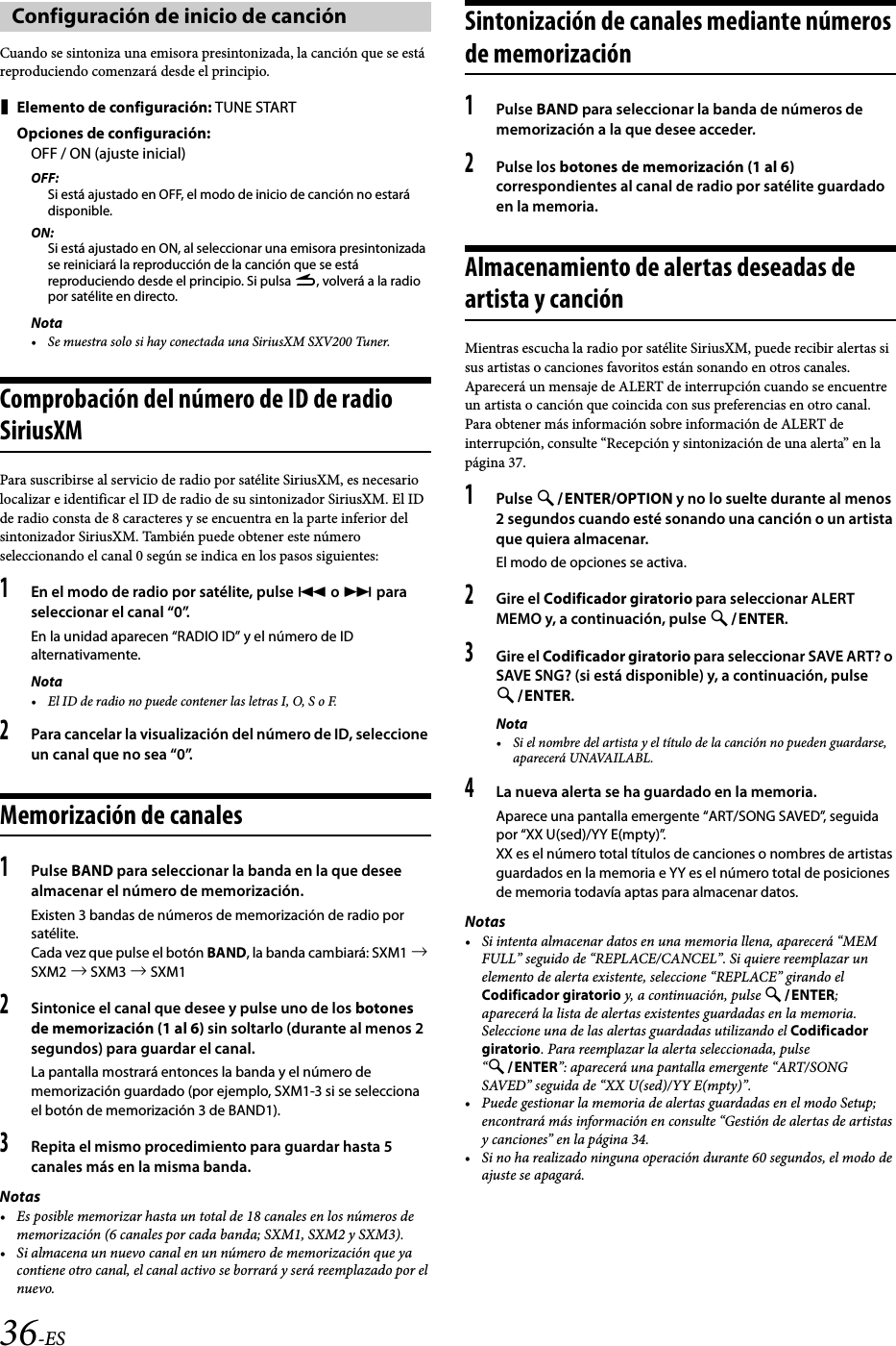 36-ESCuando se sintoniza una emisora presintonizada, la canción que se está reproduciendo comenzará desde el principio.Elemento de configuración: TUNE STARTOpciones de configuración:OFF / ON (ajuste inicial)OFF:Si está ajustado en OFF, el modo de inicio de canción no estará disponible.ON:Si está ajustado en ON, al seleccionar una emisora presintonizada se reiniciará la reproducción de la canción que se está reproduciendo desde el principio. Si pulsa r, volverá a la radio por satélite en directo.Nota• Se muestra solo si hay conectada una SiriusXM SXV200 Tuner.Comprobación del número de ID de radio SiriusXMPara suscribirse al servicio de radio por satélite SiriusXM, es necesario localizar e identificar el ID de radio de su sintonizador SiriusXM. El ID de radio consta de 8 caracteres y se encuentra en la parte inferior del sintonizador SiriusXM. También puede obtener este número seleccionando el canal 0 según se indica en los pasos siguientes:1En el modo de radio por satélite, pulse  o  para seleccionar el canal “0”.En la unidad aparecen “RADIO ID” y el número de ID alternativamente.Nota• El ID de radio no puede contener las letras I, O, S o F.2Para cancelar la visualización del número de ID, seleccione un canal que no sea “0”.Memorización de canales1Pulse BAND para seleccionar la banda en la que desee almacenar el número de memorización. Existen 3 bandas de números de memorización de radio por satélite. Cada vez que pulse el botón BAND, la banda cambiará: SXM1  SXM2  SXM3  SXM12Sintonice el canal que desee y pulse uno de los botones de memorización (1 al 6) sin soltarlo (durante al menos 2 segundos) para guardar el canal.La pantalla mostrará entonces la banda y el número de memorización guardado (por ejemplo, SXM1-3 si se selecciona el botón de memorización 3 de BAND1).3Repita el mismo procedimiento para guardar hasta 5 canales más en la misma banda.Notas• Es posible memorizar hasta un total de 18 canales en los números de memorización (6 canales por cada banda; SXM1, SXM2 y SXM3).• Si almacena un nuevo canal en un número de memorización que ya contiene otro canal, el canal activo se borrará y será reemplazado por el nuevo.Sintonización de canales mediante números de memorización1Pulse BAND para seleccionar la banda de números de memorización a la que desee acceder.2Pulse los botones de memorización (1 al 6) correspondientes al canal de radio por satélite guardado en la memoria.Almacenamiento de alertas deseadas de artista y canciónMientras escucha la radio por satélite SiriusXM, puede recibir alertas si sus artistas o canciones favoritos están sonando en otros canales. Aparecerá un mensaje de ALERT de interrupción cuando se encuentre un artista o canción que coincida con sus preferencias en otro canal. Para obtener más información sobre información de ALERT de interrupción, consulte “Recepción y sintonización de una alerta” en la página 37.1Pulse ENTER/OPTION y no lo suelte durante al menos 2 segundos cuando esté sonando una canción o un artista que quiera almacenar.El modo de opciones se activa.2Gire el Codificador giratorio para seleccionar ALERT MEMO y, a continuación, pulse ENTER.3Gire el Codificador giratorio para seleccionar SAVE ART? o SAVE SNG? (si está disponible) y, a continuación, pulse ENTER.Nota• Si el nombre del artista y el título de la canción no pueden guardarse, aparecerá UNAVAILABL.4La nueva alerta se ha guardado en la memoria.Aparece una pantalla emergente “ART/SONG SAVED”, seguida por “XX U(sed)/YY E(mpty)”.XX es el número total títulos de canciones o nombres de artistas guardados en la memoria e YY es el número total de posiciones de memoria todavía aptas para almacenar datos.Notas• Si intenta almacenar datos en una memoria llena, aparecerá “MEM FULL” seguido de “REPLACE/CANCEL”. Si quiere reemplazar un elemento de alerta existente, seleccione “REPLACE” girando el Codificador giratorio y, a continuación, pulse ENTER; aparecerá la lista de alertas existentes guardadas en la memoria. Seleccione una de las alertas guardadas utilizando el Codificador giratorio. Para reemplazar la alerta seleccionada, pulse “ENTER”: aparecerá una pantalla emergente “ART/SONG SAVED” seguida de “XX U(sed)/YY E(mpty)”.• Puede gestionar la memoria de alertas guardadas en el modo Setup; encontrará más información en consulte “Gestión de alertas de artistas y canciones” en la página 34.• Si no ha realizado ninguna operación durante 60 segundos, el modo de ajuste se apagará.Configuración de inicio de canción