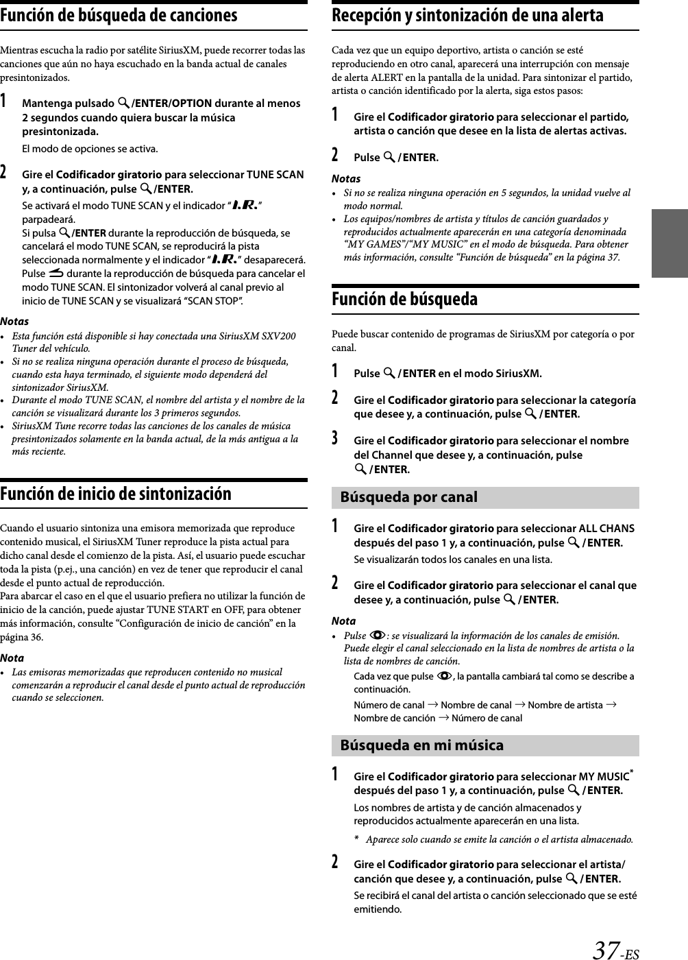 37-ESFunción de búsqueda de cancionesMientras escucha la radio por satélite SiriusXM, puede recorrer todas las canciones que aún no haya escuchado en la banda actual de canales presintonizados.1Mantenga pulsado /ENTER/OPTION durante al menos 2 segundos cuando quiera buscar la música presintonizada.El modo de opciones se activa.2Gire el Codificador giratorio para seleccionar TUNE SCAN y, a continuación, pulse /ENTER.Se activará el modo TUNE SCAN y el indicador “R” parpadeará.Si pulsa /ENTER durante la reproducción de búsqueda, se cancelará el modo TUNE SCAN, se reproducirá la pista seleccionada normalmente y el indicador “R” desaparecerá.Pulse r durante la reproducción de búsqueda para cancelar el modo TUNE SCAN. El sintonizador volverá al canal previo al inicio de TUNE SCAN y se visualizará “SCAN STOP”.Notas• Esta función está disponible si hay conectada una SiriusXM SXV200 Tuner del vehículo.• Si no se realiza ninguna operación durante el proceso de búsqueda, cuando esta haya terminado, el siguiente modo dependerá del sintonizador SiriusXM.• Durante el modo TUNE SCAN, el nombre del artista y el nombre de la canción se visualizará durante los 3 primeros segundos.• SiriusXM Tune recorre todas las canciones de los canales de música presintonizados solamente en la banda actual, de la más antigua a la más reciente.Función de inicio de sintonizaciónCuando el usuario sintoniza una emisora memorizada que reproduce contenido musical, el SiriusXM Tuner reproduce la pista actual para dicho canal desde el comienzo de la pista. Así, el usuario puede escuchar toda la pista (p.ej., una canción) en vez de tener que reproducir el canal desde el punto actual de reproducción.Para abarcar el caso en el que el usuario prefiera no utilizar la función de inicio de la canción, puede ajustar TUNE START en OFF, para obtener más información, consulte “Configuración de inicio de canción” en la página 36.Nota• Las emisoras memorizadas que reproducen contenido no musical comenzarán a reproducir el canal desde el punto actual de reproducción cuando se seleccionen.Recepción y sintonización de una alertaCada vez que un equipo deportivo, artista o canción se esté reproduciendo en otro canal, aparecerá una interrupción con mensaje de alerta ALERT en la pantalla de la unidad. Para sintonizar el partido, artista o canción identificado por la alerta, siga estos pasos:1Gire el Codificador giratorio para seleccionar el partido, artista o canción que desee en la lista de alertas activas.2Pulse ENTER.Notas• Si no se realiza ninguna operación en 5 segundos, la unidad vuelve al modo normal.• Los equipos/nombres de artista y títulos de canción guardados y reproducidos actualmente aparecerán en una categoría denominada “MY GAMES”/“MY MUSIC” en el modo de búsqueda. Para obtener más información, consulte “Función de búsqueda” en la página 37.Función de búsquedaPuede buscar contenido de programas de SiriusXM por categoría o por canal.1Pulse ENTER en el modo SiriusXM.2Gire el Codificador giratorio para seleccionar la categoría que desee y, a continuación, pulse ENTER.3Gire el Codificador giratorio para seleccionar el nombre del Channel que desee y, a continuación, pulse ENTER.1Gire el Codificador giratorio para seleccionar ALL CHANS después del paso 1 y, a continuación, pulse ENTER.Se visualizarán todos los canales en una lista.2Gire el Codificador giratorio para seleccionar el canal que desee y, a continuación, pulse ENTER.Nota•Pulse k: se visualizará la información de los canales de emisión. Puede elegir el canal seleccionado en la lista de nombres de artista o la lista de nombres de canción.Cada vez que pulse k, la pantalla cambiará tal como se describe a continuación.Número de canal  Nombre de canal  Nombre de artista  Nombre de canción  Número de canal1Gire el Codificador giratorio para seleccionar MY MUSIC* después del paso 1 y, a continuación, pulse ENTER. Los nombres de artista y de canción almacenados y reproducidos actualmente aparecerán en una lista.*Aparece solo cuando se emite la canción o el artista almacenado.2Gire el Codificador giratorio para seleccionar el artista/canción que desee y, a continuación, pulse ENTER.Se recibirá el canal del artista o canción seleccionado que se esté emitiendo.Búsqueda por canalBúsqueda en mi música