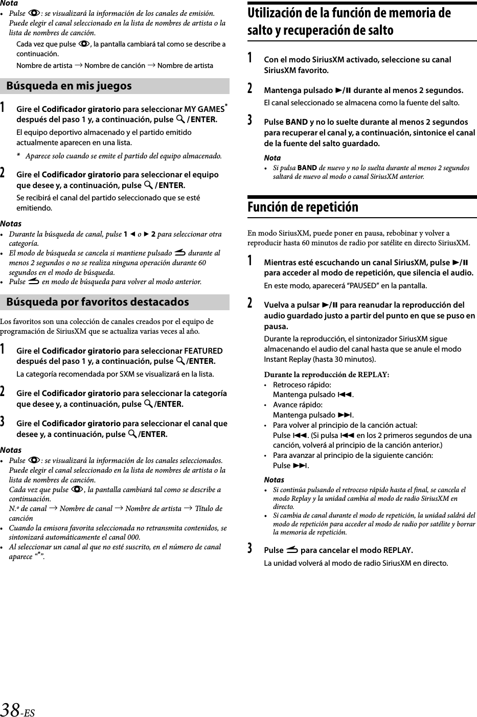 38-ESNota•Pulse k: se visualizará la información de los canales de emisión. Puede elegir el canal seleccionado en la lista de nombres de artista o la lista de nombres de canción.Cada vez que pulse k, la pantalla cambiará tal como se describe a continuación.Nombre de artista  Nombre de canción  Nombre de artista1Gire el Codificador giratorio para seleccionar MY GAMES* después del paso 1 y, a continuación, pulse ENTER.El equipo deportivo almacenado y el partido emitido actualmente aparecen en una lista.*Aparece solo cuando se emite el partido del equipo almacenado.2Gire el Codificador giratorio para seleccionar el equipo que desee y, a continuación, pulse ENTER.Se recibirá el canal del partido seleccionado que se esté emitiendo.Notas• Durante la búsqueda de canal, pulse 1  o  2 para seleccionar otra categoría.• El modo de búsqueda se cancela si mantiene pulsado r durante al menos 2 segundos o no se realiza ninguna operación durante 60 segundos en el modo de búsqueda.•Pulse r en modo de búsqueda para volver al modo anterior.Los favoritos son una colección de canales creados por el equipo de programación de SiriusXM que se actualiza varias veces al año.1Gire el Codificador giratorio para seleccionar FEATURED después del paso 1 y, a continuación, pulse /ENTER.La categoría recomendada por SXM se visualizará en la lista.2Gire el Codificador giratorio para seleccionar la categoría que desee y, a continuación, pulse /ENTER.3Gire el Codificador giratorio para seleccionar el canal que desee y, a continuación, pulse /ENTER.Notas•Pulse k: se visualizará la información de los canales seleccionados. Puede elegir el canal seleccionado en la lista de nombres de artista o la lista de nombres de canción.Cada vez que pulse k, la pantalla cambiará tal como se describe a continuación.N.º de canal  Nombre de canal  Nombre de artista  Título de canción• Cuando la emisora favorita seleccionada no retransmita contenidos, se sintonizará automáticamente el canal 000.• Al seleccionar un canal al que no esté suscrito, en el número de canal aparece “*”.Utilización de la función de memoria de salto y recuperación de salto1Con el modo SiriusXM activado, seleccione su canal SiriusXM favorito.2Mantenga pulsado  durante al menos 2 segundos.El canal seleccionado se almacena como la fuente del salto.3Pulse BAND y no lo suelte durante al menos 2 segundos para recuperar el canal y, a continuación, sintonice el canal de la fuente del salto guardado.Nota•Si pulsa BAND de nuevo y no lo suelta durante al menos 2 segundos saltará de nuevo al modo o canal SiriusXM anterior.Función de repeticiónEn modo SiriusXM, puede poner en pausa, rebobinar y volver a reproducir hasta 60 minutos de radio por satélite en directo SiriusXM.1Mientras esté escuchando un canal SiriusXM, pulse  para acceder al modo de repetición, que silencia el audio.En este modo, aparecerá “PAUSED” en la pantalla.2Vuelva a pulsar  para reanudar la reproducción del audio guardado justo a partir del punto en que se puso en pausa.Durante la reproducción, el sintonizador SiriusXM sigue almacenando el audio del canal hasta que se anule el modo Instant Replay (hasta 30 minutos).Durante la reproducción de REPLAY:• Retroceso rápido:Mantenga pulsado .•Avance rápido:Mantenga pulsado .• Para volver al principio de la canción actual:Pulse . (Si pulsa  en los 2 primeros segundos de una canción, volverá al principio de la canción anterior.)• Para avanzar al principio de la siguiente canción:Pulse .Notas• Si continúa pulsando el retroceso rápido hasta el final, se cancela el modo Replay y la unidad cambia al modo de radio SiriusXM en directo.• Si cambia de canal durante el modo de repetición, la unidad saldrá del modo de repetición para acceder al modo de radio por satélite y borrar la memoria de repetición.3Pulse r para cancelar el modo REPLAY.La unidad volverá al modo de radio SiriusXM en directo.Búsqueda en mis juegosBúsqueda por favoritos destacados