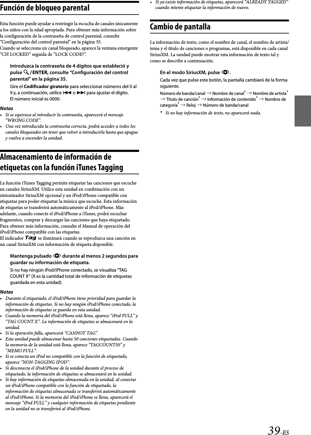 39-ESFunción de bloqueo parentalEsta función puede ayudar a restringir la escucha de canales únicamente a los niños con la edad apropiada. Para obtener más información sobre la configuración de la contraseña de control parental, consulte “Configuración del control parental” en la página 35.Cuando se selecciona un canal bloqueado, aparece la ventana emergente “CH LOCKED” seguida de “LOCK CODE?”.Introduzca la contraseña de 4 dígitos que estableció y pulse ENTER, consulte “Configuración del control parental” en la página 35.Gire el Codificador giratorio para seleccionar números del 0 al 9 y, a continuación, utilice  o  para ajustar el dígito.El número inicial es 0000.Notas• Si se equivoca al introducir la contraseña, aparecerá el mensaje “WRONG CODE”.• Una vez introducida la contraseña correcta, podrá acceder a todos los canales bloqueados sin tener que volver a introducirla hasta que apague y vuelva a encender la unidad.Almacenamiento de información de etiquetas con la función iTunes TaggingLa función iTunes Tagging permite etiquetar las canciones que escuche en canales SiriusXM. Utilice esta unidad en combinación con un sintonizador SiriusXM opcional y un iPod/iPhone compatible con etiquetas para poder etiquetar la música que escuche. Esta información de etiquetas se transferirá automáticamente al iPod/iPhone. Más adelante, cuando conecte el iPod/iPhone a iTunes, podrá escuchar fragmentos, comprar y descargar las canciones que haya etiquetado. Para obtener más información, consulte el Manual de operación del iPod/iPhone compatible con las etiquetas.El indicador m se iluminará cuando se reproduzca una canción en un canal SiriusXM con información de etiqueta disponible.Mantenga pulsado k durante al menos 2 segundos para guardar su información de etiqueta.Si no hay ningún iPod/iPhone conectado, se visualiza “TAG COUNT X” (X es la cantidad total de información de etiquetas guardada en esta unidad).Notas• Durante el etiquetado, el iPod/iPhone tiene prioridad para guardar la información de etiquetas. Si no hay ningún iPod/iPhone conectado, la información de etiquetas se guarda en esta unidad.• Cuando la memoria del iPod/iPhone está llena, aparece “iPod FULL” y “TAG COUNT X”. La información de etiquetas se almacenará en la unidad.• Si la operación falla, aparecerá “CANNOT TAG”.• Esta unidad puede almacenar hasta 50 canciones etiquetadas. Cuando la memoria de la unidad está llena, aparece “TAGCOUNT50” y “MEMO FULL”.• Si se conecta un iPod no compatible con la función de etiquetado, aparece “NON-TAGGING IPOD”.• Si desconecta el iPod/iPhone de la unidad durante el proceso de etiquetado, la información de etiquetas se almacenará en la unidad.• Si hay información de etiquetas almacenada en la unidad, al conectar un iPod/iPhone compatible con la función de etiquetado, la información de etiquetas almacenada se transferirá automáticamente al iPod/iPhone. Si la memoria del iPod/iPhone se llena, aparecerá el mensaje “iPod FULL” y cualquier información de etiquetas pendiente en la unidad no se transferirá al iPod/iPhone.• Si ya existe información de etiquetas, aparecerá “ALREADY TAGGED” cuando intente etiquetar la información de nuevo.Cambio de pantallaLa información de texto, como el nombre de canal, el nombre de artista/tema y el título de canciones o programas, está disponible en cada canal SiriusXM. La unidad puede mostrar esta información de texto tal y como se describe a continuación.En el modo SiriusXM, pulse k.Cada vez que pulse este botón, la pantalla cambiará de la forma siguiente.Número de banda/canal  Nombre de canal*  Nombre de artista*  Título de canción*  Información de contenido*  Nombre de categoría*  Reloj  Número de banda/canal*Si no hay información de texto, no aparecerá nada.