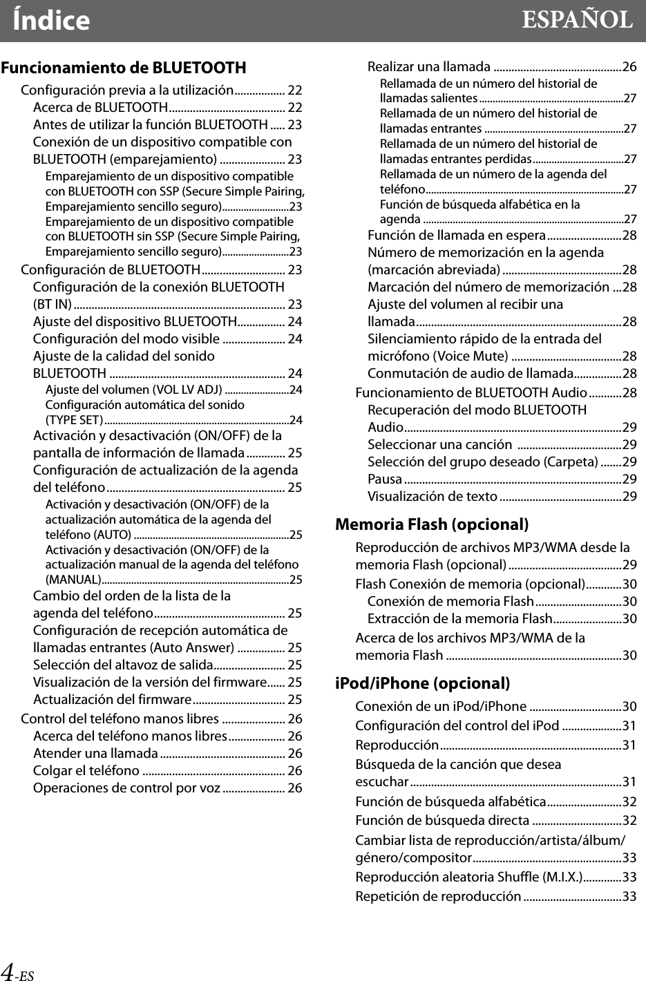 4-ESÍndice ESPAÑOLFuncionamiento de BLUETOOTHConfiguración previa a la utilización................. 22Acerca de BLUETOOTH....................................... 22Antes de utilizar la función BLUETOOTH ..... 23Conexión de un dispositivo compatible con BLUETOOTH (emparejamiento) ...................... 23Emparejamiento de un dispositivo compatible con BLUETOOTH con SSP (Secure Simple Pairing, Emparejamiento sencillo seguro).........................23Emparejamiento de un dispositivo compatible con BLUETOOTH sin SSP (Secure Simple Pairing, Emparejamiento sencillo seguro).........................23Configuración de BLUETOOTH............................ 23Configuración de la conexión BLUETOOTH (BT IN)....................................................................... 23Ajuste del dispositivo BLUETOOTH................ 24Configuración del modo visible ..................... 24Ajuste de la calidad del sonido BLUETOOTH ........................................................... 24Ajuste del volumen (VOL LV ADJ) ........................24Configuración automática del sonido (TYPE SET).....................................................................24Activación y desactivación (ON/OFF) de la pantalla de información de llamada............. 25Configuración de actualización de la agenda del teléfono............................................................ 25Activación y desactivación (ON/OFF) de la actualización automática de la agenda del teléfono (AUTO) ..........................................................25Activación y desactivación (ON/OFF) de la actualización manual de la agenda del teléfono (MANUAL)......................................................................25Cambio del orden de la lista de la agenda del teléfono............................................ 25Configuración de recepción automática de llamadas entrantes (Auto Answer) ................ 25Selección del altavoz de salida........................ 25Visualización de la versión del firmware...... 25Actualización del firmware............................... 25Control del teléfono manos libres ..................... 26Acerca del teléfono manos libres................... 26Atender una llamada .......................................... 26Colgar el teléfono ................................................ 26Operaciones de control por voz ..................... 26Realizar una llamada ...........................................26Rellamada de un número del historial de llamadas salientes......................................................27Rellamada de un número del historial de llamadas entrantes ....................................................27Rellamada de un número del historial de llamadas entrantes perdidas..................................27Rellamada de un número de la agenda del teléfono..........................................................................27Función de búsqueda alfabética en la agenda ...........................................................................27Función de llamada en espera.........................28Número de memorización en la agenda (marcación abreviada)........................................28Marcación del número de memorización ...28Ajuste del volumen al recibir una llamada.....................................................................28Silenciamiento rápido de la entrada del micrófono (Voice Mute) .....................................28Conmutación de audio de llamada................28Funcionamiento de BLUETOOTH Audio...........28Recuperación del modo BLUETOOTH Audio.........................................................................29Seleccionar una canción  ...................................29Selección del grupo deseado (Carpeta) .......29Pausa.........................................................................29Visualización de texto.........................................29Memoria Flash (opcional)Reproducción de archivos MP3/WMA desde la memoria Flash (opcional) ......................................29Flash Conexión de memoria (opcional)............30Conexión de memoria Flash.............................30Extracción de la memoria Flash.......................30Acerca de los archivos MP3/WMA de la memoria Flash ...........................................................30iPod/iPhone (opcional)Conexión de un iPod/iPhone ...............................30Configuración del control del iPod ....................31Reproducción.............................................................31Búsqueda de la canción que desea escuchar.......................................................................31Función de búsqueda alfabética.........................32Función de búsqueda directa ..............................32Cambiar lista de reproducción/artista/álbum/género/compositor..................................................33Reproducción aleatoria Shuffle (M.I.X.).............33Repetición de reproducción .................................33