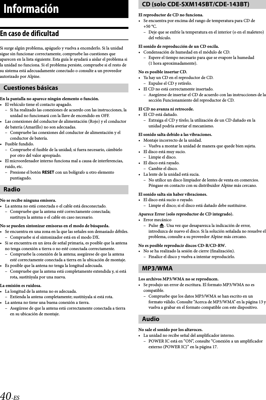 40-ESEn caso de dificultadSi surge algún problema, apáguelo y vuelva a encenderlo. Si la unidad sigue sin funcionar correctamente, compruebe las cuestiones que aparecen en la lista siguiente. Esta guía le ayudará a aislar el problema si la unidad no funciona. Si el problema persiste, compruebe si el resto de su sistema está adecuadamente conectado o consulte a un proveedor autorizado por Alpine.En la pantalla no aparece ningún elemento o función.• El vehículo tiene el contacto apagado.– Si ha realizado las conexiones de acuerdo con las instrucciones, la unidad no funcionará con la llave de encendido en OFF.• Las conexiones del conductor de alimentación (Rojo) y el conductor de batería (Amarillo) no son adecuadas.– Compruebe las conexiones del conductor de alimentación y el conductor de batería.•Fusible fundido.– Compruebe el fusible de la unidad; si fuera necesario, cámbielo por otro del valor apropiado.• El microordenador interno funciona mal a causa de interferencias, ruido, etc.–Presione el botón RESET con un bolígrafo u otro elemento puntiagudo.No se recibe ninguna emisora.• La antena no está conectada o el cable está desconectado.– Compruebe que la antena esté correctamente conectada;sustituya la antena o el cable en caso necesario.No se pueden sintonizar emisoras en el modo de búsqueda.• Se encuentra en una zona en la que las señales son demasiado débiles.– Compruebe si el sintonizador está en el modo DX.• Si se encuentra en un área de señal primaria, es posible que la antena no tenga conexión a tierra o no esté conectada correctamente.– Compruebe la conexión de la antena; asegúrese de que la antena esté correctamente conectada a tierra en la ubicación de montaje.• Es posible que la antena no tenga la longitud adecuada.– Compruebe que la antena está completamente extendida y, si está rota, sustitúyala por una nueva.La emisión es ruidosa.• La longitud de la antena no es adecuada.– Extienda la antena completamente; sustitúyala si está rota.• La antena no tiene una buena conexión a tierra.– Asegúrese de que la antena está correctamente conectada a tierra en su ubicación de montaje.El reproductor de CD no funciona.• Se encuentra por encima del rango de temperatura para CD de +50 °C.– Deje que se enfríe la temperatura en el interior (o en el maletero) del vehículo.El sonido de reproducción de un CD oscila.• Condensación de humedad en el módulo de CD.– Espere el tiempo necesario para que se evapore la humedad (1 hora aproximadamente).No es posible insertar CD.• Ya hay un CD en el reproductor de CD.– Expulse el CD y retírelo.• El CD no está correctamente insertado.– Asegúrese de insertar el CD de acuerdo con las instrucciones de la sección Funcionamiento del reproductor de CD.El CD no avanza ni retrocede.• El CD está dañado.– Extraiga el CD y tírelo; la utilización de un CD dañado en la unidad podría averiar el mecanismo.El sonido salta debido a las vibraciones.• Montaje incorrecto de la unidad.– Vuelva a montar la unidad de manera que quede bien sujeta.•El disco está muy sucio.–Limpie el disco.• El disco está rayado.–Cambie el disco.• La lente de la unidad está sucia.– No utilice un disco limpiador de lentes de venta en comercios. Póngase en contacto con su distribuidor Alpine más cercano.El sonido salta sin haber vibraciones.• El disco está sucio o rayado.– Limpie el disco; si el disco está dañado debe sustituirse.Aparece Error (solo reproductor de CD integrado).• Error mecánico–Pulse . Una vez que desaparezca la indicación de error, introduzca de nuevo el disco. Si la solución señalada no resuelve el problema, consulte a su proveedor Alpine más cercano.No es posible reproducir discos CD-R/CD-RW.• No se ha realizado la sesión de cierre (finalización).– Finalice el disco y vuelva a intentar reproducirlo.Los archivos MP3/WMA no se reproducen.• Se produjo un error de escritura. El formato MP3/WMA no es compatible.– Compruebe que los datos MP3/WMA se han escrito en un formato válido. Consulte “Acerca de MP3/WMA” en la página 13 y vuelva a grabar en el formato compatible con este dispositivo.No sale el sonido por los altavoces.• La unidad no recibe señal del amplificador interno.– POWER IC está en “ON”, consulte “Conexión a un amplificador externo (POWER IC)” en la página 17.InformaciónCuestiones básicasRadioCD (solo CDE-SXM145BT/CDE-143BT)MP3/WMAAudio