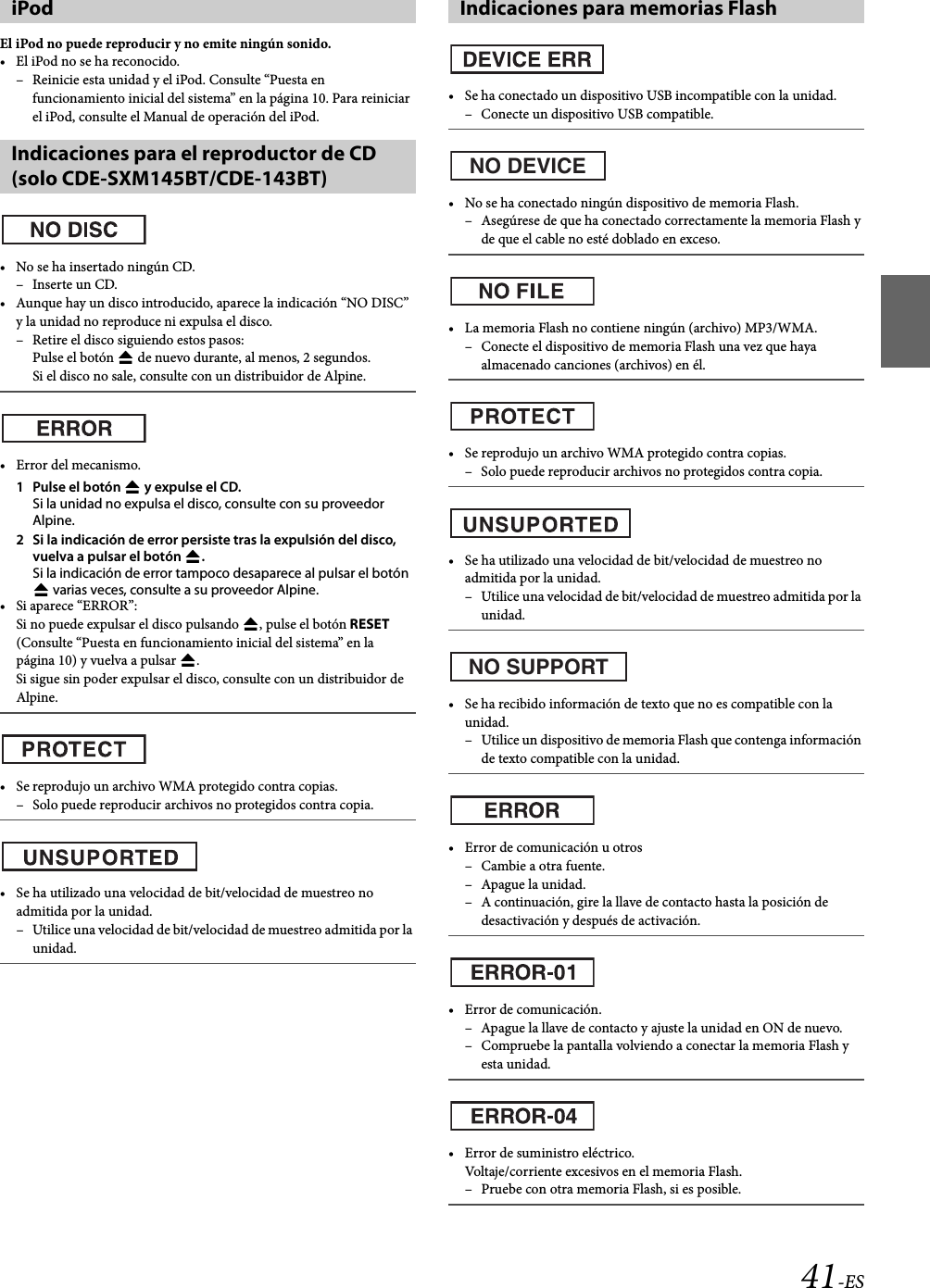 41-ESEl iPod no puede reproducir y no emite ningún sonido.• El iPod no se ha reconocido.– Reinicie esta unidad y el iPod. Consulte “Puesta en funcionamiento inicial del sistema” en la página 10. Para reiniciar el iPod, consulte el Manual de operación del iPod.• No se ha insertado ningún CD.–Inserte un CD.• Aunque hay un disco introducido, aparece la indicación “NO DISC” y la unidad no reproduce ni expulsa el disco.– Retire el disco siguiendo estos pasos: Pulse el botón  de nuevo durante, al menos, 2 segundos.Si el disco no sale, consulte con un distribuidor de Alpine.•Error del mecanismo.1Pulse el botón  y expulse el CD.Si la unidad no expulsa el disco, consulte con su proveedor Alpine.2 Si la indicación de error persiste tras la expulsión del disco, vuelva a pulsar el botón .Si la indicación de error tampoco desaparece al pulsar el botón  varias veces, consulte a su proveedor Alpine.•Si aparece “ERROR”:Si no puede expulsar el disco pulsando , pulse el botón RESET (Consulte “Puesta en funcionamiento inicial del sistema” en la página 10) y vuelva a pulsar .Si sigue sin poder expulsar el disco, consulte con un distribuidor de Alpine.• Se reprodujo un archivo WMA protegido contra copias.– Solo puede reproducir archivos no protegidos contra copia.• Se ha utilizado una velocidad de bit/velocidad de muestreo no admitida por la unidad.– Utilice una velocidad de bit/velocidad de muestreo admitida por la unidad.• Se ha conectado un dispositivo USB incompatible con la unidad.– Conecte un dispositivo USB compatible.• No se ha conectado ningún dispositivo de memoria Flash.– Asegúrese de que ha conectado correctamente la memoria Flash y de que el cable no esté doblado en exceso.• La memoria Flash no contiene ningún (archivo) MP3/WMA.– Conecte el dispositivo de memoria Flash una vez que haya almacenado canciones (archivos) en él.• Se reprodujo un archivo WMA protegido contra copias.– Solo puede reproducir archivos no protegidos contra copia.• Se ha utilizado una velocidad de bit/velocidad de muestreo no admitida por la unidad.– Utilice una velocidad de bit/velocidad de muestreo admitida por la unidad.• Se ha recibido información de texto que no es compatible con la unidad.– Utilice un dispositivo de memoria Flash que contenga información de texto compatible con la unidad.• Error de comunicación u otros– Cambie a otra fuente.–Apague la unidad.– A continuación, gire la llave de contacto hasta la posición de desactivación y después de activación.• Error de comunicación.– Apague la llave de contacto y ajuste la unidad en ON de nuevo.– Compruebe la pantalla volviendo a conectar la memoria Flash y esta unidad.• Error de suministro eléctrico.Voltaje/corriente excesivos en el memoria Flash.– Pruebe con otra memoria Flash, si es posible.iPodIndicaciones para el reproductor de CD (solo CDE-SXM145BT/CDE-143BT)Indicaciones para memorias FlashNO DEVICENO SUPPORT