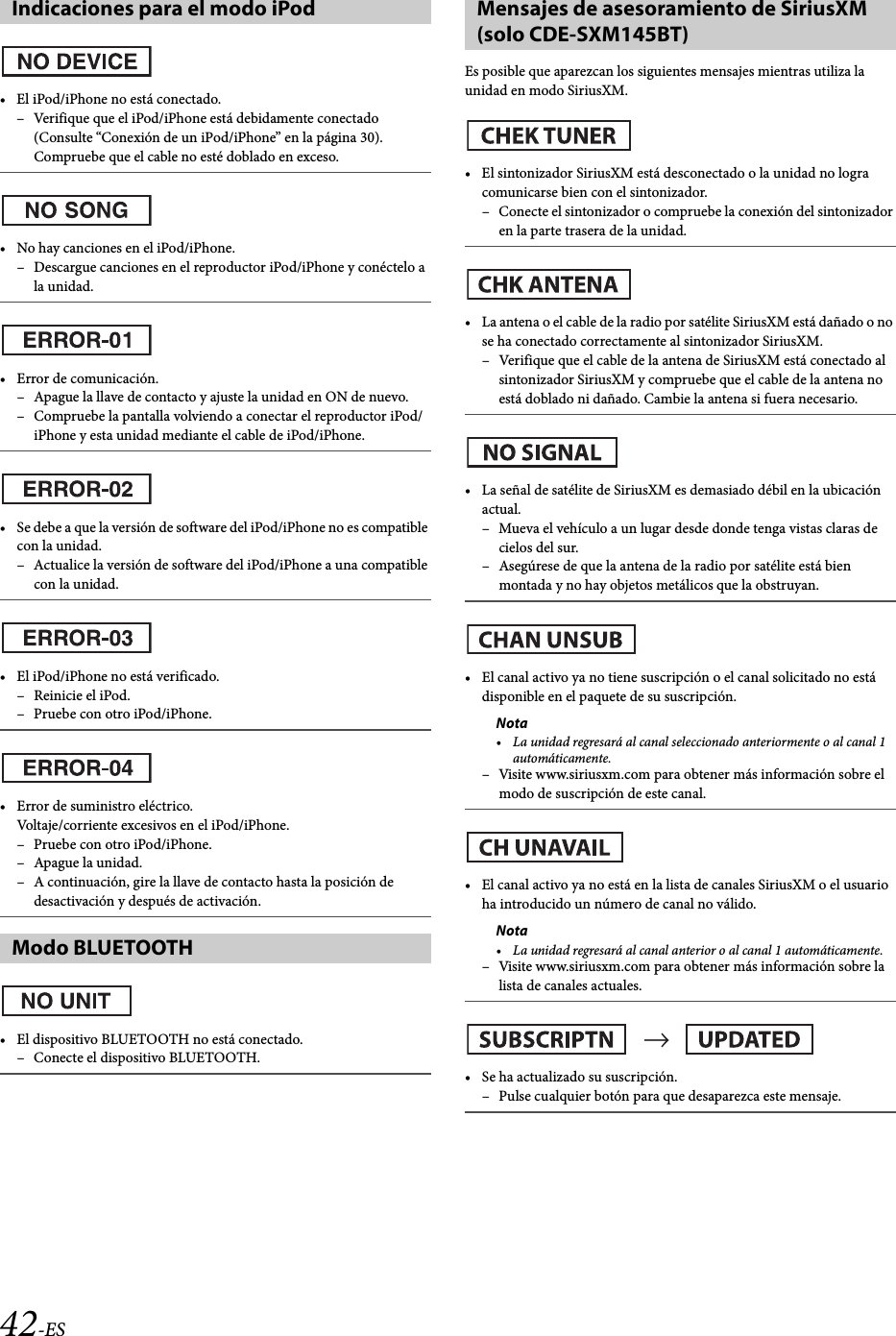 42-ES• El iPod/iPhone no está conectado.– Verifique que el iPod/iPhone está debidamente conectado (Consulte “Conexión de un iPod/iPhone” en la página 30).Compruebe que el cable no esté doblado en exceso.• No hay canciones en el iPod/iPhone.– Descargue canciones en el reproductor iPod/iPhone y conéctelo a la unidad.• Error de comunicación.– Apague la llave de contacto y ajuste la unidad en ON de nuevo.– Compruebe la pantalla volviendo a conectar el reproductor iPod/iPhone y esta unidad mediante el cable de iPod/iPhone.• Se debe a que la versión de software del iPod/iPhone no es compatible con la unidad.– Actualice la versión de software del iPod/iPhone a una compatible con la unidad.• El iPod/iPhone no está verificado.– Reinicie el iPod.– Pruebe con otro iPod/iPhone.• Error de suministro eléctrico.Voltaje/corriente excesivos en el iPod/iPhone.– Pruebe con otro iPod/iPhone.–Apague la unidad.– A continuación, gire la llave de contacto hasta la posición de desactivación y después de activación.• El dispositivo BLUETOOTH no está conectado.– Conecte el dispositivo BLUETOOTH.Es posible que aparezcan los siguientes mensajes mientras utiliza la unidad en modo SiriusXM.• El sintonizador SiriusXM está desconectado o la unidad no logra comunicarse bien con el sintonizador.– Conecte el sintonizador o compruebe la conexión del sintonizador en la parte trasera de la unidad.• La antena o el cable de la radio por satélite SiriusXM está dañado o no se ha conectado correctamente al sintonizador SiriusXM.– Verifique que el cable de la antena de SiriusXM está conectado al sintonizador SiriusXM y compruebe que el cable de la antena no está doblado ni dañado. Cambie la antena si fuera necesario.• La señal de satélite de SiriusXM es demasiado débil en la ubicación actual.– Mueva el vehículo a un lugar desde donde tenga vistas claras de cielos del sur.– Asegúrese de que la antena de la radio por satélite está bien montada y no hay objetos metálicos que la obstruyan.• El canal activo ya no tiene suscripción o el canal solicitado no está disponible en el paquete de su suscripción.Nota• La unidad regresará al canal seleccionado anteriormente o al canal 1 automáticamente.– Visite www.siriusxm.com para obtener más información sobre el modo de suscripción de este canal.• El canal activo ya no está en la lista de canales SiriusXM o el usuario ha introducido un número de canal no válido.Nota• La unidad regresará al canal anterior o al canal 1 automáticamente.– Visite www.siriusxm.com para obtener más información sobre la lista de canales actuales.• Se ha actualizado su suscripción.– Pulse cualquier botón para que desaparezca este mensaje.Indicaciones para el modo iPodModo BLUETOOTHMensajes de asesoramiento de SiriusXM (solo CDE-SXM145BT)