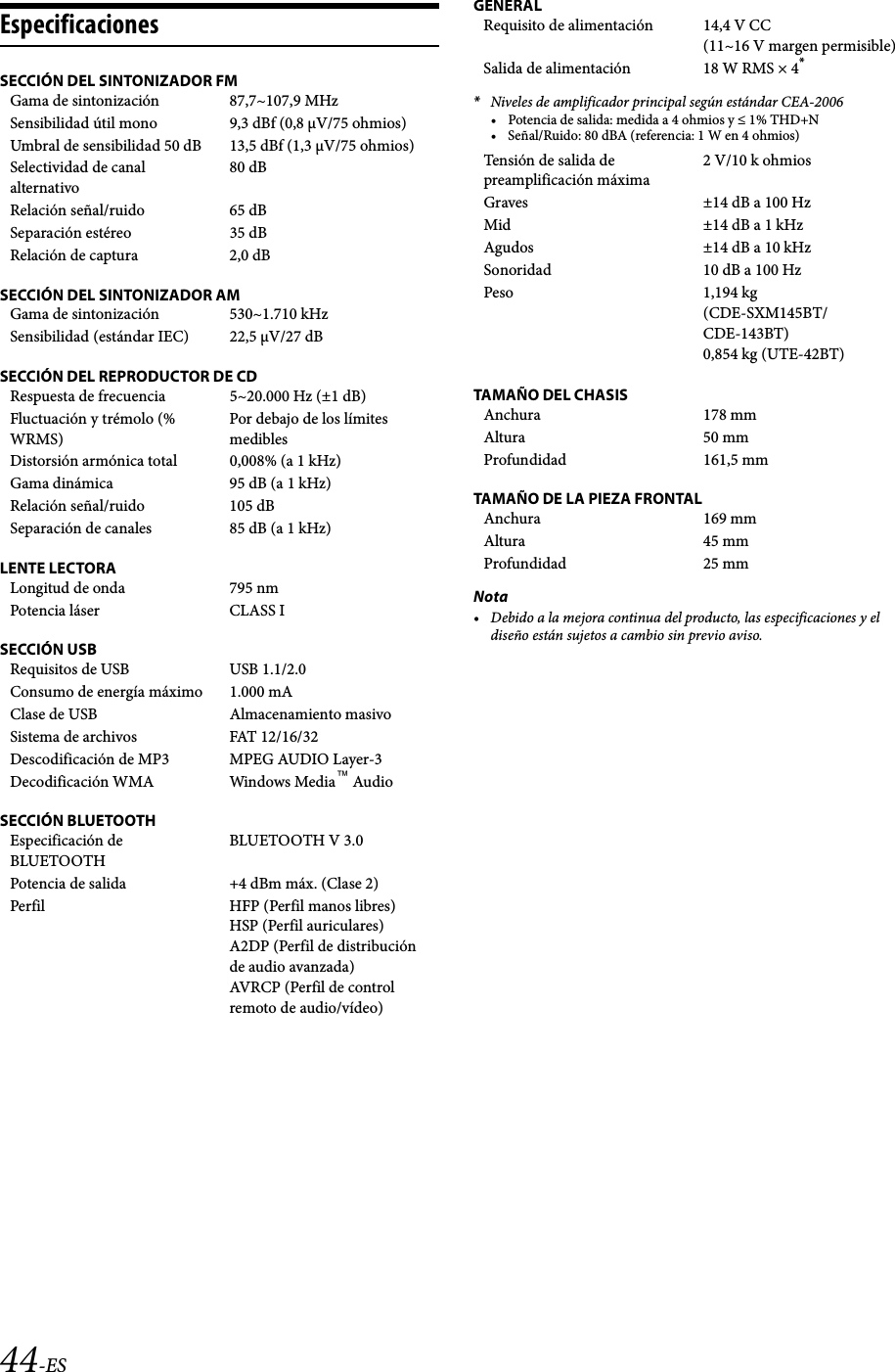44-ESEspecificacionesSECCIÓN DEL SINTONIZADOR FMSECCIÓN DEL SINTONIZADOR AMSECCIÓN DEL REPRODUCTOR DE CDLENTE LECTORASECCIÓN USBSECCIÓN BLUETOOTHGENERAL*Niveles de amplificador principal según estándar CEA-2006• Potencia de salida: medida a 4 ohmios y ≤ 1% THD+N• Señal/Ruido: 80 dBA (referencia: 1 W en 4 ohmios)TAMAÑO DEL CHASISTAMAÑO DE LA PIEZA FRONTALNota• Debido a la mejora continua del producto, las especificaciones y el diseño están sujetos a cambio sin previo aviso.Gama de sintonización 87,7~107,9 MHzSensibilidad útil mono 9,3 dBf (0,8 µV/75 ohmios)Umbral de sensibilidad 50 dB 13,5 dBf (1,3 µV/75 ohmios)Selectividad de canal alternativo80 dBRelación señal/ruido 65 dBSeparación estéreo 35 dBRelación de captura 2,0 dBGama de sintonización 530~1.710 kHzSensibilidad (estándar IEC) 22,5 V/27 dBRespuesta de frecuencia 5~20.000 Hz (±1 dB)Fluctuación y trémolo (% WRMS)Por debajo de los límites mediblesDistorsión armónica total 0,008% (a 1 kHz)Gama dinámica 95 dB (a 1 kHz)Relación señal/ruido 105 dBSeparación de canales 85 dB (a 1 kHz)Longitud de onda 795 nmPotencia láser CLASS IRequisitos de USB USB 1.1/2.0Consumo de energía máximo 1.000 mAClase de USB Almacenamiento masivoSistema de archivos FAT 12/16/32Descodificación de MP3 MPEG AUDIO Layer-3Decodificación WMA Windows Media™ AudioEspecificación de BLUETOOTHBLUETOOTH V 3.0Potencia de salida +4 dBm máx. (Clase 2)Perfil HFP (Perfil manos libres)HSP (Perfil auriculares)A2DP (Perfil de distribución de audio avanzada)AVRCP (Perfil de control remoto de audio/vídeo)Requisito de alimentación 14,4 V CC(11~16 V margen permisible)Salida de alimentación 18 W RMS × 4*Tensión de salida de preamplificación máxima2 V/10 k ohmiosGraves ±14 dB a 100 HzMid ±14 dB a 1 kHzAgudos ±14 dB a 10 kHzSonoridad 10 dB a 100 HzPeso 1,194 kg (CDE-SXM145BT/CDE-143BT)0,854 kg (UTE-42BT)Anchura 178 mmAltura 50 mmProfundidad 161,5 mmAnchura 169 mmAltura 45 mmProfundidad 25 mm
