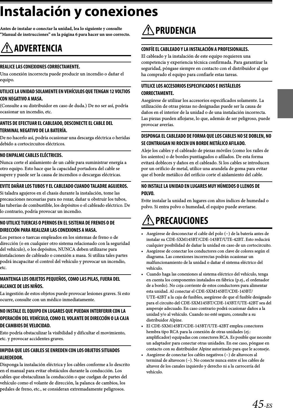 45-ESInstalación y conexionesAntes de instalar o conectar la unidad, lea lo siguiente y consulte “Manual de instrucciones” en la página 6 para hacer un uso correcto.ADVERTENCIAREALICE LAS CONEXIONES CORRECTAMENTE. Una conexión incorrecta puede producir un incendio o dañar el equipo.UTILICE LA UNIDAD SOLAMENTE EN VEHÍCULOS QUE TENGAN 12 VOLTIOS CON NEGATIVO A MASA. (Consulte a su distribuidor en caso de duda.) De no ser así, podría ocasionar un incendio, etc. ANTES DE EFECTUAR EL CABLEADO, DESCONECTE EL CABLE DEL TERMINAL NEGATIVO DE LA BATERÍA. De no hacerlo así, podría ocasionar una descarga eléctrica o heridas debido a cortocircuitos eléctricos.NO EMPALME CABLES ELÉCTRICOS.Nunca corte el aislamiento de un cable para suministrar energía a otro equipo. Esto hace que la capacidad portadora del cable se supere y puede ser la causa de incendios o descargas eléctricas. EVITE DAÑAR LOS TUBOS Y EL CABLEADO CUANDO TALADRE AGUJEROS. Si taladra agujeros en el chasis durante la instalación, tome las precauciones necesarias para no rozar, dañar u obstruir los tubos, las tuberías de combustible, los depósitos o el cableado eléctrico. De lo contrario, podría provocar un incendio.NO UTILICE TUERCAS O PERNOS EN EL SISTEMA DE FRENOS O DE DIRECCIÓN PARA REALIZAR LAS CONEXIONES A MASA. Los pernos o tuercas empleados en los sistemas de freno o de dirección (o en cualquier otro sistema relacionado con la seguridad del vehículo), o los depósitos, NUNCA deben utilizarse para instalaciones de cableado o conexión a masa. Si utiliza tales partes podrá incapacitar el control del vehículo y provocar un incendio, etc.MANTENGA LOS OBJETOS PEQUEÑOS, COMO LAS PILAS, FUERA DEL ALCANCE DE LOS NIÑOS. La ingestión de estos objetos puede provocar lesiones graves. Si esto ocurre, consulte con un médico inmediatamente. NO INSTALE EL EQUIPO EN LUGARES QUE PUEDAN INTERFERIR CON LA OPERACIÓN DEL VEHÍCULO, COMO EL VOLANTE DE DIRECCIÓN O LA CAJA DE CAMBIOS DE VELOCIDAD. Esto podría obstaculizar la visibilidad y dificultar el movimiento, etc. y provocar accidentes graves.IMPIDA QUE LOS CABLES SE ENREDEN CON LOS OBJETOS SITUADOS ALREDEDOR. Disponga la instalación eléctrica y los cables conforme a lo descrito en el manual para evitar obstáculos durante la conducción. Los cables que obstaculizan la conducción o que cuelgan de partes del vehículo como el volante de dirección, la palanca de cambios, los pedales de freno, etc., se consideran extremadamente peligrosos.PRUDENCIACONFÍE EL CABLEADO Y LA INSTALACIÓN A PROFESIONALES. El cableado y la instalación de este equipo requieren una competencia y experiencia técnica confirmada. Para garantizar la seguridad, póngase siempre en contacto con el distribuidor al que ha comprado el equipo para confiarle estas tareas.UTILICE LOS ACCESORIOS ESPECIFICADOS E INSTÁLELOS CORRECTAMENTE. Asegúrese de utilizar los accesorios especificados solamente. La utilización de otras piezas no designadas puede ser la causa de daños en el interior de la unidad o de una instalación incorrecta. Las piezas pueden aflojarse, lo que, además de ser peligroso, puede provocar averías.DISPONGA EL CABLEADO DE FORMA QUE LOS CABLES NO SE DOBLEN, NO SE CONTRAIGAN NI ROCEN UN BORDE METÁLICO AFILADO. Aleje los cables y el cableado de piezas móviles (como los raíles de los asientos) o de bordes puntiagudos o afilados. De esta forma evitará dobleces y daños en el cableado. Si los cables se introducen por un orificio de metal, utilice una arandela de goma para evitar que el borde metálico del orificio corte el aislamiento del cable.NO INSTALE LA UNIDAD EN LUGARES MUY HÚMEDOS O LLENOS DE POLVO. Evite instalar la unidad en lugares con altos índices de humedad o polvo. Si entra polvo o humedad, el equipo puede averiarse. PRECAUCIONES• Asegúrese de desconectar el cable del polo (−) de la batería antes de instalar su CDE-SXM145BT/CDE-143BT/UTE-42BT. Esto reducirá cualquier posibilidad de dañar la unidad en caso de un cortocircuito.• Asegúrese de conectar los conductores con clave de colores según el diagrama. Las conexiones incorrectas podrán ocasionar un malfuncionamiento de la unidad o dañar el sistema eléctrico del vehículo.• Cuando haga las conexiones al sistema eléctrico del vehículo, tenga en cuenta los componentes instalados en fábrica (p.ej., el ordenador de a bordo). No coja corriente de estos conductores para alimentar esta unidad. Al conectar el CDE-SXM145BT/CDE-143BT/UTE-42BT a la caja de fusibles, asegúrese de que el fusible designado para el circuito del CDE-SXM145BT/CDE-143BT/UTE-42BT sea del amperaje adecuado. En caso contrario podrá ocasionar daños a la unidad y/o al vehículo. Cuando no esté seguro, consulte a su distribuidor Alpine.• El CDE-SXM145BT/CDE-143BT/UTE-42BT emplea conectores hembra tipo RCA para la conexión de otras unidades (ej.: amplificador) equipadas con conectores RCA. Es posible que necesite un adaptador para conectar otras unidades. En ese caso, póngase en contacto con su distribuidor Alpine autorizado para que le aconseje.• Asegúrese de conectar los cables negativos (−) de altavoces al terminal de altavoces (−). No conecte nunca entre sí los cables de altavoz de los canales izquierdo y derecho ni a la carrocería del vehículo.