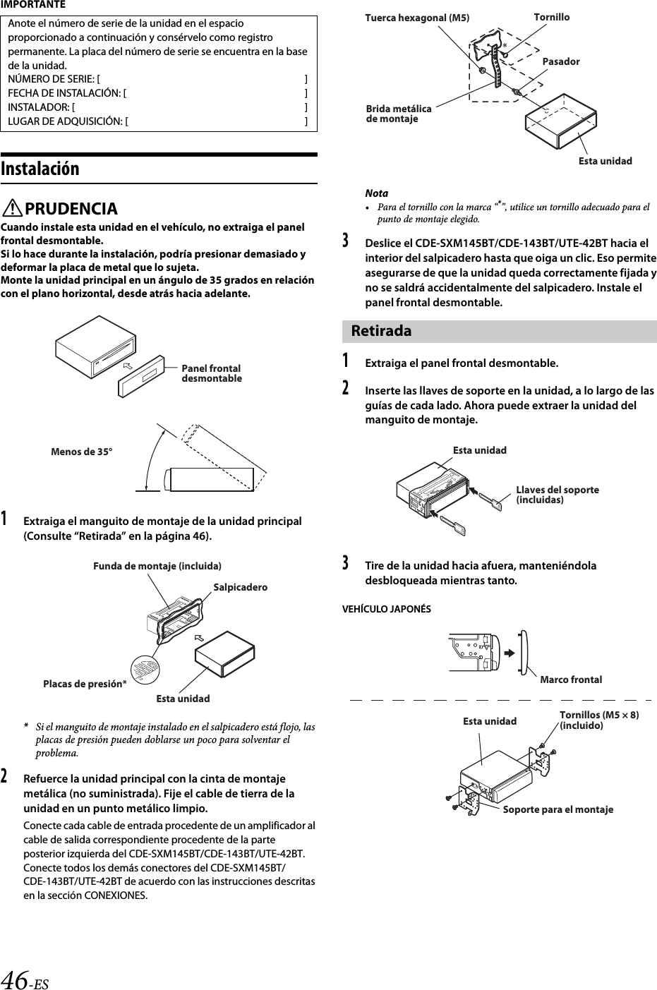 46-ESIMPORTANTEInstalaciónPRUDENCIACuando instale esta unidad en el vehículo, no extraiga el panel frontal desmontable.Si lo hace durante la instalación, podría presionar demasiado y deformar la placa de metal que lo sujeta.Monte la unidad principal en un ángulo de 35 grados en relación con el plano horizontal, desde atrás hacia adelante.1Extraiga el manguito de montaje de la unidad principal (Consulte “Retirada” en la página 46).*Si el manguito de montaje instalado en el salpicadero está flojo, las placas de presión pueden doblarse un poco para solventar el problema.2Refuerce la unidad principal con la cinta de montaje metálica (no suministrada). Fije el cable de tierra de la unidad en un punto metálico limpio.Conecte cada cable de entrada procedente de un amplificador al cable de salida correspondiente procedente de la parte posterior izquierda del CDE-SXM145BT/CDE-143BT/UTE-42BT. Conecte todos los demás conectores del CDE-SXM145BT/CDE-143BT/UTE-42BT de acuerdo con las instrucciones descritas en la sección CONEXIONES.Nota• Para el tornillo con la marca “*”, utilice un tornillo adecuado para el punto de montaje elegido.3Deslice el CDE-SXM145BT/CDE-143BT/UTE-42BT hacia el interior del salpicadero hasta que oiga un clic. Eso permite asegurarse de que la unidad queda correctamente fijada y no se saldrá accidentalmente del salpicadero. Instale el panel frontal desmontable.1Extraiga el panel frontal desmontable.2Inserte las llaves de soporte en la unidad, a lo largo de las guías de cada lado. Ahora puede extraer la unidad del manguito de montaje.3Tire de la unidad hacia afuera, manteniéndola desbloqueada mientras tanto.VEHÍCULO JAPONÉSAnote el número de serie de la unidad en el espacio proporcionado a continuación y consérvelo como registro permanente. La placa del número de serie se encuentra en la base de la unidad.NÚMERO DE SERIE: [ ]FECHA DE INSTALACIÓN: [ ]INSTALADOR: [ ]LUGAR DE ADQUISICIÓN: [ ]Panel frontal desmontableMenos de 35°SalpicaderoFunda de montaje (incluida)Placas de presión*Esta unidadRetirada*PasadorTuerca hexagonal (M5)Brida metálica de montajeTornilloEsta unidadLlaves del soporte (incluidas)Esta unidadMarco frontalTornillos (M5 × 8) (incluido)Esta unidadSoporte para el montaje