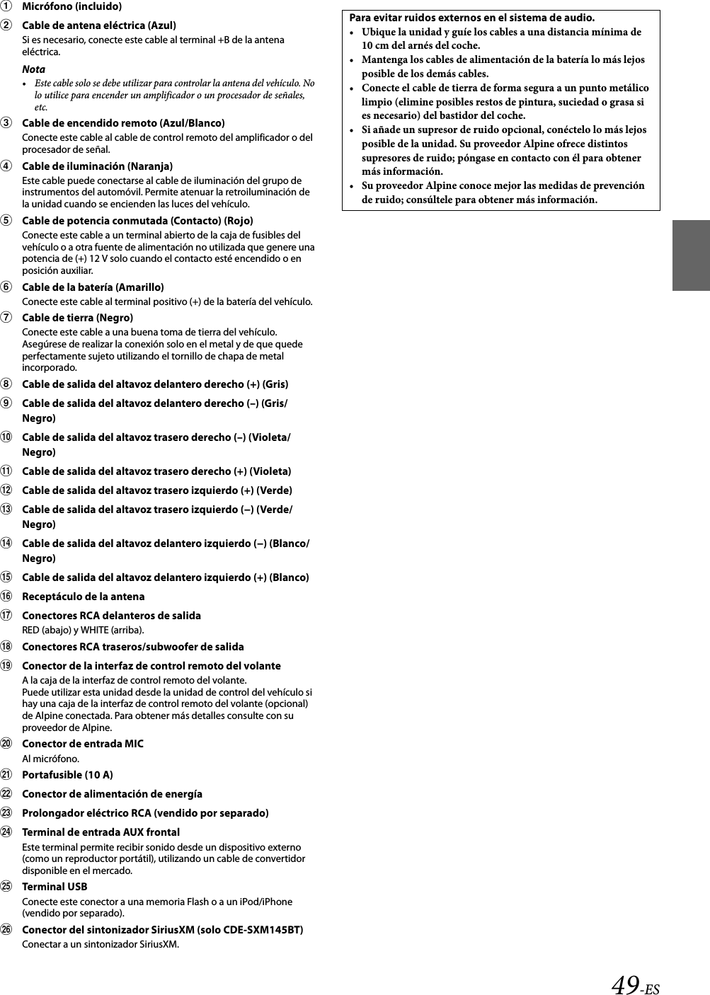 49-ESMicrófono (incluido)Cable de antena eléctrica (Azul)Si es necesario, conecte este cable al terminal +B de la antena eléctrica.Nota• Este cable solo se debe utilizar para controlar la antena del vehículo. No lo utilice para encender un amplificador o un procesador de señales, etc.Cable de encendido remoto (Azul/Blanco)Conecte este cable al cable de control remoto del amplificador o del procesador de señal.Cable de iluminación (Naranja)Este cable puede conectarse al cable de iluminación del grupo de instrumentos del automóvil. Permite atenuar la retroiluminación de la unidad cuando se encienden las luces del vehículo.Cable de potencia conmutada (Contacto) (Rojo)Conecte este cable a un terminal abierto de la caja de fusibles del vehículo o a otra fuente de alimentación no utilizada que genere una potencia de (+) 12 V solo cuando el contacto esté encendido o en posición auxiliar.Cable de la batería (Amarillo)Conecte este cable al terminal positivo (+) de la batería del vehículo.Cable de tierra (Negro)Conecte este cable a una buena toma de tierra del vehículo. Asegúrese de realizar la conexión solo en el metal y de que quede perfectamente sujeto utilizando el tornillo de chapa de metal incorporado.Cable de salida del altavoz delantero derecho (+) (Gris)Cable de salida del altavoz delantero derecho (–) (Gris/Negro)Cable de salida del altavoz trasero derecho (–) (Violeta/Negro)Cable de salida del altavoz trasero derecho (+) (Violeta)Cable de salida del altavoz trasero izquierdo (+) (Verde)Cable de salida del altavoz trasero izquierdo (−) (Verde/Negro)Cable de salida del altavoz delantero izquierdo (−) (Blanco/Negro)Cable de salida del altavoz delantero izquierdo (+) (Blanco)Receptáculo de la antenaConectores RCA delanteros de salidaRED (abajo) y WHITE (arriba).Conectores RCA traseros/subwoofer de salidaConector de la interfaz de control remoto del volanteA la caja de la interfaz de control remoto del volante.Puede utilizar esta unidad desde la unidad de control del vehículo si hay una caja de la interfaz de control remoto del volante (opcional) de Alpine conectada. Para obtener más detalles consulte con su proveedor de Alpine.Conector de entrada MICAl micrófono.Portafusible (10 A)Conector de alimentación de energíaProlongador eléctrico RCA (vendido por separado)Terminal de entrada AUX frontalEste terminal permite recibir sonido desde un dispositivo externo (como un reproductor portátil), utilizando un cable de convertidor disponible en el mercado.Terminal USBConecte este conector a una memoria Flash o a un iPod/iPhone (vendido por separado).Conector del sintonizador SiriusXM (solo CDE-SXM145BT)Conectar a un sintonizador SiriusXM.Para evitar ruidos externos en el sistema de audio.•Ubique la unidad y guíe los cables a una distancia mínima de 10 cm del arnés del coche.•Mantenga los cables de alimentación de la batería lo más lejos posible de los demás cables.•Conecte el cable de tierra de forma segura a un punto metálico limpio (elimine posibles restos de pintura, suciedad o grasa si es necesario) del bastidor del coche.•Si añade un supresor de ruido opcional, conéctelo lo más lejos posible de la unidad. Su proveedor Alpine ofrece distintos supresores de ruido; póngase en contacto con él para obtener más información.•Su proveedor Alpine conoce mejor las medidas de prevención de ruido; consúltele para obtener más información.
