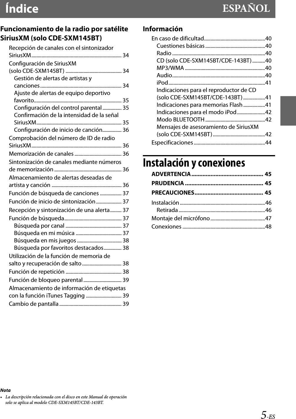 5-ESÍndice ESPAÑOLNota• La descripción relacionada con el disco en este Manual de operación solo se aplica al modelo CDE-SXM145BT/CDE-143BT.Funcionamiento de la radio por satélite SiriusXM (solo CDE-SXM145BT)Recepción de canales con el sintonizador SiriusXM....................................................................... 34Configuración de SiriusXM (solo CDE-SXM145BT) ............................................ 34Gestión de alertas de artistas y canciones................................................................ 34Ajuste de alertas de equipo deportivo favorito..................................................................... 35Configuración del control parental ............... 35Confirmación de la intensidad de la señal SiriusXM................................................................... 35Configuración de inicio de canción............... 36Comprobación del número de ID de radio SiriusXM....................................................................... 36Memorización de canales ..................................... 36Sintonización de canales mediante números de memorización ..................................................... 36Almacenamiento de alertas deseadas de artista y canción ....................................................... 36Función de búsqueda de canciones ................. 37Función de inicio de sintonización.................... 37Recepción y sintonización de una alerta......... 37Función de búsqueda............................................. 37Búsqueda por canal ............................................ 37Búsqueda en mi música .................................... 37Búsqueda en mis juegos ................................... 38Búsqueda por favoritos destacados.............. 38Utilización de la función de memoria de salto y recuperación de salto............................... 38Función de repetición ............................................ 38Función de bloqueo parental .............................. 39Almacenamiento de información de etiquetas con la función iTunes Tagging ............................ 39Cambio de pantalla................................................. 39InformaciónEn caso de dificultad................................................40Cuestiones básicas...............................................40Radio .........................................................................40CD (solo CDE-SXM145BT/CDE-143BT)..........40MP3/WMA ...............................................................40Audio.........................................................................40iPod............................................................................41Indicaciones para el reproductor de CD (solo CDE-SXM145BT/CDE-143BT) .................41Indicaciones para memorias Flash.................41Indicaciones para el modo iPod......................42Modo BLUETOOTH ...............................................42Mensajes de asesoramiento de SiriusXM (solo CDE-SXM145BT).........................................42Especificaciones ........................................................44Instalación y conexionesADVERTENCIA............................................. 45PRUDENCIA ................................................. 45PRECAUCIONES........................................... 45Instalación...................................................................46Retirada ....................................................................46Montaje del micrófono...........................................47Conexiones .................................................................48