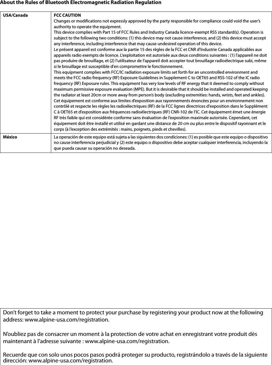About the Rules of Bluetooth Electromagnetic Radiation RegulationUSA/Canada FCC CAUTIONChanges or modifications not expressly approved by the party responsible for compliance could void the user’s authority to operate the equipment.This device complies with Part 15 of FCC Rules and Industry Canada licence-exempt RSS standard(s). Operation is subject to the following two conditions: (1) this device may not cause interference, and (2) this device must accept any interference, including interference that may cause undesired operation of this device.Le présent appareil est conforme aux la partie 15 des règles de la FCC et CNR d&apos;Industrie Canada applicables aux appareils radio exempts de licence. L&apos;exploitation est autorisée aux deux conditions suivantes : (1) l&apos;appareil ne doit pas produire de brouillage, et (2) l&apos;utilisateur de l&apos;appareil doit accepter tout brouillage radioélectrique subi, même si le brouillage est susceptible d&apos;en compromettre le fonctionnement.This equipment complies with FCC/IC radiation exposure limits set forth for an uncontrolled environment and meets the FCC radio frequency (RF) Exposure Guidelines in Supplement C to OET65 and RSS-102 of the IC radio frequency (RF) Exposure rules. This equipment has very low levels of RF energy that it deemed to comply without maximum permissive exposure evaluation (MPE). But it is desirable that it should be installed and operated keeping the radiator at least 20cm or more away from person’s body (excluding extremities: hands, wrists, feet and ankles).Cet équipement est conforme aux limites d’exposition aux rayonnements énoncées pour un environnement non contrôlé et respecte les règles les radioélectriques (RF) de la FCC lignes directrices d&apos;exposition dans le Supplément C à OET65 et d’exposition aux fréquences radioélectriques (RF) CNR-102 de l’IC. Cet équipement émet une énergie RF très faible qui est considérée conforme sans évaluation de l’exposition maximale autorisée. Cependant, cet équipement doit être installé et utilisé en gardant une distance de 20 cm ou plus entre le dispositif rayonnant et le corps (à l’exception des extrémités : mains, poignets, pieds et chevilles).México La operación de este equipo está sujeta a las siguientes dos condiciones: (1) es posible que este equipo o dispositivo no cause interferencia perjudicial y (2) este equipo o dispositivo debe aceptar cualquier interferencia, incluyendo la que pueda causar su operación no deseada.Don’t forget to take a moment to protect your purchase by registering your product now at the following address: www.alpine-usa.com/registration.N’oubliez pas de consacrer un moment à la protection de votre achat en enregistrant votre produit dès maintenant à l’adresse suivante : www.alpine-usa.com/registration.Recuerde que con solo unos pocos pasos podrá proteger su producto, registrándolo a través de la siguiente dirección: www.alpine-usa.com/registration.