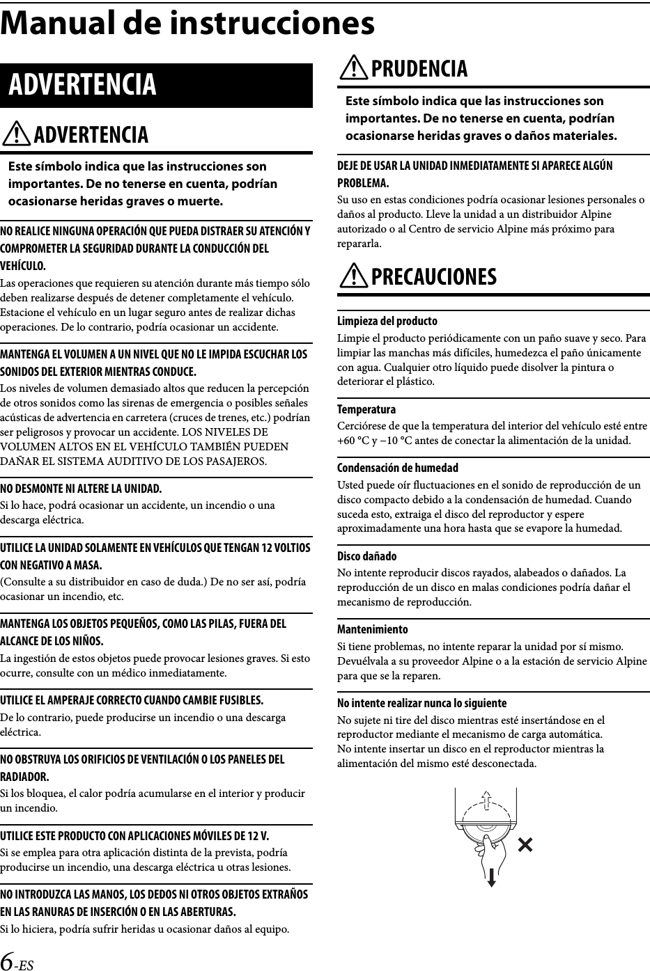 6-ESManual de instruccionesADVERTENCIAEste símbolo indica que las instrucciones son importantes. De no tenerse en cuenta, podrían ocasionarse heridas graves o muerte.NO REALICE NINGUNA OPERACIÓN QUE PUEDA DISTRAER SU ATENCIÓN Y COMPROMETER LA SEGURIDAD DURANTE LA CONDUCCIÓN DEL VEHÍCULO.Las operaciones que requieren su atención durante más tiempo sólo deben realizarse después de detener completamente el vehículo. Estacione el vehículo en un lugar seguro antes de realizar dichas operaciones. De lo contrario, podría ocasionar un accidente. MANTENGA EL VOLUMEN A UN NIVEL QUE NO LE IMPIDA ESCUCHAR LOS SONIDOS DEL EXTERIOR MIENTRAS CONDUCE.Los niveles de volumen demasiado altos que reducen la percepción de otros sonidos como las sirenas de emergencia o posibles señales acústicas de advertencia en carretera (cruces de trenes, etc.) podrían ser peligrosos y provocar un accidente. LOS NIVELES DE VOLUMEN ALTOS EN EL VEHÍCULO TAMBIÉN PUEDEN DAÑAR EL SISTEMA AUDITIVO DE LOS PASAJEROS.NO DESMONTE NI ALTERE LA UNIDAD. Si lo hace, podrá ocasionar un accidente, un incendio o una descarga eléctrica. UTILICE LA UNIDAD SOLAMENTE EN VEHÍCULOS QUE TENGAN 12 VOLTIOS CON NEGATIVO A MASA. (Consulte a su distribuidor en caso de duda.) De no ser así, podría ocasionar un incendio, etc. MANTENGA LOS OBJETOS PEQUEÑOS, COMO LAS PILAS, FUERA DEL ALCANCE DE LOS NIÑOS. La ingestión de estos objetos puede provocar lesiones graves. Si esto ocurre, consulte con un médico inmediatamente. UTILICE EL AMPERAJE CORRECTO CUANDO CAMBIE FUSIBLES. De lo contrario, puede producirse un incendio o una descarga eléctrica. NO OBSTRUYA LOS ORIFICIOS DE VENTILACIÓN O LOS PANELES DEL RADIADOR.Si los bloquea, el calor podría acumularse en el interior y producir un incendio.UTILICE ESTE PRODUCTO CON APLICACIONES MÓVILES DE 12 V. Si se emplea para otra aplicación distinta de la prevista, podría producirse un incendio, una descarga eléctrica u otras lesiones. NO INTRODUZCA LAS MANOS, LOS DEDOS NI OTROS OBJETOS EXTRAÑOS EN LAS RANURAS DE INSERCIÓN O EN LAS ABERTURAS.Si lo hiciera, podría sufrir heridas u ocasionar daños al equipo.PRUDENCIAEste símbolo indica que las instrucciones son importantes. De no tenerse en cuenta, podrían ocasionarse heridas graves o daños materiales.DEJE DE USAR LA UNIDAD INMEDIATAMENTE SI APARECE ALGÚN PROBLEMA.Su uso en estas condiciones podría ocasionar lesiones personales o daños al producto. Lleve la unidad a un distribuidor Alpine autorizado o al Centro de servicio Alpine más próximo para repararla.PRECAUCIONESLimpieza del productoLimpie el producto periódicamente con un paño suave y seco. Para limpiar las manchas más difíciles, humedezca el paño únicamente con agua. Cualquier otro líquido puede disolver la pintura o deteriorar el plástico.TemperaturaCerciórese de que la temperatura del interior del vehículo esté entre +60 °C y −10 °C antes de conectar la alimentación de la unidad.Condensación de humedadUsted puede oír fluctuaciones en el sonido de reproducción de un disco compacto debido a la condensación de humedad. Cuando suceda esto, extraiga el disco del reproductor y espere aproximadamente una hora hasta que se evapore la humedad.Disco dañadoNo intente reproducir discos rayados, alabeados o dañados. La reproducción de un disco en malas condiciones podría dañar el mecanismo de reproducción.MantenimientoSi tiene problemas, no intente reparar la unidad por sí mismo. Devuélvala a su proveedor Alpine o a la estación de servicio Alpine para que se la reparen.No intente realizar nunca lo siguienteNo sujete ni tire del disco mientras esté insertándose en el reproductor mediante el mecanismo de carga automática.No intente insertar un disco en el reproductor mientras la alimentación del mismo esté desconectada.ADVERTENCIA