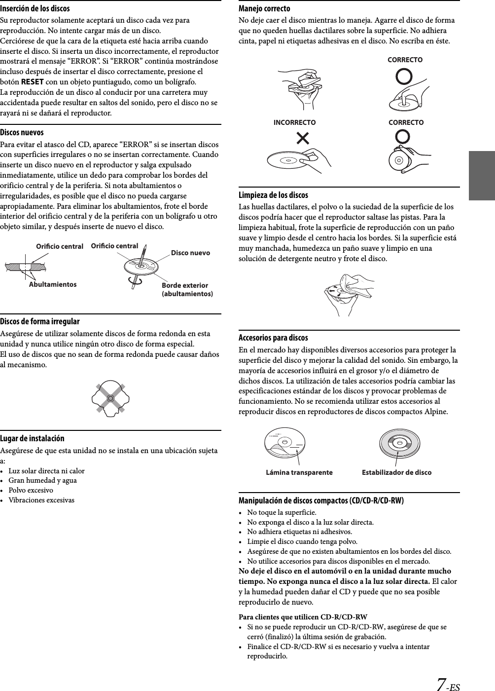 7-ESInserción de los discosSu reproductor solamente aceptará un disco cada vez para reproducción. No intente cargar más de un disco.Cerciórese de que la cara de la etiqueta esté hacia arriba cuando inserte el disco. Si inserta un disco incorrectamente, el reproductor mostrará el mensaje “ERROR”. Si “ERROR” continúa mostrándose incluso después de insertar el disco correctamente, presione el botón RESET con un objeto puntiagudo, como un bolígrafo.La reproducción de un disco al conducir por una carretera muy accidentada puede resultar en saltos del sonido, pero el disco no se rayará ni se dañará el reproductor.Discos nuevosPara evitar el atasco del CD, aparece “ERROR” si se insertan discos con superficies irregulares o no se insertan correctamente. Cuando inserte un disco nuevo en el reproductor y salga expulsado inmediatamente, utilice un dedo para comprobar los bordes del orificio central y de la periferia. Si nota abultamientos o irregularidades, es posible que el disco no pueda cargarse apropiadamente. Para eliminar los abultamientos, frote el borde interior del orificio central y de la periferia con un bolígrafo u otro objeto similar, y después inserte de nuevo el disco.Discos de forma irregularAsegúrese de utilizar solamente discos de forma redonda en esta unidad y nunca utilice ningún otro disco de forma especial.El uso de discos que no sean de forma redonda puede causar daños al mecanismo.Lugar de instalaciónAsegúrese de que esta unidad no se instala en una ubicación sujeta a:• Luz solar directa ni calor• Gran humedad y agua•Polvo excesivo• Vibraciones excesivasManejo correctoNo deje caer el disco mientras lo maneja. Agarre el disco de forma que no queden huellas dactilares sobre la superficie. No adhiera cinta, papel ni etiquetas adhesivas en el disco. No escriba en éste.Limpieza de los discosLas huellas dactilares, el polvo o la suciedad de la superficie de los discos podría hacer que el reproductor saltase las pistas. Para la limpieza habitual, frote la superficie de reproducción con un paño suave y limpio desde el centro hacia los bordes. Si la superficie está muy manchada, humedezca un paño suave y limpio en una solución de detergente neutro y frote el disco.Accesorios para discosEn el mercado hay disponibles diversos accesorios para proteger la superficie del disco y mejorar la calidad del sonido. Sin embargo, la mayoría de accesorios influirá en el grosor y/o el diámetro de dichos discos. La utilización de tales accesorios podría cambiar las especificaciones estándar de los discos y provocar problemas de funcionamiento. No se recomienda utilizar estos accesorios al reproducir discos en reproductores de discos compactos Alpine.Manipulación de discos compactos (CD/CD-R/CD-RW)• No toque la superficie.• No exponga el disco a la luz solar directa.• No adhiera etiquetas ni adhesivos.• Limpie el disco cuando tenga polvo.• Asegúrese de que no existen abultamientos en los bordes del disco.• No utilice accesorios para discos disponibles en el mercado.No deje el disco en el automóvil o en la unidad durante mucho tiempo. No exponga nunca el disco a la luz solar directa. El calor y la humedad pueden dañar el CD y puede que no sea posible reproducirlo de nuevo.Para clientes que utilicen CD-R/CD-RW• Si no se puede reproducir un CD-R/CD-RW, asegúrese de que se cerró (finalizó) la última sesión de grabación.• Finalice el CD-R/CD-RW si es necesario y vuelva a intentar reproducirlo.Oricio centralOricio central Disco nuevoBorde exterior (abultamientos) AbultamientosCORRECTOINCORRECTO CORRECTOLámina transparente Estabilizador de disco
